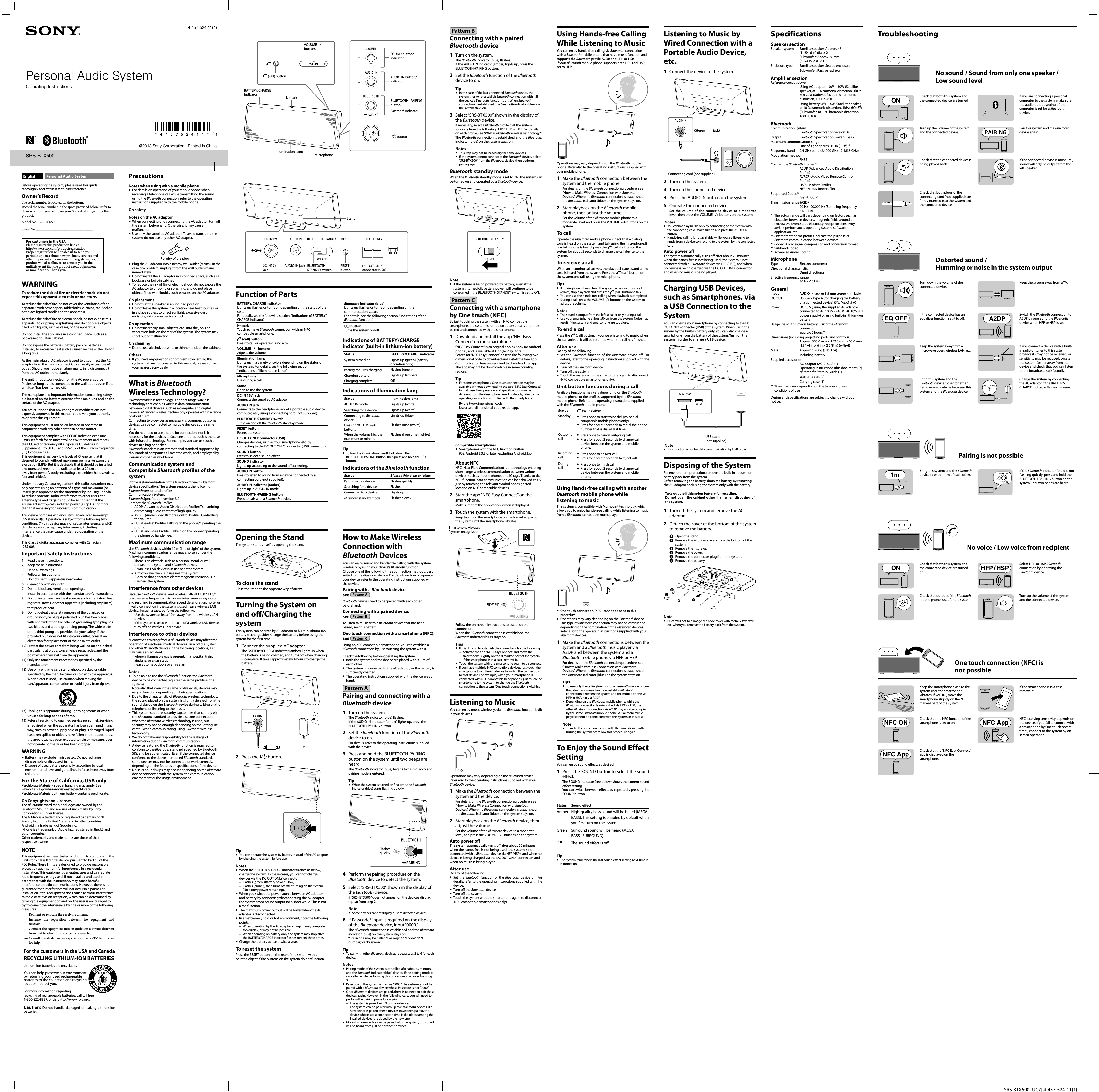 SRS-BTX500 [UC7] 4-457-524-11(1)Personal Audio System©2013 Sony Corporation   Printed in China4-457-524-11 (1)SRS-BTX500Function of PartsBATTERY/CHARGE indicator Lights up, flashes or turns off depending on the status of the system.For details, see the following section, “Indications of BATTERY/CHARGE indicator.”N-markTouch to make Bluetooth connection with an NFC compatible smartphone. (call) buttonPress to call or operate during a call.VOLUME −/+ buttonsAdjusts the volume. Illumination lampLights up in a variety of colors depending on the status of the system. For details, see the following section, “Indications of Illumination lamp.”MicrophoneUse during a call.StandOpen to use the system.DC IN 15V jackConnects the supplied AC adaptor.AUDIO IN jackConnects to the headphone jack of a portable audio device,computer, etc., using a connecting cord (not supplied).BLUETOOTH STANDBY switchTurns on and off the Bluetooth standby mode.RESET buttonResets the system.DC OUT ONLY connector (USB)Charges devices, such as your smartphone, etc. by connecting to the DC OUT ONLY connector (USB connector).SOUND buttonPress to select a sound effect.SOUND indicatorLights up, according to the sound effect setting.AUDIO IN buttonPress to listen to sound from a device connected by a connecting cord (not supplied).AUDIO IN indicator (amber)Lights up in AUDIO IN mode.BLUETOOTH-PAIRING buttonPress to pair with a Bluetooth device.Bluetooth indicator (blue)Lights up, flashes or turns off depending on the communication status.For details, see the following section, “Indications of the Bluetooth function.”/ buttonTurns the system on/off.Indications of BATTERY/CHARGE indicator (built-in lithium-ion battery)Status BATTERY/CHARGE indicatorSystem turned on Lights up (green) (battery operation only)Battery requires charging  Flashes (green)Charging battery  Lights up (amber)Charging complete Off Indications of Illumination lampStatus Illumination lampAUDIO IN mode Lights up (white)Searching for a device Lights up (white)Connecting to Bluetooth deviceLights up (blue)Pressing VOLUME−/+ buttonsFlashes once (white)When the volume hits the maximum or minimumFlashes three times (white)Tip  To turn the illumination on/off, hold down the BLUETOOTH-PAIRING button, then press and hold the / button.Indications of the Bluetooth functionStatus Bluetooth indicator (blue)Pairing with a device Flashes quicklySearching for a device FlashesConnected to a device Lights upBluetooth standby mode Flashes slowlyOpening the StandThe system stands itself by opening the stand.To close the standClose the stand to the opposite way of arrow.Turning the System on and off/Charging the systemThis system can operate by AC adaptor or built-in lithium-ion battery (rechargeable). Charge the battery before using the system for the first time.1  Connect the supplied AC adaptor.The BATTERY/CHARGE indicator (amber) lights up when the battery is being charged, and turns off when charging is complete. It takes approximately 4 hours to charge the battery.2  Press the / button.Tip  You can operate the system by battery instead of the AC adaptor by charging the system before use.Notes  When the BATTERY/CHARGE indicator flashes as below, charge the system. In these cases, you cannot charge devices via the DC OUT ONLY connector.Flashes (green) (Battery power is low).Flashes (amber), then turns off after turning on the system (No battery power remaining).  When you switch the power source between AC adaptor and battery by connecting/disconnecting the AC adaptor, the system stops sound output for a short while. This is not a malfunction.  The maximum power output will be lower when the AC adaptor is disconnected.  In an extremely cold or hot environment, note the following points.When operating by the AC adaptor, charging may complete too quickly, or may not be possible.When operating on battery only, the system may stop after the BATTERY/CHARGE indicator flashes (green) three times.  Charge the battery at least twice a year.To reset the systemPress the RESET button on the rear of the system with a pointed object if the buttons on the system do not function.––––Operating InstructionsEnglish Personal Audio SystemBefore operating the system, please read this guide thoroughly and retain it for future reference.Owner’s Record  e serial number is located on the bottom.Record the serial number in the space provided below. Refer to them whenever you call upon your Sony dealer regarding this product.Model No. SRS-BTX500Serial No. ________________________________For customers in the USAPlease register this product on line at http://www.sony.com/productregistrationProper registration will enable us to send you periodic updates about new products, services and other important announcements. Registering your product will also allow us to contact you in the unlikely event that the product needs adjustment or modi cation.  ank you.WARNINGTo reduce the risk of fire or electric shock, do not expose this apparatus to rain or moisture.To reduce the risk of fire, do not cover the ventilation of the apparatus with newspapers, tablecloths, curtains, etc. And do not place lighted candles on the apparatus.To reduce the risk of fire or electric shock, do not expose this apparatus to dripping or splashing, and do not place objects filled with liquids, such as vases, on the apparatus.Do not install the appliance in a confined space, such as a bookcase or built-in cabinet.Do not expose the batteries (battery pack or batteries installed) to excessive heat such as sunshine, fire or the like for a long time.As the main plug of AC adaptor is used to disconnect the AC adaptor from the mains, connect it to an easily accessible AC outlet. Should you notice an abnormality in it, disconnect it from the AC outlet immediately.The unit is not disconnected from the AC power source (mains) as long as it is connected to the wall outlet, even if the unit itself has been turned off.The nameplate and important information concerning safety are located on the bottom exterior of the main unit and on the surface of the AC adaptor.You are cautioned that any changes or modifications not expressly approved in this manual could void your authority to operate this equipment.This equipment must not be co-located or operated in conjunction with any other antenna or transmitter.This equipment complies with FCC/IC radiation exposure limits set forth for an uncontrolled environment and meets the FCC radio frequency (RF) Exposure Guidelines in Supplement C to OET65 and RSS-102 of the IC radio frequency (RF) Exposure rules. This equipment has very low levels of RF energy that it deemed to comply without maximum permissive exposure evaluation (MPE). But it is desirable that it should be installed and operated keeping the radiator at least 20 cm or more away from person’s body (excluding extremities: hands, wrists, feet and ankles).Under Industry Canada regulations, this radio transmitter may only operate using an antenna of a type and maximum (or lesser) gain approved for the transmitter by Industry Canada. To reduce potential radio interference to other users, the antenna type and its gain should be so chosen that the equivalent isotropically radiated power (e.i.r.p.) is not more than that necessary for successful communication.This device complies with Industry Canada license-exempt RSS standard(s). Operation is subject to the following two conditions: (1) this device may not cause interference, and (2) this device must accept any interference, including interference that may cause undesired operation of the device.This Class B digital apparatus complies with Canadian ICES-003.Important Safety Instructions1)  Read these instructions.2) Keep these instructions.3) Heed all warnings.4)  Follow all instructions.5)  Do not use this apparatus near water.6)  Clean only with dry cloth.7)  Do not block any ventilation openings.Install in accordance with the manufacturer’s instructions.8)  Do not install near any heat sources such as radiators, heat registers, stoves, or other apparatus (including amplifiers) that produce heat.9)  Do not defeat the safety purpose of the polarized or grounding-type plug. A polarized plug has two blades with one wider than the other. A grounding type plug has two blades and a third grounding prong. The wide blade or the third prong are provided for your safety. If the provided plug does not fit into your outlet, consult an electrician for replacement of the obsolete outlet.10) Protect the power cord from being walked on or pinched particularly at plugs, convenience receptacles, and the point where they exit from the apparatus.11) Only use attachments/accessories specified by the manufacturer.12) Use only with the cart, stand, tripod, bracket, or table specified by the manufacturer, or sold with the apparatus. When a cart is used, use caution when moving the cart/apparatus combination to avoid injury from tip-over.13) Unplug this apparatus during lightning storms or when unused for long periods of time.14) Refer all servicing to qualified service personnel. Servicing is required when the apparatus has been damaged in any way, such as power-supply cord or plug is damaged, liquid has been spilled or objects have fallen into the apparatus, the apparatus has been exposed to rain or moisture, does not operate normally, or has been dropped.WARNING Battery may explode if mistreated. Do not recharge, disassemble or dispose of in fire. Dispose of used battery promptly, according to local environmental laws and guidelines in force. Keep away from children.For the State of California, USA onlyPerchlorate Material - special handling may apply, Seewww.dtsc.ca.gov/hazardouswaste/perchloratePerchlorate Material : Lithium battery contains perchlorate.On Copyrights and LicensesThe Bluetooth® word mark and logos are owned by the Bluetooth SIG, Inc. and any use of such marks by Sony Corporation is under license.The N Mark is a trademark or registered trademark of NFC Forum, Inc. in the United States and in other countries.Android is a trademark of Google Inc.iPhone is a trademark of Apple Inc., registered in theU.S.and other countries.Other trademarks and trade names are those of their respective owners.NOTEThis equipment has been tested and found to comply with the limits for a Class B digital device, pursuant to Part 15 of the FCC Rules. These limits are designed to provide reasonable protection against harmful interference in a residential installation. This equipment generates, uses and can radiate radio frequency energy and, if not installed and used in accordance with the instructions, may cause harmful interference to radio communications. However, there is no guarantee that interference will not occur in a particular installation. If this equipment does cause harmful interference to radio or television reception, which can be determined by turning the equipment off and on, the user is encouraged to try to correct the interference by one or more of the following measures:— Reorient or relocate the receiving antenna.— Increase the separation between the equipment and receiver.— Connect the equipment into an outlet on a circuit different from that to which the receiver is connected.— Consult the dealer or an experienced radio/TV technician for help.For the customers in the USA and CanadaRECYCLING LITHIUM-ION BATTERIESLithium-Ion batteries are recyclable.You can help preserve our environment by returning your used rechargeable batteries to the collection and recycling location nearest you.For more information regarding recycling of rechargeable batteries, call toll free 1-800-822-8837, or visit http://www.rbrc.org/Caution: Do not handle damaged or leaking Lithium-Ion batteries.How to Make Wireless Connection with Bluetooth DevicesYou can enjoy music and hands-free calling with the system wirelessly by using your device’s Bluetooth function.Choose one of the following three connection methods, best suited for the Bluetooth device. For details on how to operate your device, refer to the operating instructions supplied with the device.Pairing with a Bluetooth device: see  Pattern ABluetooth devices need to be “paired” with each other beforehand.Connecting with a paired device: see  Pattern BTo listen to music with a Bluetooth device that has been paired, see this pattern.One touch connection with a smartphone (NFC):see  Pattern CUsing an NFC compatible smartphone, you can establish a Bluetooth connection by just touching the system with it.Check the following before operating the system.  Both the system and the device are placed within 1 m of each other.  The system is connected to the AC adaptor, or the battery is sufficiently charged.  The operating instructions supplied with the device are at hand.Pattern A  Pairing and connecting with a Bluetooth device1  Turn on the system.The Bluetooth indicator (blue) flashes.If the AUDIO IN indicator (amber) lights up, press the BLUETOOTH-PAIRING button.2  Set the Bluetooth function of the Bluetooth device to on.For details, refer to the operating instructions supplied with the device.3  Press and hold the BLUETOOTH-PAIRING button on the system until two beeps are heard.The Bluetooth indicator (blue) begins to flash quickly and pairing mode is entered. Tip  When the system is turned on first time, the Bluetooth indicator (blue) starts flashing quickly.Flashes quickly4  Perform the pairing procedure on the Bluetooth device to detect the system.5  Select “SRS-BTX500” shown in the display of the Bluetooth device.If “SRS- BTX500” does not appear on the device’s display, repeat from step 2.Note  Some devices cannot display a list of detected devices.6  If Passcode* input is required on the display of the Bluetooth device, input “0000.”The Bluetooth connection is established and the Bluetooth indicator (blue) on the system stays on.* Passcode may be called “Passkey,” “PIN code,” “PIN number,” or “Password.”Tip  To pair with other Bluetooth devices, repeat steps 2 to 6 for each device.Notes  Pairing mode of the system is cancelled after about 5 minutes, and the Bluetooth indicator (blue) flashes. If the pairing mode is cancelled while performing this procedure, start over from step 3.  Passcode of the system is fixed as “0000.” The system cannot be paired with a Bluetooth device whose Passcode is not “0000.” Once Bluetooth devices are paired, there is no need to pair those devices again. However, in the following case, you will need to perform the pairing procedure again.The system is paired with 9 or more devices.The system can be paired with up to 8 Bluetooth devices. If a new device is paired after 8 devices have been paired, the device whose latest connection time is the oldest among the 8 paired devices is replaced by the new one.  More than one device can be paired with the system, but sound will be heard from just one of those devices.–PrecautionsNotes when using with a mobile phone  For details on operation of your mobile phone when receiving a telephone call while transmitting the sound using the Bluetooth connection, refer to the operating instructions supplied with the mobile phone.On safetyNotes on the AC adaptor  When connecting or disconnecting the AC adaptor, turn off the system beforehand. Otherwise, it may cause malfunction.  Use only the supplied AC adaptor. To avoid damaging the system, do not use any other AC adaptor.Polarity of the plug  Plug the AC adaptor into a nearby wall outlet (mains). In the case of a problem, unplug it from the wall outlet (mains) immediately.  Do not install the AC adaptor in a confined space, such as a bookcase or built-in cabinet.  To reduce the risk of fire or electric shock, do not expose the AC adaptor to dripping or splashing, and do not place objects filled with liquids, such as vases, on the AC adaptor.On placement  Do not set the speaker in an inclined position.  Do not leave the system in a location near heat sources, or in a place subject to direct sunlight, excessive dust, moisture, rain or mechanical shock.On operation  Do not insert any small objects, etc., into the jacks or ventilation hole on the rear of the system. The system may short out or malfunction.On cleaning  Do not use alcohol, benzine, or thinner to clean the cabinet.Others  If you have any questions or problems concerning this system that are not covered in this manual, please consult your nearest Sony dealer.What is Bluetooth Wireless Technology?Bluetooth wireless technology is a short-range wireless technology that enables wireless data communication between digital devices, such as a computer and digital camera. Bluetooth wireless technology operates within a range of about 10 m.Connecting two devices as necessary is common, but some devices can be connected to multiple devices at the same time.You do not need to use a cable for connection, nor is it necessary for the devices to face one another, such is the case with infrared technology. For example, you can use such a device in a bag or pocket.Bluetooth standard is an international standard supported by thousands of companies all over the world, and employed by various companies worldwide.Communication system and Compatible Bluetooth profiles of the systemProfile is standardisation of the function for each Bluetooth device specification. The system supports the following Bluetooth version and profiles:Communication System:Bluetooth Specification version 3.0Compatible Bluetooth Profiles:A2DP (Advanced Audio Distribution Profile): Transmitting or receiving audio content of high-quality.AVRCP (Audio Video Remote Control Profile): Controlling the volume.HSP (Headset Profile): Talking on the phone/Operating the phone.HFP (Hands-free Profile): Talking on the phone/Operating the phone by hands-free.Maximum communication rangeUse Bluetooth devices within 10 m (line of sight) of the system.Maximum communication range may shorten under the following conditions.There is an obstacle such as a person, metal, or wall between the system and Bluetooth device.A wireless LAN device is in use near the system.A microwave oven is in use near the system.A device that generates electromagnetic radiation is in use near the system.Interference from other devicesBecause Bluetooth devices and wireless LAN (IEEE802.11b/g) use the same frequency, microwave interference may occur and resulting in communication speed deterioration, noise, or invalid connection if the system is used near a wireless LAN device. In such a case, perform the following.Use the system at least 10 m away from the wireless LAN device.If the system is used within 10 m of a wireless LAN device, turn off the wireless LAN device.Interference to other devicesMicrowaves emitting from a Bluetooth device may affect the operation of electronic medical devices. Turn off the system and other Bluetooth devices in the following locations, as it may cause an accident.where inflammable gas is present, in a hospital, train, airplane, or a gas stationnear automatic doors or a fire alarmNotes  To be able to use the Bluetooth function, the Bluetooth device to be connected requires the same profile as the system’s.Note also that even if the same profile exists, devices may vary in function depending on their specifications.  Due to the characteristic of Bluetooth wireless technology, the sound played on the system is slightly delayed from the sound played on the Bluetooth device during talking on the telephone or listening to the music.  This system supports security capabilities that comply with the Bluetooth standard to provide a secure connection when the Bluetooth wireless technology is used, but security may not be enough depending on the setting. Be careful when communicating using Bluetooth wireless technology.  We do not take any responsibility for the leakage of information during Bluetooth communication.  A device featuring the Bluetooth function is required to conform to the Bluetooth standard specified by Bluetooth SIG, and be authenticated. Even if the connected device conforms to the above mentioned Bluetooth standard, some devices may not be connected or work correctly, depending on the features or specifications of the device.  Noise or sound skips may occur depending on the Bluetooth device connected with the system, the communication environment or the usage environment.––––––––––––Pattern B  Connecting with a paired Bluetooth device1  Turn on the system.The Bluetooth indicator (blue) flashes. If the AUDIO IN indicator (amber) lights up, press the BLUETOOTH-PAIRING button.2  Set the Bluetooth function of the Bluetooth device to on.Tip  In the case of the last-connected Bluetooth device, the system tries to re-establish Bluetooth connection with it if the device’s Bluetooth function is on. When Bluetooth connection is established, the Bluetooth indicator (blue) on the system stays on.3  Select “SRS-BTX500” shown in the display of the Bluetooth device.If necessary, select a Bluetooth profile that the system supports from the following: A2DP, HSP or HFP. For details on each profile, see “What is Bluetooth Wireless Technology?”The Bluetooth connection is established and the Bluetooth indicator (blue) on the system stays on.Notes  This step may not be necessary for some devices.  If the system cannot connect to the Bluetooth device, delete &quot;SRS-BTX500&quot; from the Bluetooth device, then perform pairing again.Bluetooth standby modeWhen the Bluetooth standby mode is set to ON, the system can be turned on and operated by a Bluetooth device.Note  If the system is being powered by battery, even if the system is turned off, battery power will continue to be consumed if the BLUETOOTH STANDBY switch is set to ON.Pattern C  Connecting with a smartphone by One touch (NFC)By just touching the system with an NFC compatible smartphone, the system is turned on automatically and then paired and connected with the smartphone.1  Download and install the app “NFC Easy Connect” on the smartphone.“NFC Easy Connect” is an original app by Sony for Android phones, and is available at Google Play Store. Search for “NFC Easy Connect” or scan the following two-dimensional code to download and install the free app. Communication fees are required to download the app.The app may not be downloadable in some country/regions.Tip  For some smartphones, One touch connection may be available without downloading the app “NFC Easy Connect.” In that case, the operation and specifications may be different from the description here. For details, refer to the operating instructions supplied with the smartphone.By the two-dimensional code:Use a two-dimensional code reader app.Compatible smartphones  Smartphones with the NFC function built-in(OS: Android 2.3.3 or later, excluding Android 3.x)About NFCNFC (Near Field Communication) is a technology enabling short-range wireless communication between various devices, such as mobile phones and IC tags. Thanks to the NFC function, data communication can be achieved easily just by touching the relevant symbol or designated location on NFC compatible devices.2  Start the app “NFC Easy Connect” on the smartphone.Make sure that the application screen is displayed.3  Touch the system with the smartphone.Keep touching the smartphone on the N marked part of the system until the smartphone vibrates.Smartphone vibrates (system recognized)Follow the on-screen instructions to establish the connection.When the Bluetooth connection is established, the Bluetooth indicator (blue) stays on.Tips  If it is difficult to establish the connection, try the following.Activate the app “NFC Easy Connect” and move the smartphone slightly on the N marked part of the system.If the smartphone is in a case, remove it.  Touch the system with the smartphone again to disconnect.  If you have multiple NFC compatible devices, just touch the smartphone to a different device to switch the connection to that device. For example, when your smartphone is connected with NFC compatible headphones, just touch the smartphone to the system to change the Bluetooth connection to the system (One touch connection switching).Listening to MusicYou can enjoy music wirelessly, via the Bluetooth function built in your devices.Operations may vary depending on the Bluetooth device. Refer also to the operating instructions supplied with your Bluetooth device.1  Make the Bluetooth connection between the system and the device.For details on the Bluetooth connection procedure, see “How to Make Wireless Connection with Bluetooth Devices.” When the Bluetooth connection is established, the Bluetooth indicator (blue) on the system stays on.2  Start playback on the Bluetooth device, then adjust the volume.Set the volume of the Bluetooth device to a moderate level, and press the VOLUME –/+ buttons on the system.Auto power offThe system automatically turns off after about 20 minutes when the hands-free is not being used (the system is not connected with a Bluetooth device via HFP/HSP), and when no device is being charged via the DC OUT ONLY connector, and when no music is being played.After useDo any of the following. Set the Bluetooth function of the Bluetooth device off. For details, refer to the operating instructions supplied with the device.  Turn off the Bluetooth device.  Turn off the system.  Touch the system with the smartphone again to disconnect (NFC compatible smartphones only).––Using Hands-free Calling While Listening to MusicYou can enjoy hands-free calling via Bluetooth connection with a Bluetooth mobile phone that has a music function and supports the Bluetooth profile A2DP, and HFP or HSP.If your Bluetooth mobile phone supports both HFP and HSP, set to HFP.Operations may vary depending on the Bluetooth mobile phone. Refer also to the operating instructions supplied with your mobile phone.1  Make the Bluetooth connection between the system and the mobile phone.For details on the Bluetooth connection procedure, see “How to Make Wireless Connection with Bluetooth Devices.” When the Bluetooth connection is established, the Bluetooth indicator (blue) on the system stays on.2  Start playback on the Bluetooth mobile phone, then adjust the volume.Set the volume of the Bluetooth mobile phone to a moderate level, and press the VOLUME –/+ buttons on the system.To callOperate the Bluetooth mobile phone. Check that a dialing tone is heard on the system and talk using the microphone. If no dialing tone is heard, press the   (call) button on the system for about 2 seconds to change the call device to the system.To receive a callWhen an incoming call arrives, the playback pauses and a ring tone is heard from the system. Press the   (call) button on the system and talk using the microphone.Tips  If no ring tone is heard from the system when incoming call arrives, stop playback and press the   (call) button to talk.  You can use the hands-free calling when playback is completed  During a call, press the VOLUME –/+ buttons on the system to adjust the volume.Notes  The sound is output from the left speaker only during a call.  Use your smartphone at least 50 cm from the system. Noise may result if the system and smartphone are too close.To end a callPress the   (call) button. If you were listening to music when the call arrived, it will be resumed when the call has finished.After useDo any of the following. Set the Bluetooth function of the Bluetooth device off. For details, refer to the operating instructions supplied with the device. Turn off the Bluetooth device. Turn off the system.  Touch the system with the smartphone again to disconnect (NFC compatible smartphones only).Unit button functions during a callAvailable functions may vary depending on the Bluetooth mobile phone, or the profiles supported by the Bluetooth mobile phone. Refer to the operating instructions supplied with the Bluetooth mobile phone.Status  (call) buttonStandby    Press once to start voice dial (voice dial compatible mobile phones only).   Press for about 2 seconds to redial the phone number that is dialed last time.Outgoing call    Press once to cancel outgoing call.   Press for about 2 seconds to change call device between the system and mobile phone.Incoming call    Press once to answer call.   Press for about 2 seconds to reject call.During call    Press once to finish call.   Press for about 2 seconds to change call device between the system and mobile phone.Using Hands-free calling with another Bluetooth mobile phone while listening to musicThis system is compatible with Multipoint technology, which allows you to enjoy hands-free calling while listening to music from a Bluetooth-compatible music player.  One touch connection (NFC) cannot be used in this procedure.  Operations may vary depending on the Bluetooth device. This type of Bluetooth connection may not be established depending on the combination of the Bluetooth devices. Refer also to the operating instructions supplied with your Bluetooth devices.1  Make the Bluetooth connections between the system and a Bluetooth music player via A2DP, and between the system and a Bluetooth mobile phone via HFP or HSP.For details on the Bluetooth connection procedure, see “How to Make Wireless Connection with Bluetooth Devices.” When the Bluetooth connection is established, the Bluetooth indicator (blue) on the system stays on.Tips  To use only the calling function of a Bluetooth mobile phone that also has a music function, establish Bluetooth connection between the system and the mobile phone via HFP or HSP, not via A2DP.  Depending on the Bluetooth mobile phone, while the Bluetooth connection is established via HFP or HSP, the other Bluetooth connection via A2DP may also be occupied by the same Bluetooth mobile phone. A Bluetooth music player cannot be connected with this system in this case.Note  To make the same connection with the same devices after turning the system off, follow this procedure again.To Enjoy the Sound Effect SettingYou can enjoy sound effects as desired.1  Press the SOUND button to select the sound effect.The SOUND indicator (see below) shows the current sound effect setting.You can switch between effects by repeatedly pressing the SOUND button.Status Sound effectAmber High-quality bass sound will be heard (MEGA BASS). This setting is enabled by default when you first turn on the system.Green  Surround sound will be heard (MEGA BASS+SURROUND).Off The sound effect is off.Tip  The system remembers the last sound effect setting next time it is turned on.N-markBATTERY/CHARGE indicatorVOLUME −/+ buttons (call) buttonSOUND button/indicatorAUDIO IN button/indicatorBLUETOOTH -PAIRING buttonBluetooth indicator/ buttonIllumination lamp MicrophoneListening to Music by Wired Connection with a Portable Audio Device, etc.1  Connect the device to the system.Connecting cord (not supplied)(Stereo mini jack)2  Turn on the system.3  Turn on the connected device.4  Press the AUDIO IN button on the system.5  Operate the connected device.Set the volume of the connected device to a moderate level, then press the VOLUME –/+ buttons on the system. Notes  You cannot play music only by connecting to the system with the connecting cord. Make sure to also press the AUDIO IN button.  Hands-free calling is not available while you are listening to music from a device connecting to the system by the connected cord.Auto power off The system automatically turns off after about 20 minutes when the hands-free is not being used (the system is not connected with a Bluetooth device via HFP/HSP), and when no device is being charged via the DC OUT ONLY connector, and when no music is being played.Charging USB Devices, such as Smartphones, via a USB Connection to the SystemYou can charge your smartphone by connecting to the DC OUT ONLY connector (USB) of the system. When using the system by the built-in battery only, you can also charge a smartphone from the battery of the system. Turn on the system in order to charge a USB device.USB cable(not supplied) Note  This function is not for data communication by USB cable.Disposing of the SystemFor environment protection, remove the built-in lithium-ion battery pack from the system.Before removing the battery, drain the battery by removing the AC adaptor and using the system only with the battery.Take out the lithium-ion battery for recycling. Do not open the cabinet other than when disposing of the system.1  Turn off the system and remove the AC adaptor.2  Detach the cover of the bottom of the system to remove the battery.   Open the stand. Remove the 4 rubber covers from the bottom of the system. Remove the 4 screws. Remove the cover. Remove the connector plug from the system. Remove the battery.Note  Be careful not to damage the code cover with metallic tweezers, etc. when you remove the battery pack from the system.SpecificationsSpeaker sectionSpeaker system  Satellite speaker: Approx. 48mm (1 15/16 in) dia. × 2 Subwoofer: Approx. 80mm (3 1/4 in) dia. × 1 Enclosure type  Satellite speaker: Sealed enclosure  Subwoofer: Passive radiatorAmplifier sectionReference output powerUsing AC adaptor: 10W + 10W (Satellite speaker, at 1 % harmonic distortion, 1kHz, 6Ω) 20W (Subwoofer, at 1 % harmonic distortion, 100Hz, 4Ω)   Using battery: 4W + 4W (Satellite speaker, at 10 % harmonic distortion, 1kHz, 6Ω) 8W (Subwoofer, at 10% harmonic distortion, 100Hz, 4Ω) BluetoothCommunication SystemBluetooth Specification version 3.0Output  Bluetooth Specification Power Class 2Maximum communication rangeLine of sight approx. 10 m (30 ft)*1Frequency band  2.4 GHz band (2.4000 GHz - 2.4835 GHz)Modulation methodFHSSCompatible Bluetooth Profiles*2A2DP (Advanced Audio Distribution Profile)AVRCP (Audio Video Remote Control Profile) HSP (Headset Profile)HFP (Hands-free Profile)Supported Codec*3SBC*4, AAC*5Transmission range (A2DP)20 Hz - 20,000 Hz (Sampling frequency 44.1 kHz)*1 The actual range will vary depending on factors such as obstacles between devices, magnetic fields around a microwave oven, static electricity, reception sensitivity, aerial’s performance, operating system, software application, etc.*2 Bluetooth standard profiles indicate the purpose of Bluetooth communication between devices.*3 Codec: Audio signal compression and conversion format*4 Subband Codec*5 Advanced Audio CodingMicrophoneType: Electret condenserDirectional characteristic: Omni directionalEffective frequency range: 50 Hz -10 kHzGeneralInput  AUDIO IN jack (ø 3.5 mm stereo mini jack)DC OUT  USB jack Type A (for charging the battery of a connected device) (5 V, Max.1.5 A)Power  DC 15 V (using the supplied AC adaptor connected to AC 100 V - 240 V, 50 Hz/60 Hz power supply) or, using built-in lithium-ion batteryUsage life of lithium-ion battery (using the Bluetooth connection)approx. 6 hours*6Dimensions (including projecting parts and controls) Approx. 385.0 mm × 152.0 mm × 65.0 mm (15 1/4 in × 6 in × 2 5/8 in) (w/h/d) Mass  Approx. 1,900g (5 lb 3 oz) including batterySupplied accessoriesAC adaptor (AC-E1530) (1) Operating Instructions (this document) (2)Bluetooth® Startup Guide (1) Warranty card(2)  Carrying case (1)*6 Time may vary, depending on the temperature or conditions of use.Design and specifications are subject to change without notice.TroubleshootingNo sound / Sound from only one speaker / Low sound levelCheck that both this system and the connected device are turned on.If you are connecting a personal computer to the system, make sure the audio output setting of the computer is set for a Bluetooth device.Turn up the volume of the system and the connected device.Pair this system and the Bluetooth device again.Check that the connected device is being played back.If the connected device is monaural, sound will only be output from the left speaker.Check that both plugs of the connecting cord (not supplied) are firmly inserted into the system and the connected device.Distorted sound / Humming or noise in the system outputTurn down the volume of the connected device.Keep the system away from a TV.If the connected device has an equalizer function, set it to off.Switch the Bluetooth connection to A2DP by operating the Bluetooth device when HFP or HSP is set.Keep the system away from a microwave oven, wireless LAN, etc.If you connect a device with a built-in radio or tuner to this system, broadcasts may not be received, or sensitivity may be reduced. Locate the system farther away from the device and check that you can listen to the broadcasts satisfactorily.Bring this system and the Bluetooth device closer together. Remove any obstacle between this system and the Bluetooth device.Charge the system by connecting the AC adaptor if the BATTERY/CHARGE indicator flashes in green.Pairing is not possibleBring this system and the Bluetooth device to within 1 m of each other.If the Bluetooth indicator (blue) is not flashing quickly, press and hold the BLUETOOTH-PAIRING button on the system until two beeps are heard.No voice / Low voice from recipientCheck that both this system and the connected device are turned on.Select HFP or HSP Bluetooth connection by operating the Bluetooth device.Check that output of the Bluetooth mobile phone is set for the system.Turn up the volume of the system and the connected device.One touch connection (NFC) is not possibleKeep the smartphone close to the system until the smartphone vibrates. If you fail, move the smartphone slightly on the N marked part of the system.If the smartphone is in a case, remove it.Check that the NFC function of the smartphone is set to on.NFC receiving sensitivity depends on the device. If you fail to connect with a smartphone by One touch several times, connect to the system by on-screen operation.Check that the “NFC Easy Connect” app is displayed on the smartphone.Lights upDC IN15V jackAUDIO IN jack BLUETOOTH STANDBY switchRESET buttonDC OUT ONLY connector (USB)Stand