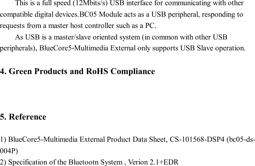 This is a full speed (12Mbits/s) USB interface for communicating with other compatible digital devices.BC05 Module acts as a USB peripheral, responding to requests from a master host controller such as a PC. As USB is a master/slave oriented system (in common with other USB peripherals), BlueCore5‑Multimedia External only supports USB Slave operation.  4. Green Products and RoHS Compliance    5. Reference  1) BlueCore5-Multimedia External Product Data Sheet, CS-101568-DSP4 (bc05-ds- 004P) 2) Specification of the Bluetootn System , Verion 2.1+EDR                         