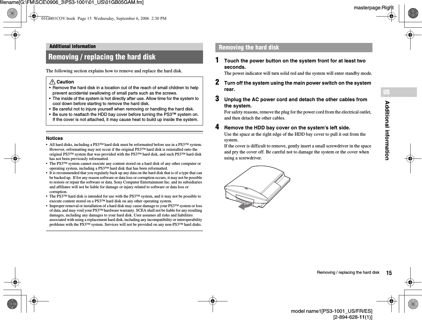 masterpage:Rightfilename[G:\FM\SCE\0906_3\PS3-1001\01_US\01GB05GAM.fm]model name1[PS3-1001_US/FR/ES][2-894-628-11(1)]15Removing / replacing the hard diskAdditional informationUSThe following section explains how to remove and replace the hard disk.Notices• All hard disks, including a PS3™ hard disk must be reformatted before use in a PS3™ system. However, reformatting may not occur if the original PS3™ hard disk is reinstalled onto the original PS3™ system that was provided with the PS3™ hard disk, and such PS3™ hard disk has not been previously reformatted.• The PS3™ system cannot execute any content stored on a hard disk of any other computer or operating system, including a PS3™ hard disk that has been reformatted.• It is recommended that you regularly back up any data on the hard disk that is of a type that can be backed up.  If for any reason software or data loss or corruption occurs, it may not be possible to restore or repair the software or data. Sony Computer Entertainment Inc. and its subsidiaries and affiliates will not be liable for damage or injury related to software or data loss or corruption. • The PS3™ hard disk is intended for use with the PS3™ system, and it may not be possible to execute content stored on a PS3™ hard disk on any other operating system.• Improper removal or installation of a hard disk may cause damage to your PS3™ system or loss of data, and may void your PS3™ hardware warranty. SCEA shall not be liable for any resulting damages, including any damages to your hard disk. User assumes all risks and liabilities associated with using a replacement hard disk, including any incompatibility or interoperability problems with the PS3™ system. Services will not be provided on any non-PS3™ hard disks.1Touch the power button on the system front for at least two seconds.The power indicator will turn solid red and the system will enter standby mode.2Turn off the system using the main power switch on the system rear.3Unplug the AC power cord and detach the other cables from the system.For safety reasons, remove the plug for the power cord from the electrical outlet, and then detach the other cables.4Remove the HDD bay cover on the system&apos;s left side.Use the space at the right edge of the HDD bay cover to pull it out from the system.If the cover is difficult to remove, gently insert a small screwdriver in the space and pry the cover off. Be careful not to damage the system or the cover when using a screwdriver.Additional informationRemoving / replacing the hard diskCaution• Remove the hard disk in a location out of the reach of small children to help prevent accidental swallowing of small parts such as the screws.• The inside of the system is hot directly after use. Allow time for the system to cool down before starting to remove the hard disk.• Be careful not to injure yourself when removing or handling the hard disk.• Be sure to reattach the HDD bay cover before turning the PS3™ system on. If the cover is not attached, it may cause heat to build up inside the system.Removing the hard disk01GB01COV.book  Page 15  Wednesday, September 6, 2006  2:30 PM