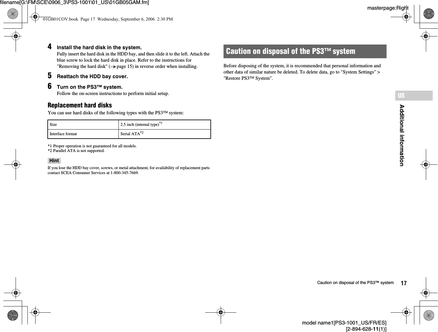 masterpage:Rightfilename[G:\FM\SCE\0906_3\PS3-1001\01_US\01GB05GAM.fm]model name1[PS3-1001_US/FR/ES][2-894-628-11(1)]17Caution on disposal of the PS3™ systemAdditional informationUS4Install the hard disk in the system.Fully insert the hard disk in the HDD bay, and then slide it to the left. Attach the blue screw to lock the hard disk in place. Refer to the instructions for &quot;Removing the hard disk&quot; ( page 15) in reverse order when installing.5Reattach the HDD bay cover.6Turn on the PS3™ system.Follow the on-screen instructions to perform initial setup.Replacement hard disksYou can use hard disks of the following types with the PS3™ system:*1 Proper operation is not guaranteed for all models.*2 Parallel ATA is not supported.HintIf you lose the HDD bay cover, screws, or metal attachment, for availability of replacement parts contact SCEA Consumer Services at 1-800-345-7669.Before disposing of the system, it is recommended that personal information and other data of similar nature be deleted. To delete data, go to &quot;System Settings&quot; &gt; &quot;Restore PS3™ System&quot;.Size 2.5 inch (internal type)*1Interface format Serial ATA*2Caution on disposal of the PS3™ system01GB01COV.book  Page 17  Wednesday, September 6, 2006  2:30 PM