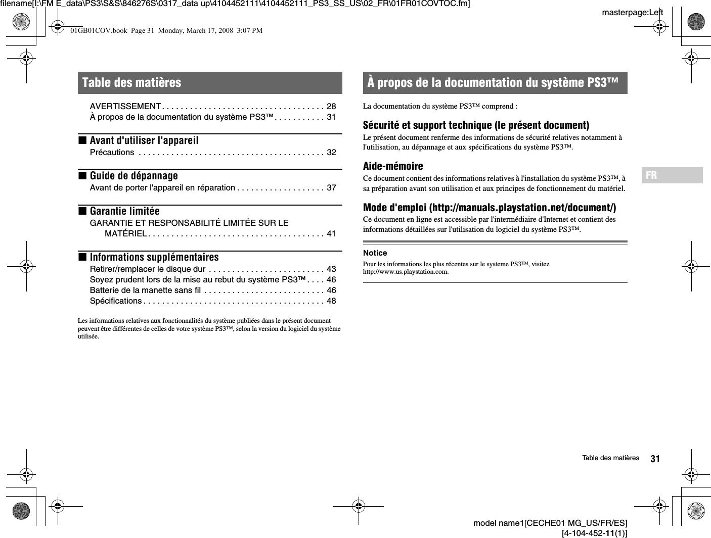 model name1[CECHE01 MG_US/FR/ES][4-104-452-11(1)]31Table des matièresmasterpage:Leftfilename[I:\FM E_data\PS3\S&amp;S\846276S\0317_data up\4104452111\4104452111_PS3_SS_US\02_FR\01FR01COVTOC.fm]FRAVERTISSEMENT. . . . . . . . . . . . . . . . . . . . . . . . . . . . . . . . . . . 28À propos de la documentation du système PS3™. . . . . . . . . . . 31xAvant d&apos;utiliser l&apos;appareilPrécautions  . . . . . . . . . . . . . . . . . . . . . . . . . . . . . . . . . . . . . . . . 32xGuide de dépannageAvant de porter l&apos;appareil en réparation . . . . . . . . . . . . . . . . . . . 37xGarantie limitéeGARANTIE ET RESPONSABILITÉ LIMITÉE SUR LE MATÉRIEL. . . . . . . . . . . . . . . . . . . . . . . . . . . . . . . . . . . . . . 41xInformations supplémentairesRetirer/remplacer le disque dur  . . . . . . . . . . . . . . . . . . . . . . . . . 43Soyez prudent lors de la mise au rebut du système PS3™. . . . 46Batterie de la manette sans fil . . . . . . . . . . . . . . . . . . . . . . . . . . 46Spécifications . . . . . . . . . . . . . . . . . . . . . . . . . . . . . . . . . . . . . . . 48Les informations relatives aux fonctionnalités du système publiées dans le présent document peuvent être différentes de celles de votre système PS3™, selon la version du logiciel du système utilisée.La documentation du système PS3™ comprend :Sécurité et support technique (le présent document)Le présent document renferme des informations de sécurité relatives notamment à l&apos;utilisation, au dépannage et aux spécifications du système PS3™.Aide-mémoireCe document contient des informations relatives à l&apos;installation du système PS3™, à sa préparation avant son utilisation et aux principes de fonctionnement du matériel.Mode d&apos;emploi (http://manuals.playstation.net/document/)Ce document en ligne est accessible par l&apos;intermédiaire d&apos;Internet et contient des informations détaillées sur l&apos;utilisation du logiciel du système PS3™.NoticePour les informations les plus récentes sur le systeme PS3™, visitez http://www.us.playstation.com.Table des matières À propos de la documentation du système PS3™01GB01COV.book  Page 31  Monday, March 17, 2008  3:07 PM