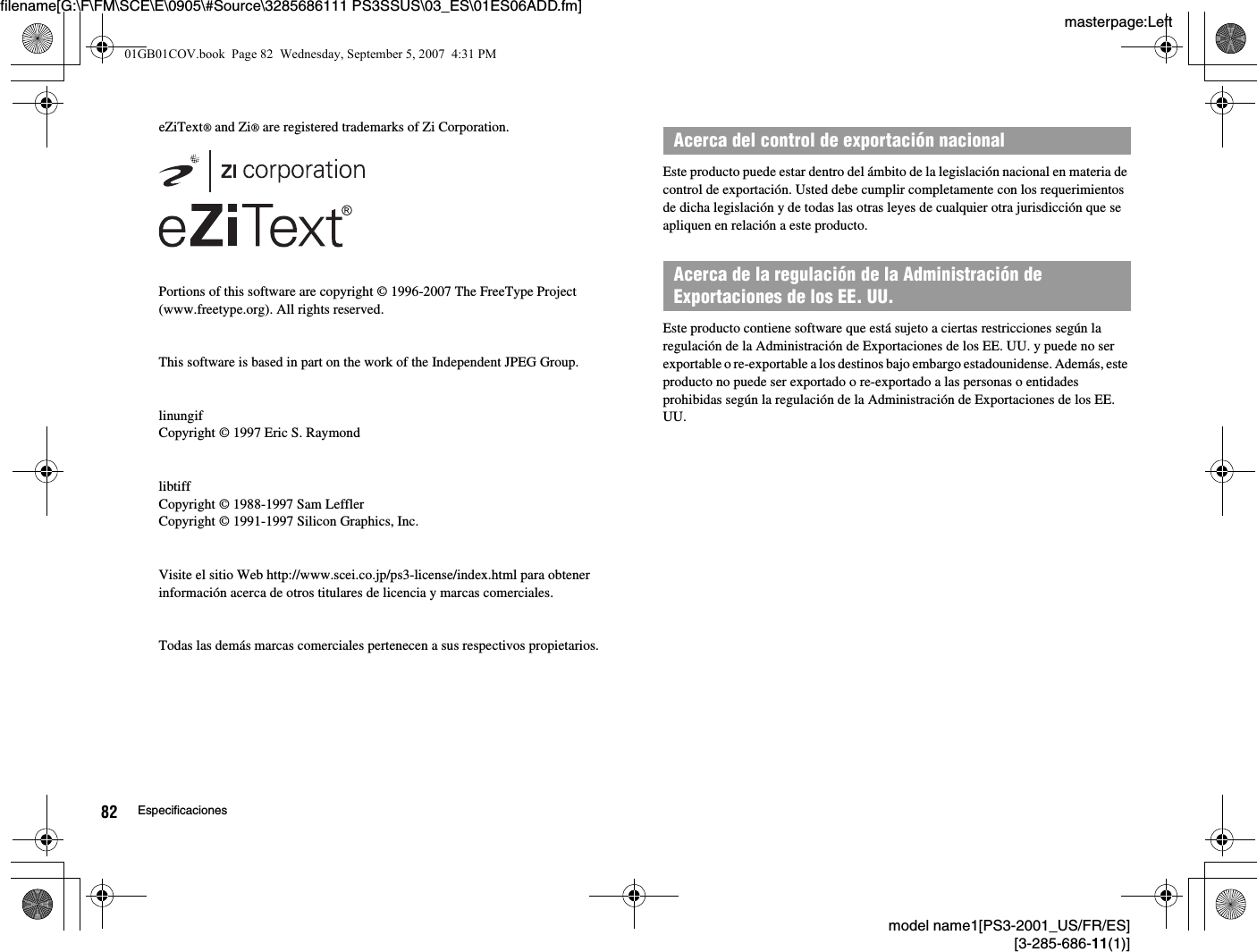 masterpage:Leftfilename[G:\F\FM\SCE\E\0905\#Source\3285686111 PS3SSUS\03_ES\01ES06ADD.fm]model name1[PS3-2001_US/FR/ES][3-285-686-11(1)]82 EspecificacioneseZiText® and Zi® are registered trademarks of Zi Corporation.Portions of this software are copyright © 1996-2007 The FreeType Project(www.freetype.org). All rights reserved.This software is based in part on the work of the Independent JPEG Group.linungifCopyright © 1997 Eric S. RaymondlibtiffCopyright © 1988-1997 Sam LefflerCopyright © 1991-1997 Silicon Graphics, Inc.Visite el sitio Web http://www.scei.co.jp/ps3-license/index.html para obtener información acerca de otros titulares de licencia y marcas comerciales.Todas las demás marcas comerciales pertenecen a sus respectivos propietarios.Este producto puede estar dentro del ámbito de la legislación nacional en materia de control de exportación. Usted debe cumplir completamente con los requerimientos de dicha legislación y de todas las otras leyes de cualquier otra jurisdicción que se apliquen en relación a este producto.Este producto contiene software que está sujeto a ciertas restricciones según la regulación de la Administración de Exportaciones de los EE. UU. y puede no ser exportable o re-exportable a los destinos bajo embargo estadounidense. Además, este producto no puede ser exportado o re-exportado a las personas o entidades prohibidas según la regulación de la Administración de Exportaciones de los EE. UU.Acerca del control de exportación nacionalAcerca de la regulación de la Administración de Exportaciones de los EE. UU.01GB01COV.book  Page 82  Wednesday, September 5, 2007  4:31 PM