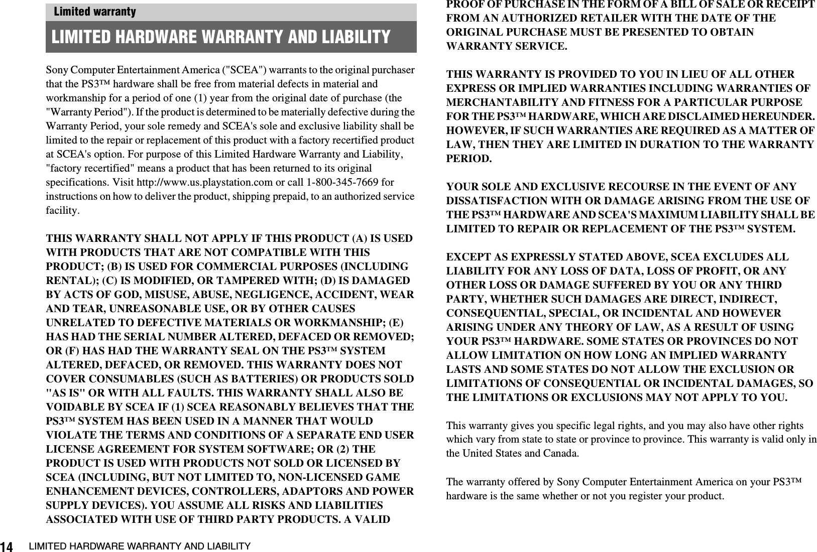14 LIMITED HARDWARE WARRANTY AND LIABILITYSony Computer Entertainment America (&quot;SCEA&quot;) warrants to the original purchaser that the PS3™ hardware shall be free from material defects in material and workmanship for a period of one (1) year from the original date of purchase (the &quot;Warranty Period&quot;). If the product is determined to be materially defective during the Warranty Period, your sole remedy and SCEA&apos;s sole and exclusive liability shall be limited to the repair or replacement of this product with a factory recertified product at SCEA&apos;s option. For purpose of this Limited Hardware Warranty and Liability, &quot;factory recertified&quot; means a product that has been returned to its original specifications. Visit http://www.us.playstation.com or call 1-800-345-7669 for instructions on how to deliver the product, shipping prepaid, to an authorized service facility.THIS WARRANTY SHALL NOT APPLY IF THIS PRODUCT (A) IS USED WITH PRODUCTS THAT ARE NOT COMPATIBLE WITH THIS PRODUCT; (B) IS USED FOR COMMERCIAL PURPOSES (INCLUDING RENTAL); (C) IS MODIFIED, OR TAMPERED WITH; (D) IS DAMAGED BY ACTS OF GOD, MISUSE, ABUSE, NEGLIGENCE, ACCIDENT, WEAR AND TEAR, UNREASONABLE USE, OR BY OTHER CAUSES UNRELATED TO DEFECTIVE MATERIALS OR WORKMANSHIP; (E) HAS HAD THE SERIAL NUMBER ALTERED, DEFACED OR REMOVED; OR (F) HAS HAD THE WARRANTY SEAL ON THE PS3™ SYSTEM ALTERED, DEFACED, OR REMOVED. THIS WARRANTY DOES NOT COVER CONSUMABLES (SUCH AS BATTERIES) OR PRODUCTS SOLD &quot;AS IS&quot; OR WITH ALL FAULTS. THIS WARRANTY SHALL ALSO BE VOIDABLE BY SCEA IF (1) SCEA REASONABLY BELIEVES THAT THE PS3™ SYSTEM HAS BEEN USED IN A MANNER THAT WOULD VIOLATE THE TERMS AND CONDITIONS OF A SEPARATE END USER LICENSE AGREEMENT FOR SYSTEM SOFTWARE; OR (2) THE PRODUCT IS USED WITH PRODUCTS NOT SOLD OR LICENSED BY SCEA (INCLUDING, BUT NOT LIMITED TO, NON-LICENSED GAME ENHANCEMENT DEVICES, CONTROLLERS, ADAPTORS AND POWER SUPPLY DEVICES). YOU ASSUME ALL RISKS AND LIABILITIES ASSOCIATED WITH USE OF THIRD PARTY PRODUCTS. A VALID PROOF OF PURCHASE IN THE FORM OF A BILL OF SALE OR RECEIPT FROM AN AUTHORIZED RETAILER WITH THE DATE OF THE ORIGINAL PURCHASE MUST BE PRESENTED TO OBTAIN WARRANTY SERVICE.THIS WARRANTY IS PROVIDED TO YOU IN LIEU OF ALL OTHER EXPRESS OR IMPLIED WARRANTIES INCLUDING WARRANTIES OF MERCHANTABILITY AND FITNESS FOR A PARTICULAR PURPOSE FOR THE PS3™ HARDWARE, WHICH ARE DISCLAIMED HEREUNDER. HOWEVER, IF SUCH WARRANTIES ARE REQUIRED AS A MATTER OF LAW, THEN THEY ARE LIMITED IN DURATION TO THE WARRANTY PERIOD. YOUR SOLE AND EXCLUSIVE RECOURSE IN THE EVENT OF ANY DISSATISFACTION WITH OR DAMAGE ARISING FROM THE USE OF THE PS3™ HARDWARE AND SCEA&apos;S MAXIMUM LIABILITY SHALL BE LIMITED TO REPAIR OR REPLACEMENT OF THE PS3™ SYSTEM. EXCEPT AS EXPRESSLY STATED ABOVE, SCEA EXCLUDES ALL LIABILITY FOR ANY LOSS OF DATA, LOSS OF PROFIT, OR ANY OTHER LOSS OR DAMAGE SUFFERED BY YOU OR ANY THIRD PARTY, WHETHER SUCH DAMAGES ARE DIRECT, INDIRECT, CONSEQUENTIAL, SPECIAL, OR INCIDENTAL AND HOWEVER ARISING UNDER ANY THEORY OF LAW, AS A RESULT OF USING YOUR PS3™ HARDWARE. SOME STATES OR PROVINCES DO NOT ALLOW LIMITATION ON HOW LONG AN IMPLIED WARRANTY LASTS AND SOME STATES DO NOT ALLOW THE EXCLUSION OR LIMITATIONS OF CONSEQUENTIAL OR INCIDENTAL DAMAGES, SO THE LIMITATIONS OR EXCLUSIONS MAY NOT APPLY TO YOU.This warranty gives you specific legal rights, and you may also have other rightswhich vary from state to state or province to province. This warranty is valid only inthe United States and Canada. The warranty offered by Sony Computer Entertainment America on your PS3™ hardware is the same whether or not you register your product.Limited warrantyLIMITED HARDWARE WARRANTY AND LIABILITY
