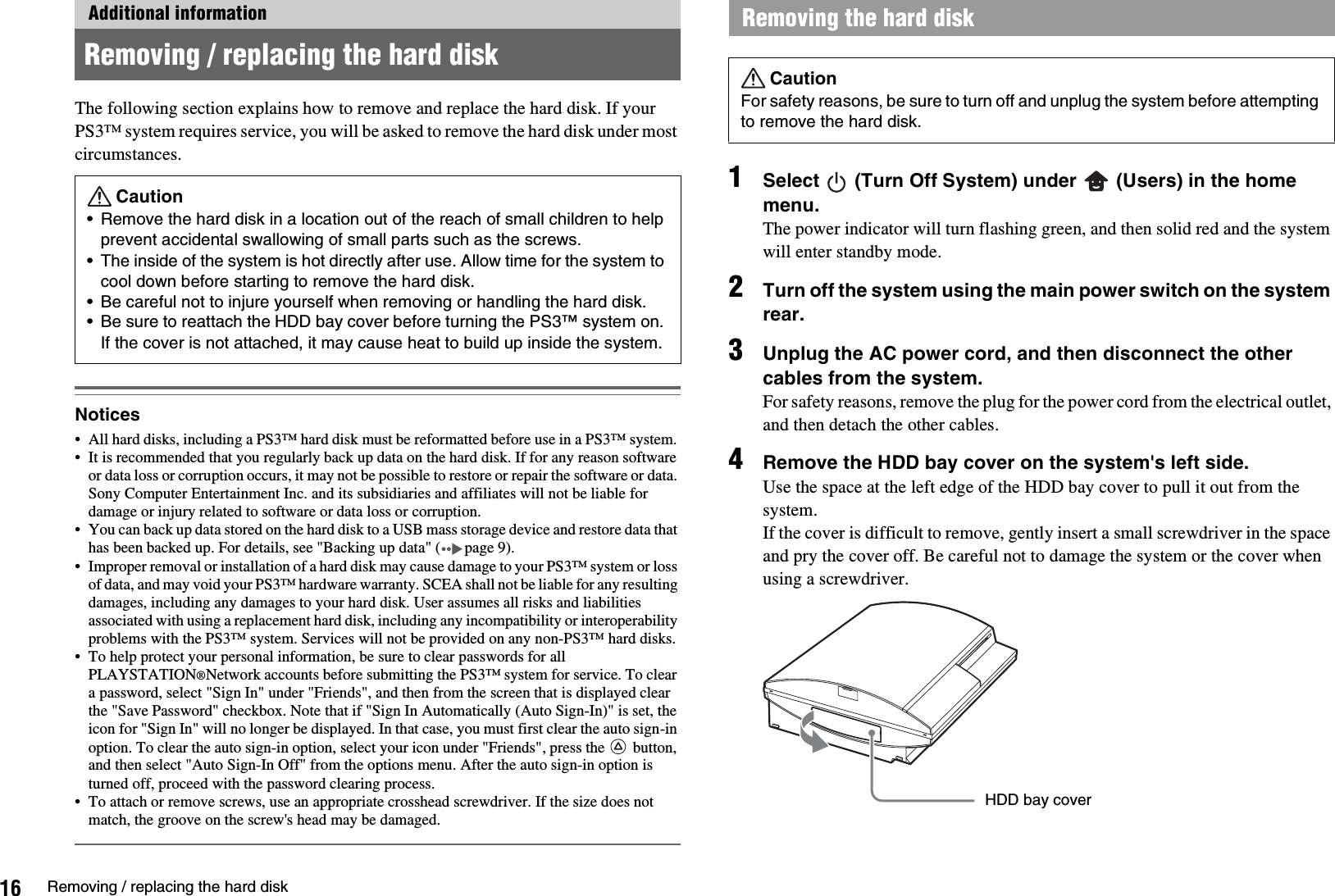 16 Removing / replacing the hard diskThe following section explains how to remove and replace the hard disk. If your PS3™ system requires service, you will be asked to remove the hard disk under most circumstances.Notices• All hard disks, including a PS3™ hard disk must be reformatted before use in a PS3™ system. • It is recommended that you regularly back up data on the hard disk. If for any reason software or data loss or corruption occurs, it may not be possible to restore or repair the software or data. Sony Computer Entertainment Inc. and its subsidiaries and affiliates will not be liable for damage or injury related to software or data loss or corruption. • You can back up data stored on the hard disk to a USB mass storage device and restore data that has been backed up. For details, see &quot;Backing up data&quot; ( page 9).• Improper removal or installation of a hard disk may cause damage to your PS3™ system or loss of data, and may void your PS3™ hardware warranty. SCEA shall not be liable for any resulting damages, including any damages to your hard disk. User assumes all risks and liabilities associated with using a replacement hard disk, including any incompatibility or interoperability problems with the PS3™ system. Services will not be provided on any non-PS3™ hard disks.• To help protect your personal information, be sure to clear passwords for all PLAYSTATION®Network accounts before submitting the PS3™ system for service. To clear a password, select &quot;Sign In&quot; under &quot;Friends&quot;, and then from the screen that is displayed clear the &quot;Save Password&quot; checkbox. Note that if &quot;Sign In Automatically (Auto Sign-In)&quot; is set, the icon for &quot;Sign In&quot; will no longer be displayed. In that case, you must first clear the auto sign-in option. To clear the auto sign-in option, select your icon under &quot;Friends&quot;, press the   button, and then select &quot;Auto Sign-In Off&quot; from the options menu. After the auto sign-in option is turned off, proceed with the password clearing process.• To attach or remove screws, use an appropriate crosshead screwdriver. If the size does not match, the groove on the screw&apos;s head may be damaged.1Select   (Turn Off System) under   (Users) in the home menu.The power indicator will turn flashing green, and then solid red and the system will enter standby mode.2Turn off the system using the main power switch on the system rear.3Unplug the AC power cord, and then disconnect the other cables from the system.For safety reasons, remove the plug for the power cord from the electrical outlet, and then detach the other cables.4Remove the HDD bay cover on the system&apos;s left side.Use the space at the left edge of the HDD bay cover to pull it out from the system.If the cover is difficult to remove, gently insert a small screwdriver in the space and pry the cover off. Be careful not to damage the system or the cover when using a screwdriver.Additional informationRemoving / replacing the hard diskCaution• Remove the hard disk in a location out of the reach of small children to help prevent accidental swallowing of small parts such as the screws.• The inside of the system is hot directly after use. Allow time for the system to cool down before starting to remove the hard disk.• Be careful not to injure yourself when removing or handling the hard disk.• Be sure to reattach the HDD bay cover before turning the PS3™ system on. If the cover is not attached, it may cause heat to build up inside the system.Removing the hard diskCautionFor safety reasons, be sure to turn off and unplug the system before attempting to remove the hard disk.HDD bay cover