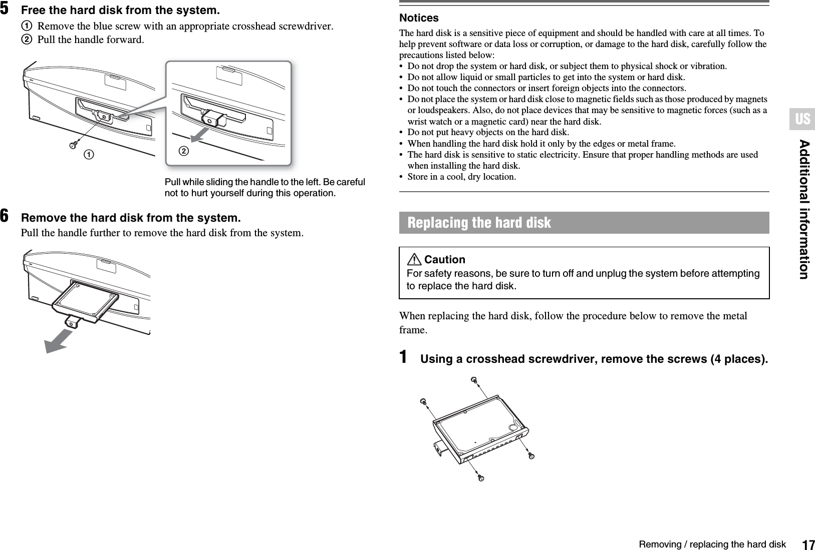 17Removing / replacing the hard diskAdditional informationUS5Free the hard disk from the system.1Remove the blue screw with an appropriate crosshead screwdriver.2Pull the handle forward.6Remove the hard disk from the system.Pull the handle further to remove the hard disk from the system.NoticesThe hard disk is a sensitive piece of equipment and should be handled with care at all times. To help prevent software or data loss or corruption, or damage to the hard disk, carefully follow the precautions listed below: • Do not drop the system or hard disk, or subject them to physical shock or vibration.• Do not allow liquid or small particles to get into the system or hard disk.• Do not touch the connectors or insert foreign objects into the connectors.• Do not place the system or hard disk close to magnetic fields such as those produced by magnets or loudspeakers. Also, do not place devices that may be sensitive to magnetic forces (such as a wrist watch or a magnetic card) near the hard disk.• Do not put heavy objects on the hard disk.• When handling the hard disk hold it only by the edges or metal frame.• The hard disk is sensitive to static electricity. Ensure that proper handling methods are used when installing the hard disk.• Store in a cool, dry location.When replacing the hard disk, follow the procedure below to remove the metal frame.1Using a crosshead screwdriver, remove the screws (4 places).12Pull while sliding the handle to the left. Be careful not to hurt yourself during this operation.Replacing the hard diskCautionFor safety reasons, be sure to turn off and unplug the system before attempting to replace the hard disk.