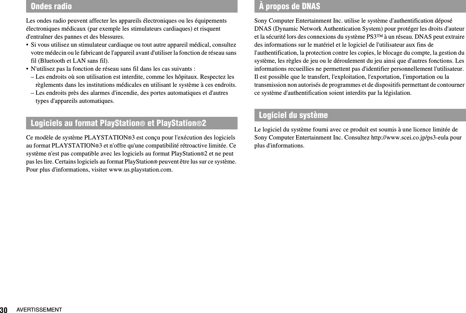30 AVERTISSEMENTLes ondes radio peuvent affecter les appareils électroniques ou les équipements électroniques médicaux (par exemple les stimulateurs cardiaques) et risquent d&apos;entraîner des pannes et des blessures.• Si vous utilisez un stimulateur cardiaque ou tout autre appareil médical, consultez votre médecin ou le fabricant de l&apos;appareil avant d&apos;utiliser la fonction de réseau sans fil (Bluetooth et LAN sans fil).• N&apos;utilisez pas la fonction de réseau sans fil dans les cas suivants :– Les endroits où son utilisation est interdite, comme les hôpitaux. Respectez les règlements dans les institutions médicales en utilisant le système à ces endroits.– Les endroits près des alarmes d&apos;incendie, des portes automatiques et d&apos;autres types d&apos;appareils automatiques.Ce modèle de système PLAYSTATION®3 est conçu pour l&apos;exécution des logiciels au format PLAYSTATION®3 et n&apos;offre qu&apos;une compatibilité rétroactive limitée. Ce système n&apos;est pas compatible avec les logiciels au format PlayStation®2 et ne peut pas les lire. Certains logiciels au format PlayStation® peuvent être lus sur ce système. Pour plus d&apos;informations, visiter www.us.playstation.com.Sony Computer Entertainment Inc. utilise le système d&apos;authentification déposé DNAS (Dynamic Network Authentication System) pour protéger les droits d&apos;auteur et la sécurité lors des connexions du système PS3™ à un réseau. DNAS peut extraire des informations sur le matériel et le logiciel de l&apos;utilisateur aux fins de l&apos;authentification, la protection contre les copies, le blocage du compte, la gestion du système, les règles de jeu ou le déroulement du jeu ainsi que d&apos;autres fonctions. Les informations recueillies ne permettent pas d&apos;identifier personnellement l&apos;utilisateur. Il est possible que le transfert, l&apos;exploitation, l&apos;exportation, l&apos;importation ou la transmission non autorisés de programmes et de dispositifs permettant de contourner ce système d&apos;authentification soient interdits par la législation.Le logiciel du système fourni avec ce produit est soumis à une licence limitée de Sony Computer Entertainment Inc. Consultez http://www.scei.co.jp/ps3-eula pour plus d&apos;informations.Ondes radioLogiciels au format PlayStation® et PlayStation®2À propos de DNASLogiciel du système