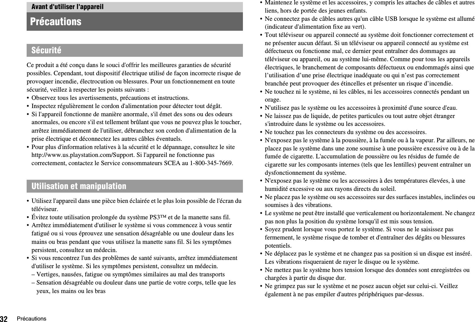 32 PrécautionsCe produit a été conçu dans le souci d&apos;offrir les meilleures garanties de sécurité possibles. Cependant, tout dispositif électrique utilisé de façon incorrecte risque de provoquer incendie, électrocution ou blessures. Pour un fonctionnement en toute sécurité, veillez à respecter les points suivants :• Observez tous les avertissements, précautions et instructions.• Inspectez régulièrement le cordon d&apos;alimentation pour détecter tout dégât.• Si l&apos;appareil fonctionne de manière anormale, s&apos;il émet des sons ou des odeurs anormales, ou encore s&apos;il est tellement brûlant que vous ne pouvez plus le toucher, arrêtez immédiatement de l&apos;utiliser, débranchez son cordon d&apos;alimentation de la prise électrique et déconnectez les autres câbles éventuels.• Pour plus d&apos;information relatives à la sécurité et le dépannage, consultez le site http://www.us.playstation.com/Support. Si l&apos;appareil ne fonctionne pas correctement, contactez le Service consommateurs SCEA au 1-800-345-7669.• Utilisez l&apos;appareil dans une pièce bien éclairée et le plus loin possible de l&apos;écran du téléviseur.• Évitez toute utilisation prolongée du système PS3™ et de la manette sans fil.• Arrêtez immédiatement d&apos;utiliser le système si vous commencez à vous sentir fatigué ou si vous éprouvez une sensation désagréable ou une douleur dans les mains ou bras pendant que vous utilisez la manette sans fil. Si les symptômes persistent, consultez un médecin.• Si vous rencontrez l&apos;un des problèmes de santé suivants, arrêtez immédiatement d&apos;utiliser le système. Si les symptômes persistent, consultez un médecin.– Vertiges, nausées, fatigue ou symptômes similaires au mal des transports– Sensation désagréable ou douleur dans une partie de votre corps, telle que les yeux, les mains ou les bras• Maintenez le système et les accessoires, y compris les attaches de câbles et autres liens, hors de portée des jeunes enfants.• Ne connectez pas de câbles autres qu&apos;un câble USB lorsque le système est allumé (indicateur d&apos;alimentation fixe au vert).• Tout téléviseur ou appareil connecté au système doit fonctionner correctement et ne présenter aucun défaut. Si un téléviseur ou appareil connecté au système est défectueux ou fonctionne mal, ce dernier peut entraîner des dommages au téléviseur ou appareil, ou au système lui-même. Comme pour tous les appareils électriques, le branchement de composants défectueux ou endommagés ainsi que l’utilisation d’une prise électrique inadéquate ou qui n’est pas correctement branchée peut provoquer des étincelles et présenter un risque d’incendie.• Ne touchez ni le système, ni les câbles, ni les accessoires connectés pendant un orage.• N&apos;utilisez pas le système ou les accessoires à proximité d&apos;une source d&apos;eau.• Ne laissez pas de liquide, de petites particules ou tout autre objet étranger s&apos;introduire dans le système ou les accessoires.• Ne touchez pas les connecteurs du système ou des accessoires.• N&apos;exposez pas le système à la poussière, à la fumée ou à la vapeur. Par ailleurs, ne placez pas le système dans une zone soumise à une poussière excessive ou à de la fumée de cigarette. L&apos;accumulation de poussière ou les résidus de fumée de cigarette sur les composants internes (tels que les lentilles) peuvent entraîner un dysfonctionnement du système.• N&apos;exposez pas le système ou les accessoires à des températures élevées, à une humidité excessive ou aux rayons directs du soleil.• Ne placez pas le système ou ses accessoires sur des surfaces instables, inclinées ou soumises à des vibrations.• Le système ne peut être installé que verticalement ou horizontalement. Ne changez pas non plus la position du système lorsqu&apos;il est mis sous tension.• Soyez prudent lorsque vous portez le système. Si vous ne le saisissez pas fermement, le système risque de tomber et d&apos;entraîner des dégâts ou blessures potentiels.• Ne déplacez pas le système et ne changez pas sa position si un disque est inséré. Les vibrations risqueraient de rayer le disque ou le système.• Ne mettez pas le système hors tension lorsque des données sont enregistrées ou chargées à partir du disque dur.• Ne grimpez pas sur le système et ne posez aucun objet sur celui-ci. Veillez également à ne pas empiler d&apos;autres périphériques par-dessus. Avant d&apos;utiliser l&apos;appareil PrécautionsSécuritéUtilisation et manipulation