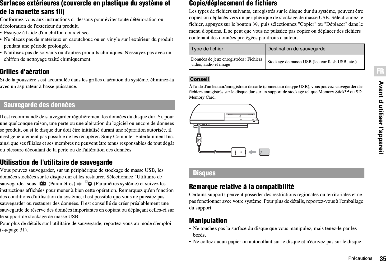 35PrécautionsFRAvant d&apos;utiliser l&apos;appareilSurfaces extérieures (couvercle en plastique du système et de la manette sans fil)Conformez-vous aux instructions ci-dessous pour éviter toute détérioration ou décoloration de l&apos;extérieur du produit.• Essuyez à l&apos;aide d&apos;un chiffon doux et sec.• Ne placez pas de matériaux en caoutchouc ou en vinyle sur l&apos;extérieur du produit pendant une période prolongée.• N&apos;utilisez pas de solvants ou d&apos;autres produits chimiques. N&apos;essuyez pas avec un chiffon de nettoyage traité chimiquement.Grilles d&apos;aérationSi de la poussière s&apos;est accumulée dans les grilles d&apos;aération du système, éliminez-la avec un aspirateur à basse puissance.Il est recommandé de sauvegarder régulièrement les données du disque dur. Si, pour une quelconque raison, une perte ou une altération du logiciel ou encore de données se produit, ou si le disque dur doit être initialisé durant une réparation autorisée, il n&apos;est généralement pas possible de les récupérer. Sony Computer Entertainment Inc. ainsi que ses filiales et ses membres ne peuvent être tenus responsables de tout dégât ou blessure découlant de la perte ou de l&apos;altération des données.Utilisation de l&apos;utilitaire de sauvegardeVous pouvez sauvegarder, sur un périphérique de stockage de masse USB, les données stockées sur le disque dur et les restaurer. Sélectionnez &quot;Utilitaire de sauvegarde&quot; sous    (Paramètres)     (Paramètres système) et suivez les instructions affichées pour mener à bien cette opération. Remarquez qu&apos;en fonction des conditions d&apos;utilisation du système, il est possible que vous ne puissiez pas sauvegarder ou restaurer des données. Il est conseillé de créer préalablement une sauvegarde de réserve des données importantes en copiant ou déplaçant celles-ci sur le support de stockage de masse USB.Pour plus de détails sur l&apos;utilitaire de sauvegarde, reportez-vous au mode d&apos;emploi ( page 31).Copie/déplacement de fichiersLes types de fichiers suivants, enregistrés sur le disque dur du système, peuvent être copiés ou déplacés vers un périphérique de stockage de masse USB. Sélectionnez le fichier, appuyez sur le bouton  , puis sélectionnez &quot;Copier&quot; ou &quot;Déplacer&quot; dans le menu d&apos;options. Il se peut que vous ne puissiez pas copier ou déplacer des fichiers contenant des données protégées par droits d&apos;auteur.ConseilÀ l&apos;aide d&apos;un lecteur/enregistreur de carte (connecteur de type USB), vous pouvez sauvegarder des fichiers enregistrés sur le disque dur sur un support de stockage tel que Memory Stick™ ou SD Memory Card.Remarque relative à la compatibilitéCertains supports peuvent posséder des restrictions régionales ou territoriales et ne pas fonctionner avec votre système. Pour plus de détails, reportez-vous à l&apos;emballage du support.Manipulation• Ne touchez pas la surface du disque que vous manipulez, mais tenez-le par les bords.• Ne collez aucun papier ou autocollant sur le disque et n&apos;écrivez pas sur le disque.Sauvegarde des donnéesType de fichier Destination de sauvegardeDonnées de jeux enregistrées ; Fichiers vidéo, audio et image Stockage de masse USB (lecteur flash USB, etc.)Disques