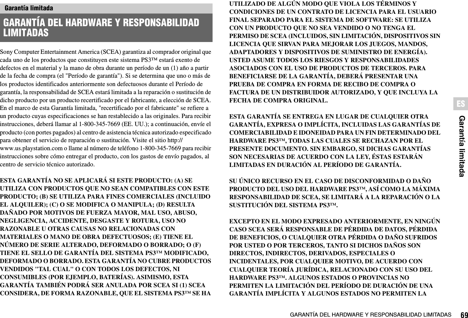 69GARANTÍA DEL HARDWARE Y RESPONSABILIDAD LIMITADASGarantía limitadaESSony Computer Entertainment America (SCEA) garantiza al comprador original que cada uno de los productos que constituyen este sistema PS3™ estará exento de defectos en el material y la mano de obra durante un período de un (1) año a partir de la fecha de compra (el &quot;Período de garantía&quot;). Si se determina que uno o más de los productos identificados anteriormente son defectuosos durante el Período de garantía, la responsabilidad de SCEA estará limitada a la reparación o sustitución de dicho producto por un producto recertificado por el fabricante, a elección de SCEA. En el marco de esta Garantía limitada, &quot;recertificado por el fabricante&quot; se refiere a un producto cuyas especificaciones se han restablecido a las originales. Para recibir instrucciones, deberá llamar al 1-800-345-7669 (EE. UU.); a continuación, envíe el producto (con portes pagados) al centro de asistencia técnica autorizado especificado para obtener el servicio de reparación o sustitución. Visite el sitio http://www.us.playstation.com o llame al número de teléfono 1-800-345-7669 para recibir instrucciones sobre cómo entregar el producto, con los gastos de envío pagados, al centro de servicio técnico autorizado.ESTA GARANTÍA NO SE APLICARÁ SI ESTE PRODUCTO: (A) SE UTILIZA CON PRODUCTOS QUE NO SEAN COMPATIBLES CON ESTE PRODUCTO; (B) SE UTILIZA PARA FINES COMERCIALES (INCLUIDO EL ALQUILER); (C) O SE MODIFICA O MANIPULA; (D) RESULTA DAÑADO POR MOTIVOS DE FUERZA MAYOR, MAL USO, ABUSO, NEGLIGENCIA, ACCIDENTE, DESGASTE Y ROTURA, USO NO RAZONABLE U OTRAS CAUSAS NO RELACIONADAS CON MATERIALES O MANO DE OBRA DEFECTUOSOS; (E) TIENE EL NÚMERO DE SERIE ALTERADO, DEFORMADO O BORRADO; O (F) TIENE EL SELLO DE GARANTÍA DEL SISTEMA PS3™ MODIFICADO, DEFORMADO O BORRADO. ESTA GARANTÍA NO CUBRE PRODUCTOS VENDIDOS &quot;TAL CUAL&quot; O CON TODOS LOS DEFECTOS, NI CONSUMIBLES (POR EJEMPLO, BATERÍAS). ASIMISMO, ESTA GARANTÍA TAMBIÉN PODRÁ SER ANULADA POR SCEA SI (1) SCEA CONSIDERA, DE FORMA RAZONABLE, QUE EL SISTEMA PS3™ SE HA UTILIZADO DE ALGÚN MODO QUE VIOLA LOS TÉRMINOS Y CONDICIONES DE UN CONTRATO DE LICENCIA PARA EL USUARIO FINAL SEPARADO PARA EL SISTEMA DE SOFTWARE: SE UTILIZA CON UN PRODUCTO QUE NO SEA VENDIDO O NO TENGA EL PERMISO DE SCEA (INCLUIDOS, SIN LIMITACIÓN, DISPOSITIVOS SIN LICENCIA QUE SIRVAN PARA MEJORAR LOS JUEGOS, MANDOS, ADAPTADORES Y DISPOSITIVOS DE SUMINISTRO DE ENERGÍA). USTED ASUME TODOS LOS RIESGOS Y RESPONSABILIDADES ASOCIADOS CON EL USO DE PRODUCTOS DE TERCEROS. PARA BENEFICIARSE DE LA GARANTÍA, DEBERÁ PRESENTAR UNA PRUEBA DE COMPRA EN FORMA DE RECIBO DE COMPRA O FACTURA DE UN DISTRIBUIDOR AUTORIZADO, Y QUE INCLUYA LA FECHA DE COMPRA ORIGINAL. ESTA GARANTÍA SE ENTREGA EN LUGAR DE CUALQUIER OTRA GARANTÍA, EXPRESA O IMPLÍCITA, INCLUIDAS LAS GARANTÍAS DE COMERCIABILIDAD E IDONEIDAD PARA UN FIN DETERMINADO DEL HARDWARE PS3™, TODAS LAS CUALES SE RECHAZAN POR EL PRESENTE DOCUMENTO. SIN EMBARGO, SI DICHAS GARANTÍAS SON NECESARIAS DE ACUERDO CON LA LEY, ÉSTAS ESTARÁN LIMITADAS EN DURACIÓN AL PERÍODO DE GARANTÍA. SU ÚNICO RECURSO EN EL CASO DE DISCONFORMIDAD O DAÑO PRODUCTO DEL USO DEL HARDWARE PS3™, ASÍ COMO LA MÁXIMA RESPONSABILIDAD DE SCEA, SE LIMITARÁ A LA REPARACIÓN O LA SUSTITUCIÓN DEL SISTEMA PS3™. EXCEPTO EN EL MODO EXPRESADO ANTERIORMENTE, EN NINGÚN CASO SCEA SERÁ RESPONSABLE DE PÉRDIDA DE DATOS, PÉRDIDA DE BENEFICIOS, O CUALQUIER OTRA PÉRDIDA O DAÑO SUFRIDOS POR USTED O POR TERCEROS, TANTO SI DICHOS DAÑOS SON DIRECTOS, INDIRECTOS, DERIVADOS, ESPECIALES O INCIDENTALES, POR CUALQUIER MOTIVO, DE ACUERDO CON CUALQUIER TEORÍA JURÍDICA, RELACIONADO CON SU USO DEL HARDWARE PS3™. ALGUNOS ESTADOS O PROVINCIAS NO PERMITEN LA LIMITACIÓN DEL PERÍODO DE DURACIÓN DE UNA GARANTÍA IMPLÍCITA Y ALGUNOS ESTADOS NO PERMITEN LA Garantía limitadaGARANTÍA DEL HARDWARE Y RESPONSABILIDAD LIMITADAS