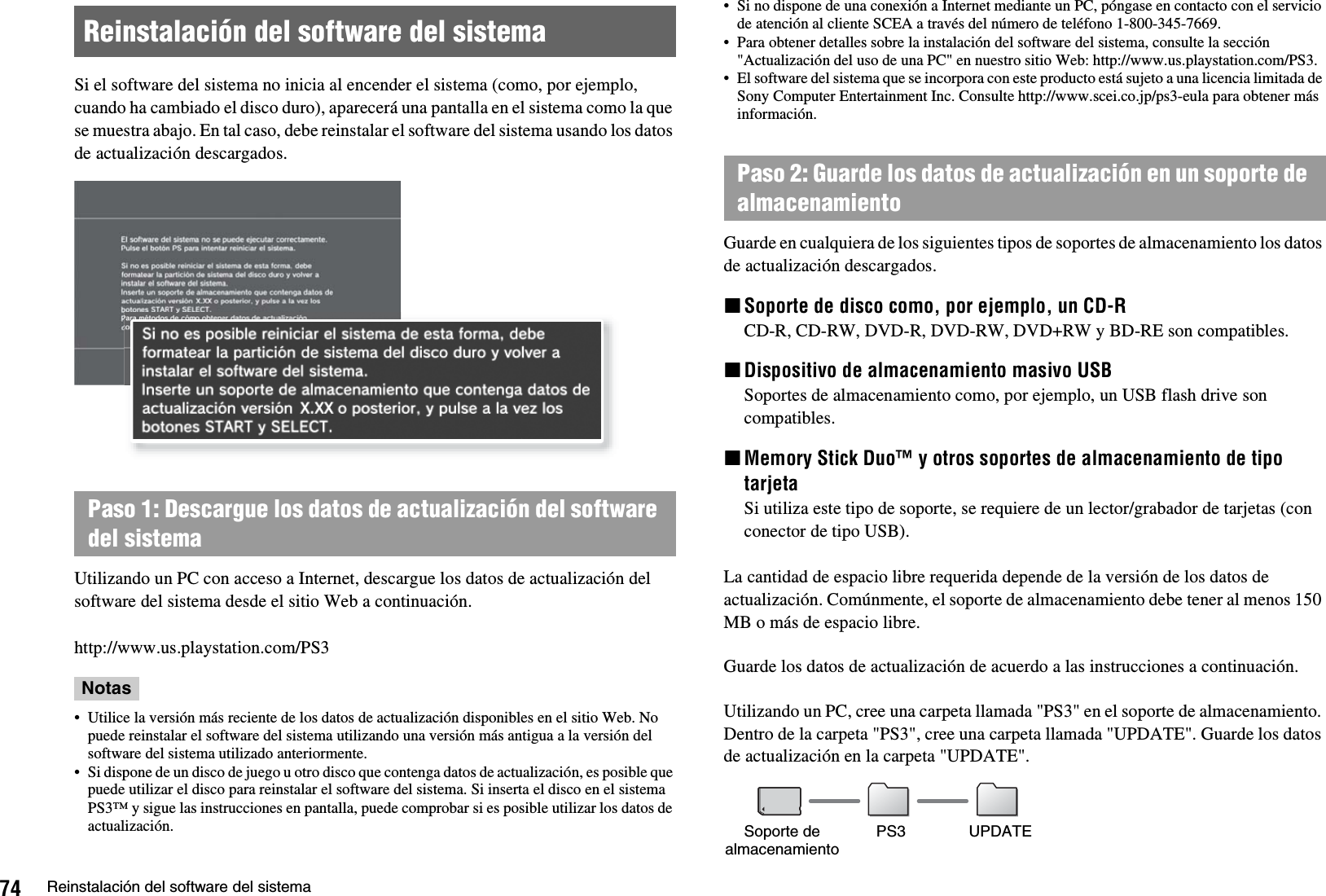 74 Reinstalación del software del sistemaSi el software del sistema no inicia al encender el sistema (como, por ejemplo, cuando ha cambiado el disco duro), aparecerá una pantalla en el sistema como la que se muestra abajo. En tal caso, debe reinstalar el software del sistema usando los datos de actualización descargados.Utilizando un PC con acceso a Internet, descargue los datos de actualización del software del sistema desde el sitio Web a continuación.http://www.us.playstation.com/PS3Notas• Utilice la versión más reciente de los datos de actualización disponibles en el sitio Web. No puede reinstalar el software del sistema utilizando una versión más antigua a la versión del software del sistema utilizado anteriormente.• Si dispone de un disco de juego u otro disco que contenga datos de actualización, es posible que puede utilizar el disco para reinstalar el software del sistema. Si inserta el disco en el sistema PS3™ y sigue las instrucciones en pantalla, puede comprobar si es posible utilizar los datos de actualización.• Si no dispone de una conexión a Internet mediante un PC, póngase en contacto con el servicio de atención al cliente SCEA a través del número de teléfono 1-800-345-7669.• Para obtener detalles sobre la instalación del software del sistema, consulte la sección &quot;Actualización del uso de una PC&quot; en nuestro sitio Web: http://www.us.playstation.com/PS3.• El software del sistema que se incorpora con este producto está sujeto a una licencia limitada de Sony Computer Entertainment Inc. Consulte http://www.scei.co.jp/ps3-eula para obtener más información.Guarde en cualquiera de los siguientes tipos de soportes de almacenamiento los datos de actualización descargados.xSoporte de disco como, por ejemplo, un CD-RCD-R, CD-RW, DVD-R, DVD-RW, DVD+RW y BD-RE son compatibles.xDispositivo de almacenamiento masivo USBSoportes de almacenamiento como, por ejemplo, un USB flash drive son compatibles.xMemory Stick Duo™ y otros soportes de almacenamiento de tipo tarjetaSi utiliza este tipo de soporte, se requiere de un lector/grabador de tarjetas (con conector de tipo USB). La cantidad de espacio libre requerida depende de la versión de los datos de actualización. Comúnmente, el soporte de almacenamiento debe tener al menos 150 MB o más de espacio libre.Guarde los datos de actualización de acuerdo a las instrucciones a continuación.Utilizando un PC, cree una carpeta llamada &quot;PS3&quot; en el soporte de almacenamiento. Dentro de la carpeta &quot;PS3&quot;, cree una carpeta llamada &quot;UPDATE&quot;. Guarde los datos de actualización en la carpeta &quot;UPDATE&quot;.Reinstalación del software del sistemaPaso 1: Descargue los datos de actualización del software del sistemaPaso 2: Guarde los datos de actualización en un soporte de almacenamientoSoporte de almacenamiento PS3 UPDATE