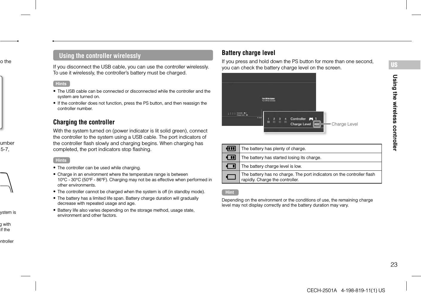 23CECH-2501A   4-198-819-11(1) USUsing the wireless controllerUSUsing the controller wirelesslyIf you disconnect the USB cable, you can use the controller wirelessly. To use it wirelessly, the controller’s battery must be charged.Hints The USB cable can be connected or disconnected while the controller and the system are turned on. If the controller does not function, press the PS button, and then reassign the controller number.Charging the controllerWith the system turned on (power indicator is lit solid green), connect the controller to the system using a USB cable. The port indicators of the controller flash slowly and charging begins. When charging has completed, the port indicators stop flashing.Hints The controller can be used while charging. Charge in an environment where the temperature range is between 10°C - 30°C (50°F - 86°F). Charging may not be as effective when performed in other environments. The controller cannot be charged when the system is off (in standby mode). The battery has a limited life span. Battery charge duration will gradually decrease with repeated usage and age. Battery life also varies depending on the storage method, usage state, environment and other factors.Battery charge levelIf you press and hold down the PS button for more than one second, you can check the battery charge level on the screen.Charge LevelThe battery has plenty of charge.The battery has started losing its charge.The battery charge level is low.The battery has no charge. The port indicators on the controller flash rapidly. Charge the controller.HintDepending on the environment or the conditions of use, the remaining charge level may not display correctly and the battery duration may vary.o the umber 5-7, ystem is g with if the ontroller 