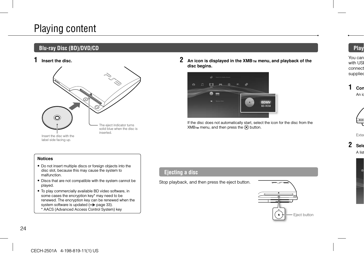 24CECH-2501A   4-198-819-11(1) USPlaying content1  Insert the disc.Insert the disc with the label side facing up.The eject indicator turns solid blue when the disc is inserted.2  An icon is displayed in the XMB™ menu, and playback of the disc begins.If the disc does not automatically start, select the icon for the disc from the XMB™ menu, and then press the   button.Ejecting a discStop playback, and then press the eject button.Eject buttonNotices Do not insert multiple discs or foreign objects into the disc slot, because this may cause the system to malfunction. Discs that are not compatible with the system cannot be played. To play commercially available BD video software, in some cases the encryption key* may need to be renewed. The encryption key can be renewed when the system software is updated (  page 33).* AACS (Advanced Access Control System) keyBlu-ray Disc (BD)/DVD/CD PlayYou canwith USBconnectsupplied1  ConAn icExter2  SeleA list