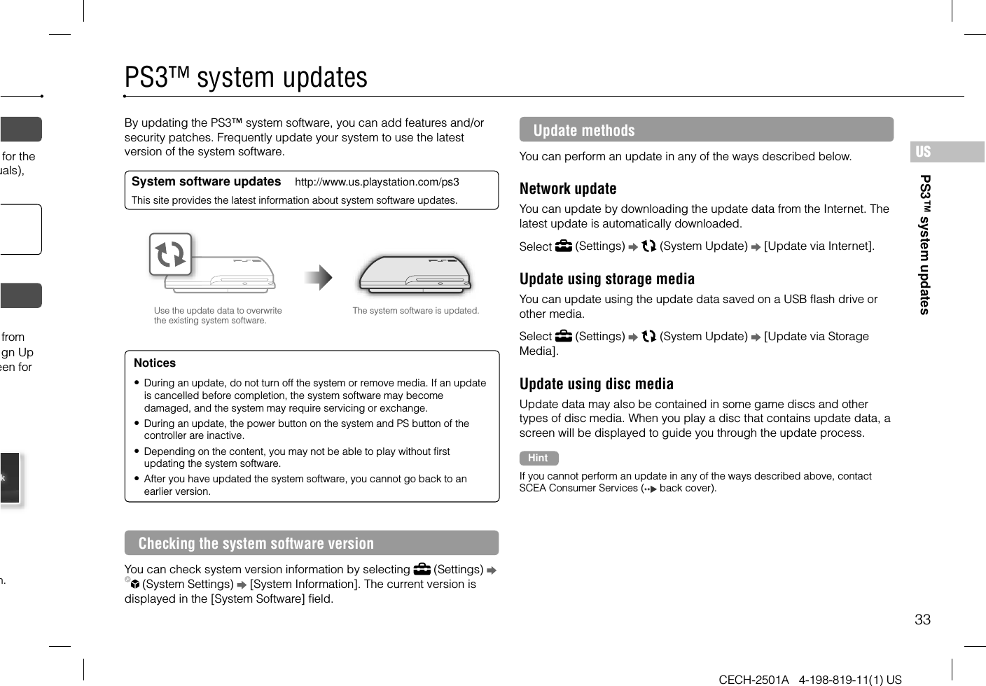 33CECH-2501A   4-198-819-11(1) USUSfor the uals), from gn Up een for n.PS3™ system updatesPS3™ system updatesBy updating the PS3™ system software, you can add features and/or security patches. Frequently update your system to use the latest version of the system software.System software updates     http://www.us.playstation.com/ps3This site provides the latest information about system software updates.Use the update data to overwrite the existing system software.The system software is updated.Notices During an update, do not turn off the system or remove media. If an update is cancelled before completion, the system software may become damaged, and the system may require servicing or exchange. During an update, the power button on the system and PS button of the controller are inactive. Depending on the content, you may not be able to play without first updating the system software. After you have updated the system software, you cannot go back to an earlier version.Checking the system software versionYou can check system version information by selecting   (Settings)    (System Settings)   [System Information]. The current version is displayed in the [System Software] field.Update methodsYou can perform an update in any of the ways described below.Network updateYou can update by downloading the update data from the Internet. The latest update is automatically downloaded.Select   (Settings)     (System Update)   [Update via Internet].Update using storage mediaYou can update using the update data saved on a USB flash drive or other media.Select   (Settings)     (System Update)   [Update via Storage Media].Update using disc mediaUpdate data may also be contained in some game discs and other types of disc media. When you play a disc that contains update data, a screen will be displayed to guide you through the update process.HintIf you cannot perform an update in any of the ways described above, contact SCEA Consumer Services (  back cover).