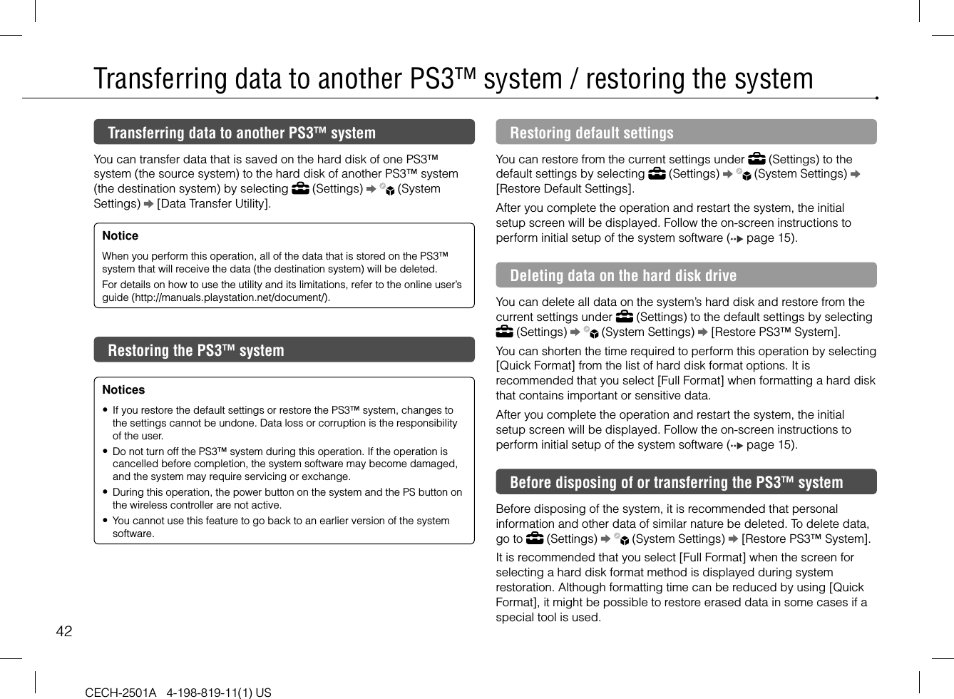42CECH-2501A   4-198-819-11(1) USTransferring data to another PS3™ system / restoring the systemTransferring data to another PS3™ systemYou can transfer data that is saved on the hard disk of one PS3™ system (the source system) to the hard disk of another PS3™ system (the destination system) by selecting   (Settings)     (System Settings)   [Data Transfer Utility]. NoticeWhen you perform this operation, all of the data that is stored on the PS3™ system that will receive the data (the destination system) will be deleted.For details on how to use the utility and its limitations, refer to the online user’s guide (http://manuals.playstation.net/document/).Restoring the PS3™ system Notices If you restore the default settings or restore the PS3™ system, changes to the settings cannot be undone. Data loss or corruption is the responsibility of the user.  Do not turn off the PS3™ system during this operation. If the operation is cancelled before completion, the system software may become damaged, and the system may require servicing or exchange.  During this operation, the power button on the system and the PS button on the wireless controller are not active.  You cannot use this feature to go back to an earlier version of the system software. Restoring default settingsYou can restore from the current settings under   (Settings) to the default settings by selecting   (Settings)     (System Settings)   [Restore Default Settings].After you complete the operation and restart the system, the initial setup screen will be displayed. Follow the on-screen instructions to perform initial setup of the system software (  page 15).Deleting data on the hard disk driveYou can delete all data on the system’s hard disk and restore from the current settings under   (Settings) to the default settings by selecting  (Settings)     (System Settings)   [Restore PS3™ System]. You can shorten the time required to perform this operation by selecting [Quick Format] from the list of hard disk format options. It is recommended that you select [Full Format] when formatting a hard disk that contains important or sensitive data. After you complete the operation and restart the system, the initial setup screen will be displayed. Follow the on-screen instructions to perform initial setup of the system software (  page 15).Before disposing of or transferring the PS3™ systemBefore disposing of the system, it is recommended that personal information and other data of similar nature be deleted. To delete data, go to   (Settings)     (System Settings)   [Restore PS3™ System].It is recommended that you select [Full Format] when the screen for selecting a hard disk format method is displayed during system restoration. Although formatting time can be reduced by using [Quick Format], it might be possible to restore erased data in some cases if a special tool is used.