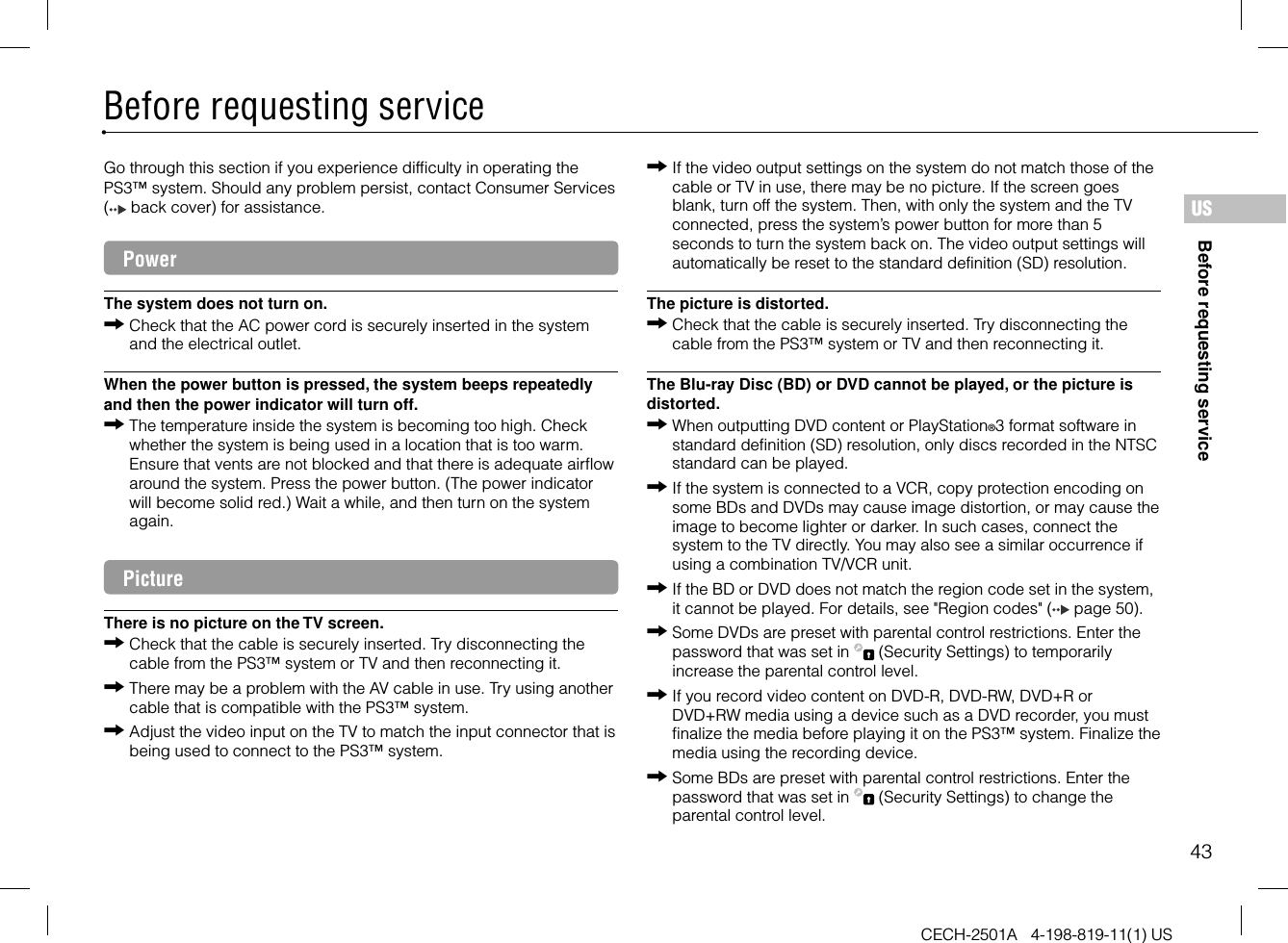 43Before requesting serviceCECH-2501A   4-198-819-11(1) USBefore requesting serviceUSGo through this section if you experience difficulty in operating the PS3™ system. Should any problem persist, contact Consumer Services (  back cover) for assistance.PowerThe system does not turn on.Check that the AC power cord is securely inserted in the system and the electrical outlet.When the power button is pressed, the system beeps repeatedly and then the power indicator will turn off.The temperature inside the system is becoming too high. Check whether the system is being used in a location that is too warm. Ensure that vents are not blocked and that there is adequate airflow around the system. Press the power button. (The power indicator will become solid red.) Wait a while, and then turn on the system again.PictureThere is no picture on the TV screen.Check that the cable is securely inserted. Try disconnecting the cable from the PS3™ system or TV and then reconnecting it.There may be a problem with the AV cable in use. Try using another cable that is compatible with the PS3™ system.Adjust the video input on the TV to match the input connector that is being used to connect to the PS3™ system.If the video output settings on the system do not match those of the cable or TV in use, there may be no picture. If the screen goes blank, turn off the system. Then, with only the system and the TV connected, press the system’s power button for more than 5 seconds to turn the system back on. The video output settings will automatically be reset to the standard definition (SD) resolution.The picture is distorted.Check that the cable is securely inserted. Try disconnecting the cable from the PS3™ system or TV and then reconnecting it.The Blu-ray Disc (BD) or DVD cannot be played, or the picture is distorted.When outputting DVD content or PlayStation®3 format software in standard definition (SD) resolution, only discs recorded in the NTSC standard can be played.If the system is connected to a VCR, copy protection encoding on some BDs and DVDs may cause image distortion, or may cause the image to become lighter or darker. In such cases, connect the system to the TV directly. You may also see a similar occurrence if using a combination TV/VCR unit.If the BD or DVD does not match the region code set in the system, it cannot be played. For details, see &quot;Region codes&quot; (  page 50).Some DVDs are preset with parental control restrictions. Enter the password that was set in   (Security Settings) to temporarily increase the parental control level.If you record video content on DVD-R, DVD-RW, DVD+R or DVD+RW media using a device such as a DVD recorder, you must finalize the media before playing it on the PS3™ system. Finalize the media using the recording device.Some BDs are preset with parental control restrictions. Enter the password that was set in   (Security Settings) to change the parental control level.