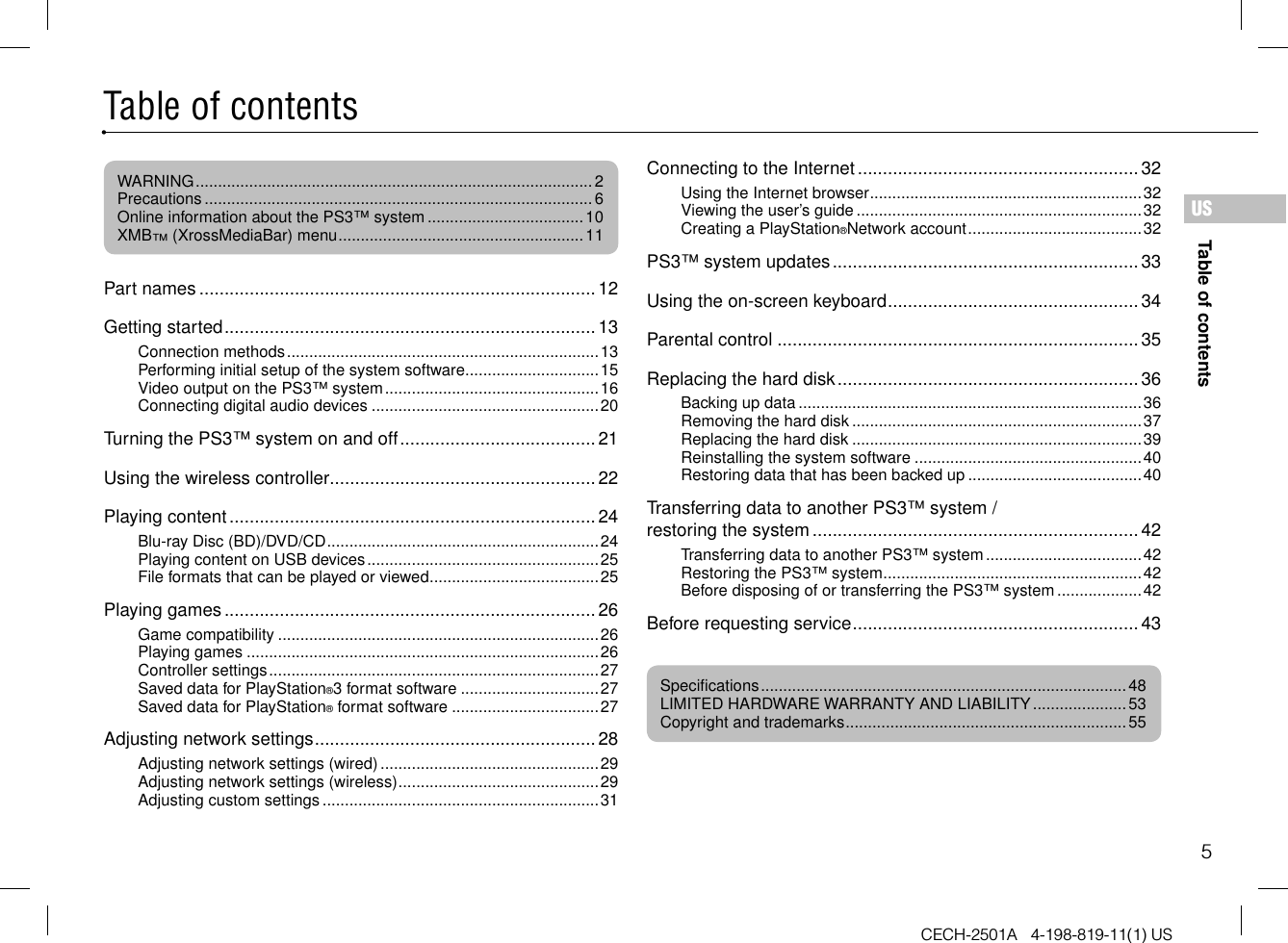 5CECH-2501A   4-198-819-11(1) USTable of contentsUSPart names ...............................................................................12Getting started ..........................................................................13Connection methods ......................................................................13Performing initial setup of the system software ..............................15Video output on the PS3™ system ................................................16Connecting digital audio devices ...................................................20Turning the PS3™ system on and off .......................................21Using the wireless controller .....................................................22Playing content .........................................................................24Blu-ray Disc (BD)/DVD/CD .............................................................24Playing content on USB devices ....................................................25File formats that can be played or viewed ......................................25Playing games ..........................................................................26Game compatibility ........................................................................26Playing games ...............................................................................26Controller settings ..........................................................................27Saved data for PlayStation®3 format software ...............................27Saved data for PlayStation® format software .................................27Adjusting network settings ........................................................28Adjusting network settings (wired) .................................................29Adjusting network settings (wireless) .............................................29Adjusting custom settings ..............................................................31Connecting to the Internet ........................................................ 32Using the Internet browser .............................................................32Viewing the user’s guide ................................................................32Creating a PlayStation®Network account .......................................32PS3™ system updates .............................................................33Using the on-screen keyboard .................................................. 34Parental control ........................................................................35Replacing the hard disk ............................................................36Backing up data .............................................................................36Removing the hard disk .................................................................37Replacing the hard disk .................................................................39Reinstalling the system software ...................................................40Restoring data that has been backed up .......................................40Transferring data to another PS3™ system / restoring the system ................................................................. 42Transferring data to another PS3™ system ...................................42Restoring the PS3™ system ..........................................................42Before disposing of or transferring the PS3™ system ...................42Before requesting service .........................................................43Table of contentsWARNING .........................................................................................2Precautions ....................................................................................... 6Online information about the PS3™ system ...................................10XMB™ (XrossMediaBar) menu .......................................................11Specifications ..................................................................................48LIMITED HARDWARE WARRANTY AND LIABILITY ..................... 53Copyright and trademarks ...............................................................55