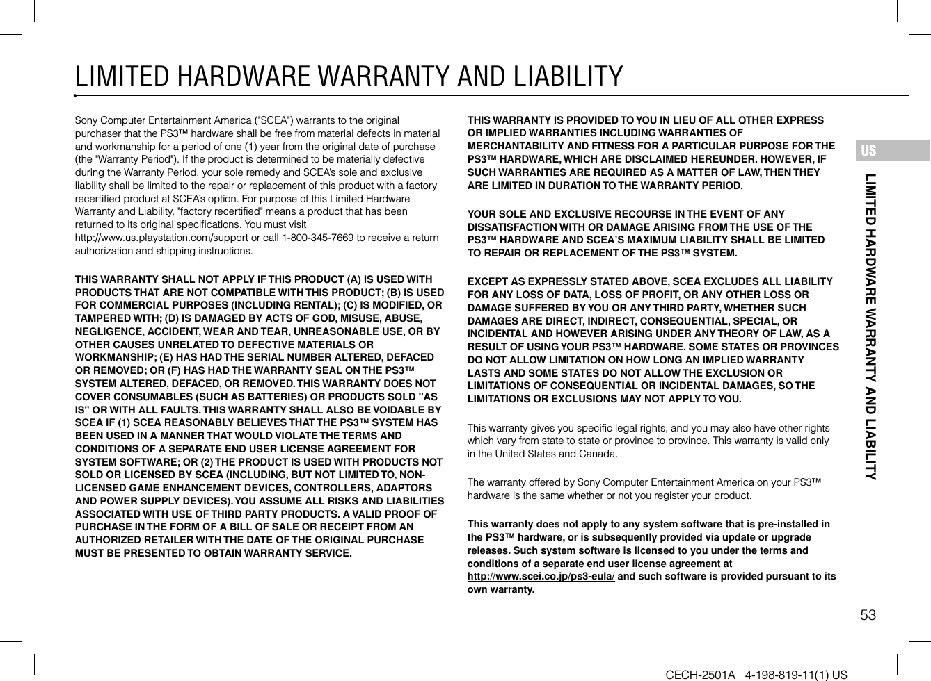 53LIMITED HARDWARE WARRANTY AND LIABILITYCECH-2501A   4-198-819-11(1) USLIMITED HARDWARE WARRANTY AND LIABILITYUSSony Computer Entertainment America (&quot;SCEA&quot;) warrants to the original purchaser that the PS3™ hardware shall be free from material defects in material and workmanship for a period of one (1) year from the original date of purchase (the &quot;Warranty Period&quot;). If the product is determined to be materially defective during the Warranty Period, your sole remedy and SCEA’s sole and exclusive liability shall be limited to the repair or replacement of this product with a factory recertified product at SCEA’s option. For purpose of this Limited Hardware Warranty and Liability, &quot;factory recertified&quot; means a product that has been returned to its original specifications. You must visit http://www.us.playstation.com/support or call 1-800-345-7669 to receive a return authorization and shipping instructions.THIS WARRANTY SHALL NOT APPLY IF THIS PRODUCT (A) IS USED WITH PRODUCTS THAT ARE NOT COMPATIBLE WITH THIS PRODUCT; (B) IS USED FOR COMMERCIAL PURPOSES (INCLUDING RENTAL); (C) IS MODIFIED, OR TAMPERED WITH; (D) IS DAMAGED BY ACTS OF GOD, MISUSE, ABUSE, NEGLIGENCE, ACCIDENT, WEAR AND TEAR, UNREASONABLE USE, OR BY OTHER CAUSES UNRELATED TO DEFECTIVE MATERIALS OR WORKMANSHIP; (E) HAS HAD THE SERIAL NUMBER ALTERED, DEFACED OR REMOVED; OR (F) HAS HAD THE WARRANTY SEAL ON THE PS3™ SYSTEM ALTERED, DEFACED, OR REMOVED. THIS WARRANTY DOES NOT COVER CONSUMABLES (SUCH AS BATTERIES) OR PRODUCTS SOLD &quot;AS IS&quot; OR WITH ALL FAULTS. THIS WARRANTY SHALL ALSO BE VOIDABLE BY SCEA IF (1) SCEA REASONABLY BELIEVES THAT THE PS3™ SYSTEM HAS BEEN USED IN A MANNER THAT WOULD VIOLATE THE TERMS AND CONDITIONS OF A SEPARATE END USER LICENSE AGREEMENT FOR SYSTEM SOFTWARE; OR (2) THE PRODUCT IS USED WITH PRODUCTS NOT SOLD OR LICENSED BY SCEA (INCLUDING, BUT NOT LIMITED TO, NON-LICENSED GAME ENHANCEMENT DEVICES, CONTROLLERS, ADAPTORS AND POWER SUPPLY DEVICES). YOU ASSUME ALL RISKS AND LIABILITIES ASSOCIATED WITH USE OF THIRD PARTY PRODUCTS. A VALID PROOF OF PURCHASE IN THE FORM OF A BILL OF SALE OR RECEIPT FROM AN AUTHORIZED RETAILER WITH THE DATE OF THE ORIGINAL PURCHASE MUST BE PRESENTED TO OBTAIN WARRANTY SERVICE.THIS WARRANTY IS PROVIDED TO YOU IN LIEU OF ALL OTHER EXPRESS OR IMPLIED WARRANTIES INCLUDING WARRANTIES OF MERCHANTABILITY AND FITNESS FOR A PARTICULAR PURPOSE FOR THE PS3™ HARDWARE, WHICH ARE DISCLAIMED HEREUNDER. HOWEVER, IF SUCH WARRANTIES ARE REQUIRED AS A MATTER OF LAW, THEN THEY ARE LIMITED IN DURATION TO THE WARRANTY PERIOD. YOUR SOLE AND EXCLUSIVE RECOURSE IN THE EVENT OF ANY DISSATISFACTION WITH OR DAMAGE ARISING FROM THE USE OF THE PS3™ HARDWARE AND SCEA’S MAXIMUM LIABILITY SHALL BE LIMITED TO REPAIR OR REPLACEMENT OF THE PS3™ SYSTEM. EXCEPT AS EXPRESSLY STATED ABOVE, SCEA EXCLUDES ALL LIABILITY FOR ANY LOSS OF DATA, LOSS OF PROFIT, OR ANY OTHER LOSS OR DAMAGE SUFFERED BY YOU OR ANY THIRD PARTY, WHETHER SUCH DAMAGES ARE DIRECT, INDIRECT, CONSEQUENTIAL, SPECIAL, OR INCIDENTAL AND HOWEVER ARISING UNDER ANY THEORY OF LAW, AS A RESULT OF USING YOUR PS3™ HARDWARE. SOME STATES OR PROVINCES DO NOT ALLOW LIMITATION ON HOW LONG AN IMPLIED WARRANTY LASTS AND SOME STATES DO NOT ALLOW THE EXCLUSION OR LIMITATIONS OF CONSEQUENTIAL OR INCIDENTAL DAMAGES, SO THE LIMITATIONS OR EXCLUSIONS MAY NOT APPLY TO YOU.This warranty gives you specific legal rights, and you may also have other rights which vary from state to state or province to province. This warranty is valid only in the United States and Canada. The warranty offered by Sony Computer Entertainment America on your PS3™ hardware is the same whether or not you register your product.This warranty does not apply to any system software that is pre-installed in the PS3™ hardware, or is subsequently provided via update or upgrade releases. Such system software is licensed to you under the terms and conditions of a separate end user license agreement at http://www.scei.co.jp/ps3-eula/ and such software is provided pursuant to its own warranty.