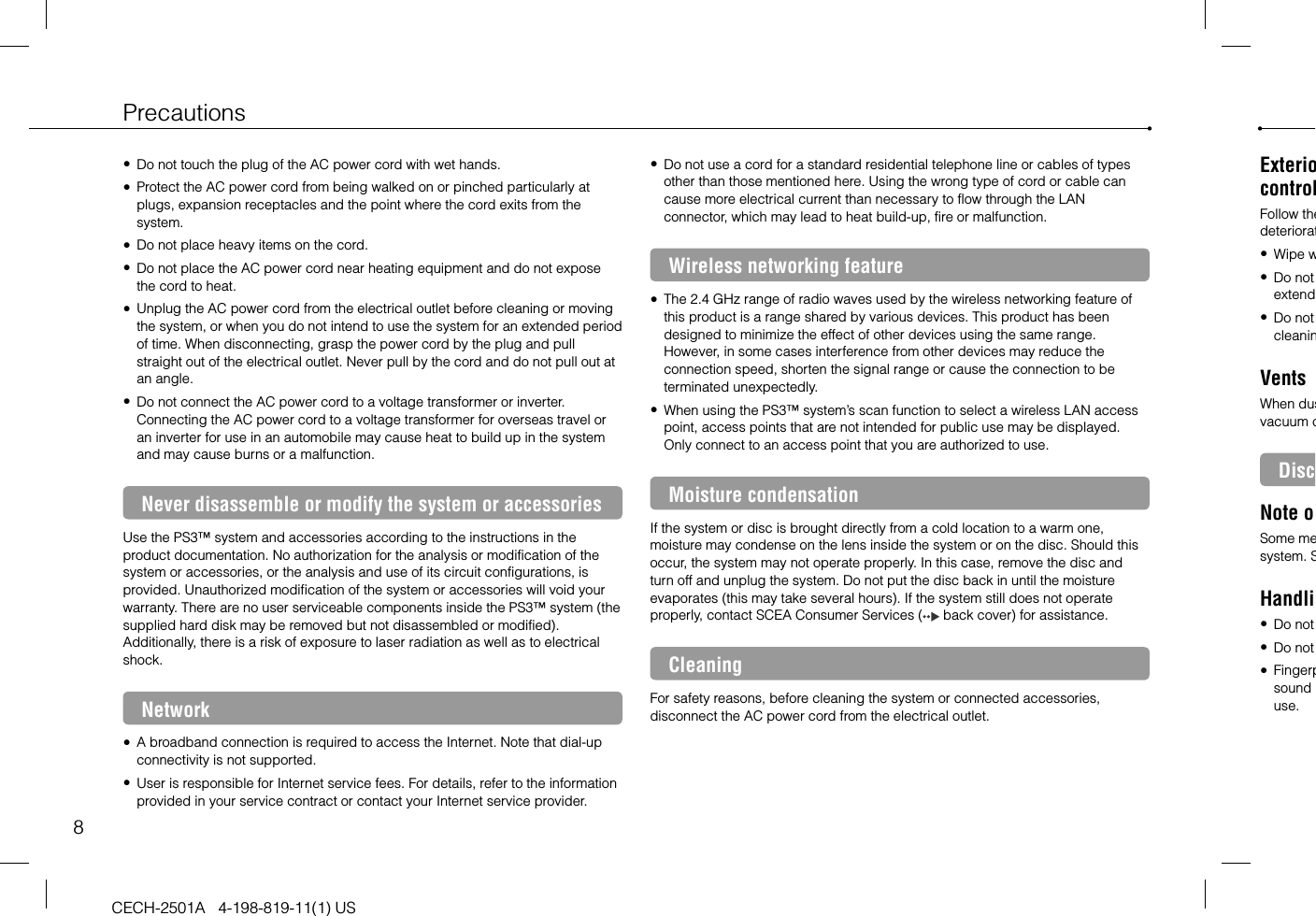 8PrecautionsCECH-2501A   4-198-819-11(1) USExteriocontrolFollow thedeteriorat Wipe w Do not extend Do not cleaninVentsWhen dusvacuum cDiscNote oSome mesystem. SHandli Do not  Do not  Fingerpsound use. Do not touch the plug of the AC power cord with wet hands. Protect the AC power cord from being walked on or pinched particularly at plugs, expansion receptacles and the point where the cord exits from the system. Do not place heavy items on the cord. Do not place the AC power cord near heating equipment and do not expose the cord to heat. Unplug the AC power cord from the electrical outlet before cleaning or moving the system, or when you do not intend to use the system for an extended period of time. When disconnecting, grasp the power cord by the plug and pull straight out of the electrical outlet. Never pull by the cord and do not pull out at an angle. Do not connect the AC power cord to a voltage transformer or inverter. Connecting the AC power cord to a voltage transformer for overseas travel or an inverter for use in an automobile may cause heat to build up in the system and may cause burns or a malfunction.Never disassemble or modify the system or accessoriesUse the PS3™ system and accessories according to the instructions in the product documentation. No authorization for the analysis or modification of the system or accessories, or the analysis and use of its circuit configurations, is provided. Unauthorized modification of the system or accessories will void your warranty. There are no user serviceable components inside the PS3™ system (the supplied hard disk may be removed but not disassembled or modified). Additionally, there is a risk of exposure to laser radiation as well as to electrical shock.Network A broadband connection is required to access the Internet. Note that dial-up connectivity is not supported. User is responsible for Internet service fees. For details, refer to the information provided in your service contract or contact your Internet service provider. Do not use a cord for a standard residential telephone line or cables of types other than those mentioned here. Using the wrong type of cord or cable can cause more electrical current than necessary to flow through the LAN connector, which may lead to heat build-up, fire or malfunction.Wireless networking feature The 2.4 GHz range of radio waves used by the wireless networking feature of this product is a range shared by various devices. This product has been designed to minimize the effect of other devices using the same range. However, in some cases interference from other devices may reduce the connection speed, shorten the signal range or cause the connection to be terminated unexpectedly. When using the PS3™ system’s scan function to select a wireless LAN access point, access points that are not intended for public use may be displayed. Only connect to an access point that you are authorized to use.Moisture condensationIf the system or disc is brought directly from a cold location to a warm one, moisture may condense on the lens inside the system or on the disc. Should this occur, the system may not operate properly. In this case, remove the disc and turn off and unplug the system. Do not put the disc back in until the moisture evaporates (this may take several hours). If the system still does not operate properly, contact SCEA Consumer Services (  back cover) for assistance.CleaningFor safety reasons, before cleaning the system or connected accessories, disconnect the AC power cord from the electrical outlet.