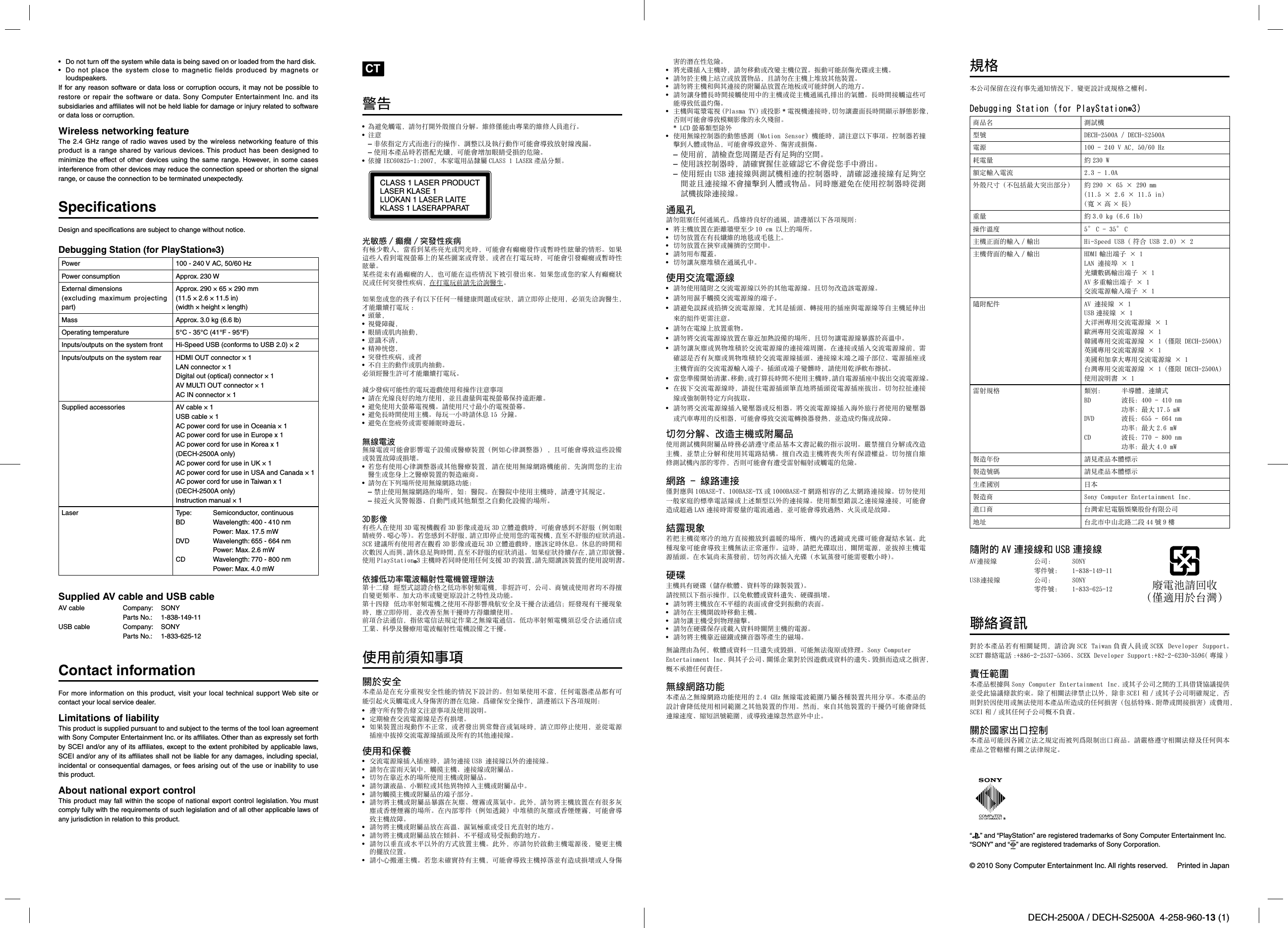 DECH-2500A / DECH-S2500A  4-258-960-13 (1)  © 2010 Sony Computer Entertainment Inc. All rights reserved.  Printed in Japan•  Do not turn off the system while data is being saved on or loaded from the hard disk.•  Do not place the system close to magnetic fields produced by magnets or loudspeakers.If for any reason software or data loss or corruption occurs, it may not be possible to restore or repair the software or data. Sony Computer Entertainment Inc. and its subsidiaries and afﬁ liates will not be held liable for damage or injury related to software or data loss or corruption.Wireless networking featureThe 2.4 GHz range of radio waves used by the wireless networking feature of this product is a range shared by various devices. This product has been designed to minimize the effect of other devices using the same range. However, in some cases interference from other devices may reduce the connection speed or shorten the signal range, or cause the connection to be terminated unexpectedly.Speciﬁ cationsDesign and speciﬁ cations are subject to change without notice.Debugging Station (for PlayStation®3)Power 100 - 240 V AC, 50/60 HzPower consumption Approx. 230 WExternal dimensions(excluding maximum projecting part)Approx. 290 × 65 × 290 mm(11.5 × 2.6 × 11.5 in)(width × height × length)Mass Approx. 3.0 kg (6.6 lb)Operating temperature 5°C - 35°C (41°F - 95°F)Inputs/outputs on the system front Hi-Speed USB (conforms to USB 2.0) × 2Inputs/outputs on the system rear HDMI OUT connector × 1LAN connector × 1Digital out (optical) connector × 1AV MULTI OUT connector × 1AC IN connector × 1Supplied accessories AV cable × 1USB cable × 1AC power cord for use in Oceania × 1AC power cord for use in Europe x 1AC power cord for use in Korea x 1 (DECH-2500A only)AC power cord for use in UK × 1AC power cord for use in USA and Canada × 1AC power cord for use in Taiwan x 1 (DECH-2500A only)Instruction manual × 1Laser Typ e : Semiconductor, continuousBD Wavelength: 400 - 410 nm Power: Max. 17.5 mWDVD Wavelength: 655 - 664 nm Power: Max. 2.6 mWCD Wavelength: 770 - 800 nm Power: Max. 4.0 mWSupplied AV cable and USB cableAV cable  Company:  SONY Parts No.: 1-838-149-11USB cable  Company:  SONY Parts No.: 1-833-625-12Contact informationFor more information on this product, visit your local technical support Web site or contact your local service dealer.Limitations of liabilityThis product is supplied pursuant to and subject to the terms of the tool loan agreement with Sony Computer Entertainment Inc. or its afﬁ liates. Other than as expressly set forth by SCEI and/or any of its afﬁ liates, except to the extent prohibited by applicable laws, SCEI and/or any of its afﬁ liates shall not be liable for any damages, including special, incidental or consequential damages, or fees arising out of the use or inability to use this product.About national export controlThis product may fall within the scope of national export control legislation. You must comply fully with the requirements of such legislation and of all other applicable laws of any jurisdiction in relation to this product. CT警告• 為避免觸電，請勿打開外殼擅⾃分解。維修僅能由專業的維修⼈員進⾏。• 注意– ⾮依指定⽅式⽽進⾏的操作、調整以及執⾏動作可能會導致放射線洩漏。– 使⽤本產品時若搭配光纖，可能會增加眼睛受損的危險。• 依據 IEC60825-1:2007，本家電⽤品隸屬 CLASS 1 LASER 產品分類。CLASS 1 LASER PRODUCTLASER KLASE 1LUOKAN 1 LASER LAITEKLASS 1 LASERAPPARAT光敏感 / 癲癇 / 突發性疾病有極少數⼈，當看到某些亮光或閃光時，可能會有癲癇發作或暫時性眩暈的情形。如果這些⼈看到電視螢幕上的某些圖案或背景，或者在打電玩時，可能會引發癲癇或暫時性眩暈。某些從未有過癲癇的⼈，也可能在這些情況下被引發出來。如果您或您的家⼈有癲癇狀況或任何突發性疾病，在打電玩前請先洽詢醫⽣。如果您或您的孩⼦有以下任何⼀種健康問題或症狀，請⽴即停⽌使⽤，必須先洽詢醫⽣，才能繼續打電玩 :• 頭暈，• 視覺障礙，• 眼睛或肌⾁抽動，• 意識不清，• 精神恍惚，• 突發性疾病，或者• 不⾃主的動作或肌⾁抽動。必須經醫⽣許可才能繼續打電玩。減少發病可能性的電玩遊戲使⽤和操作注意事項• 請在光線良好的地⽅使⽤，並且盡量與電視螢幕保持遠距離。• 避免使⽤⼤螢幕電視機。請使⽤尺⼨最⼩的電視螢幕。• 避免⾧時間使⽤主機。每玩⼀⼩時請休息 15 分鐘。• 避免在您疲勞或需要睡眠時遊玩。無線電波無線電波可能會影響電⼦設備或醫療裝置（例如⼼律調整器）  ，且可能會導致這些設備或裝置故障或損壞。• 若您有使⽤⼼律調整器或其他醫療裝置，請在使⽤無線網路機能前，先詢問您的主治醫⽣或您⾝上之醫療裝置的製造廠商。• 請勿在下列場所使⽤無線網路功能：– 禁⽌使⽤無線網路的場所，如：醫院。在醫院中使⽤主機時，請遵守其規定。– 接近⽕災警報器、⾃動⾨或其他類型之⾃動化設備的場所。3D影像有些⼈在使⽤ 3D 電視機觀看 3D 影像或遊玩 3D ⽴體遊戲時，可能會感到不舒服（例如眼睛疲勞、噁⼼等）。若您感到不舒服，請⽴即停⽌使⽤您的電視機，直⾄不舒服的症狀消退。SCE 建議所有使⽤者在觀看 3D 影像或遊玩 3D ⽴體遊戲時，應該定時休息。休息的時間和次數因⼈⽽異，請休息⾜夠時間，直⾄不舒服的症狀消退。如果症狀持續存在，請⽴即就醫。使⽤ PlayStation®3 主機時若同時使⽤任何⽀援 3D 的裝置，請先閱讀該裝置的使⽤說明書。依據低功率電波輻射性電機管理辦法第⼗⼆條  經型式認證合格之低功率射頻電機，⾮經許可，公司、商號或使⽤者均不得擅⾃變更頻率、加⼤功率或變更原設計之特性及功能。第⼗四條  低功率射頻電機之使⽤不得影響⾶航安全及⼲擾合法通信；經發現有⼲擾現象時，應⽴即停⽤，並改善⾄無⼲擾時⽅得繼續使⽤。前項合法通信，指依電信法規定作業之無線電通信。低功率射頻電機須忍受合法通信或⼯業、科學及醫療⽤電波輻射性電機設備之⼲擾。使⽤前須知事項關於安全本產品是在充分重視安全性能的情況下設計的。但如果使⽤不當，任何電器產品都有可能引起⽕災觸電或⼈⾝傷害的潛在危險。爲確保安全操作，請遵循以下各項規則：•  遵守所有警告條⽂注意事項及使⽤說明。•  定期檢查交流電源線是否有損壞。•  如果裝置出現動作不正常，或者發出異常聲⾳或氣味時，請⽴即停⽌使⽤，並從電源插座中拔掉交流電源線插頭及所有的其他連接線。使⽤和保養•  交流電源線插⼊插座時，請勿連接 USB 連接線以外的連接線。•  請勿在雷⾬天氣中，觸摸主機、連接線或附屬品。•  切勿在靠近⽔的場所使⽤主機或附屬品。•  請勿讓液晶、⼩顆粒或其他異物掉⼊主機或附屬品中。•  請勿觸摸主機或附屬品的端⼦部分。•  請勿將主機或附屬品暴露在灰塵、煙霧或蒸氣中。此外，請勿將主機放置在有很多灰塵或⾹煙煙霧的場所。在內部零件（例如透鏡）中堆積的灰塵或⾹煙煙霧，可能會導致主機故障。•  請勿將主機或附屬品放在⾼溫、濕氣極重或受⽇光直射的地⽅。•  請勿將主機或附屬品放在傾斜、不平穩或易受振動的地⽅。•  請勿以垂直或⽔平以外的⽅式放置主機。此外，亦請勿於啟動主機電源後，變更主機的擺放位置。•  請⼩⼼搬運主機。若您未確實持有主機，可能會導致主機掉落並有造成損壞或⼈⾝傷害的潛在性危險。•  將光碟插⼊主機時，請勿移動或改變主機位置。振動可能刮傷光碟或主機。•  請勿於主機上站⽴或放置物品，且請勿在主機上堆放其他裝置。•  請勿將主機和與其連接的附屬品放置在地板或可能絆倒⼈的地⽅。•  請勿讓⾝體⾧時間接觸使⽤中的主機或從主機通⾵孔排出的氣體。⾧時間接觸這些可能導致低溫灼傷。•  主機與電漿電視 (Plasma TV) 或投影 *電視機連接時，切勿讓畫⾯⾧時間顯⽰靜態影像，否則可能會導致模糊影像的永久殘留。 * LCD 螢幕類型除外•  使⽤無線控制器的動態感測（Motion  Sensor）機能時，請注意以下事項。控制器若撞擊到⼈體或物品，可能會導致意外、傷害或損傷。– 使⽤前，請檢查您周圍是否有⾜夠的空間。– 使⽤該控制器時，請確實握住並確認它不會從您⼿中滑出。– 使⽤經由 USB 連接線與測試機相連的控制器時，請確認連接線有⾜夠空間並且連接線不會撞擊到⼈體或物品。同時應避免在使⽤控制器時從測試機拔除連接線。通⾵孔請勿阻塞任何通⾵孔。爲維持良好的通⾵，請遵循以下各項規則：•  將主機放置在距離牆壁⾄少 10 cm 以上的場所。•  切勿放置在有⾧纖維的地毯或⽑毯上。•  切勿放置在狹窄或擁擠的空間中。•  請勿⽤布覆蓋。•  切勿讓灰塵堆積在通⾵孔中。使⽤交流電源線•  請勿使⽤隨附之交流電源線以外的其他電源線。且切勿改造該電源線。•  請勿⽤濕⼿觸摸交流電源線的端⼦。•  請避免誤踩或掐擠交流電源線，尤其是插頭、轉接⽤的插座與電源線等⾃主機延伸出來的組件更需注意。•  請勿在電線上放置重物。•  請勿將交流電源線放置在靠近加熱設備的場所，且切勿讓電源線暴露於⾼溫中。•  請勿讓灰塵或異物堆積於交流電源線的連接端周圍。在連接或插⼊交流電源線前，需確認是否有灰塵或異物堆積於交流電源線插頭、連接線末端之端⼦部位、電源插座或主機背⾯的交流電源輸⼊端⼦。插頭或端⼦變髒時，請使⽤乾淨軟布擦拭。•  當您準備開始清潔、移動，或打算⾧時間不使⽤主機時，請⾃電源插座中拔出交流電源線。•  在拔下交流電源線時，請捉住電源插頭筆直地將插頭從電源插座拔出。切勿拉扯連接線或強制朝特定⽅向拔取。•  請勿將交流電源線插⼊變壓器或反相器。將交流電源線插⼊海外旅⾏者使⽤的變壓器或汽⾞專⽤的反相器，可能會導致交流電轉換器發熱，並造成灼傷或故障。切勿分解、改造主機或附屬品使⽤測試機與附屬品時務必請遵守產品基本⽂書記載的指⽰說明。嚴禁擅⾃分解或改造主機，並禁⽌分解和使⽤其電路結構。擅⾃改造主機將喪失所有保證權益。切勿擅⾃維修測試機內部的零件，否則可能會有遭受雷射輻射或觸電的危險。網路 - 線路連接僅對應與 10BASE-T、100BASE-TX 或 1000BASE-T 網路相容的⼄太網路連接線。切勿使⽤⼀般家庭的標準電話線或上述類型以外的連接線。使⽤類型錯誤之連接線連接，可能會造成超過 LAN 連接時需要量的電流通過，並可能會導致過熱、⽕災或是故障。結露現象若把主機從寒冷的地⽅直接搬放到溫暖的場所，機內的透鏡或光碟可能會凝結⽔氣。此種現象可能會導致主機無法正常運作。這時，請把光碟取出，關閉電源，並拔掉主機電源插頭。在⽔氣尚未蒸發前，切勿再次插⼊光碟（⽔氣蒸發可能需要數⼩時）。硬碟主機具有硬碟（儲存軟體、資料等的錄製裝置）。請按照以下指⽰操作，以免軟體或資料遺失、硬碟損壞。•  請勿將主機放在不平穩的表⾯或會受到振動的表⾯。•  請勿在主機開啟時移動主機。•  請勿讓主機受到物理撞擊。•  請勿在硬碟保存或載⼊資料時關閉主機的電源。•  請勿將主機靠近磁鐵或擴⾳器等產⽣的磁場。無論理由為何，軟體或資料⼀旦遺失或毀損，可能無法復原或修理。Sony Computer Entertainment Inc. 與其⼦公司、關係企業對於因遊戲或資料的遺失、毀損⽽造成之損害，概不承擔任何責任。無線網路功能本產品之無線網路功能使⽤的 2.4  GHz 無線電波範圍乃屬各種裝置共⽤分享。本產品的設計會降低使⽤相同範圍之其他裝置的作⽤。然⽽，來⾃其他裝置的⼲擾仍可能會降低連線速度、縮短訊號範圍，或導致連線忽然意外中⽌。規格本公司保留在沒有事先通知情況下，變更設計或規格之權利。Debugging Station (for PlayStation®3)商品名 測試機型號 DECH-2500A / DECH-S2500A電源 100 - 240 V AC, 50/60 Hz耗電量 約 230 W額定輸⼊電流 2.3 - 1.0A外殼尺⼨（不包括最⼤突出部分） 約 290 × 65 × 290 mm(11.5 × 2.6 × 11.5 in)（寬×⾼×⾧）重量 約 3.0 kg (6.6 lb)操作溫度 5° C - 35° C主機正⾯的輸⼊ / 輸出 Hi-Speed USB ( 符合 USB 2.0) × 2主機背⾯的輸⼊ / 輸出 HDMI 輸出端⼦ × 1LAN 連接埠 × 1光纖數碼輸出端⼦ × 1AV 多重輸出端⼦ × 1交流電源輸⼊端⼦ × 1隨附配件 AV 連接線 × 1USB 連接線 × 1⼤洋洲專⽤交流電源線 × 1歐洲專⽤交流電源線 × 1韓國專⽤交流電源線 × 1（僅限 DECH-2500A）英國專⽤交流電源線 × 1美國和加拿⼤專⽤交流電源線 × 1台灣專⽤交流電源線 × 1（僅限 DECH-2500A）使⽤說明書 × 1雷射規格 類別：  半導體，連續式BD  波⾧：400 - 410 nm  功率：最⼤ 17.5 mWDVD  波⾧：655 - 664 nm  功率：最⼤ 2.6 mWCD  波⾧：770 - 800 nm  功率：最⼤ 4.0 mW製造年份 請⾒產品本體標⽰製造號碼 請⾒產品本體標⽰⽣產國別 ⽇本製造商 Sony Computer Entertainment Inc.進⼝商 台灣索尼電腦娛樂股份有限公司地址 台北市中⼭北路⼆段 44 號 9 樓隨附的 AV 連接線和 USB 連接線AV連接線 公司:  SONY 零件號:  1-838-149-11USB連接線  公司:  SONY 零件號:  1-833-625-12聯絡資訊對於本產品若有相關疑問，請洽詢 SCE Taiwan 負責⼈員或 SCEK  Developer  Support。SCET 聯絡電話 :+886-2-2537-5366、SCEK Developer Support:+82-2-6230-3596( 專線 )責任範圍本產品根據與 Sony Computer Entertainment Inc. 或其⼦公司之間的⼯具借貸協議提供並受此協議條款約束。除了相關法律禁⽌以外，除⾮ SCEI 和 / 或其⼦公司明確規定，否則對於因使⽤或無法使⽤本產品所造成的任何損害（包括特殊、附帶或間接損害）或費⽤，SCEI 和 / 或其任何⼦公司概不負責。關於國家出⼝控制本產品可能因各國⽴法之規定⽽被列爲限制出⼝商品。請嚴格遵守相關法條及任何與本產品之管轄權有關之法律規定。廢電池請回收（僅適⽤於台灣）“ ” and “PlayStation” are registered trademarks of Sony Computer Entertainment Inc.“SONY” and “ ” are registered trademarks of Sony Corporation.