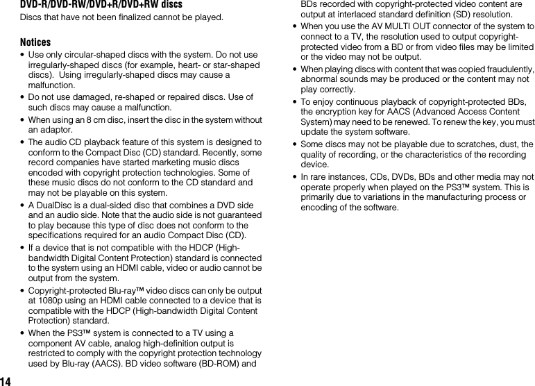 14DVD-R/DVD-RW/DVD+R/DVD+RW discsDiscs that have not been finalized cannot be played.Notices• Use only circular-shaped discs with the system. Do not use irregularly-shaped discs (for example, heart- or star-shaped discs).  Using irregularly-shaped discs may cause a malfunction.• Do not use damaged, re-shaped or repaired discs. Use of such discs may cause a malfunction.• When using an 8 cm disc, insert the disc in the system without an adaptor.• The audio CD playback feature of this system is designed to conform to the Compact Disc (CD) standard. Recently, some record companies have started marketing music discs encoded with copyright protection technologies. Some of these music discs do not conform to the CD standard and may not be playable on this system.• A DualDisc is a dual-sided disc that combines a DVD side and an audio side. Note that the audio side is not guaranteed to play because this type of disc does not conform to the specifications required for an audio Compact Disc (CD).• If a device that is not compatible with the HDCP (High-bandwidth Digital Content Protection) standard is connected to the system using an HDMI cable, video or audio cannot be output from the system.• Copyright-protected Blu-ray™ video discs can only be output at 1080p using an HDMI cable connected to a device that is compatible with the HDCP (High-bandwidth Digital Content Protection) standard.• When the PS3™ system is connected to a TV using a component AV cable, analog high-definition output is restricted to comply with the copyright protection technology used by Blu-ray (AACS). BD video software (BD-ROM) and BDs recorded with copyright-protected video content are output at interlaced standard definition (SD) resolution.• When you use the AV MULTI OUT connector of the system to connect to a TV, the resolution used to output copyright-protected video from a BD or from video files may be limited or the video may not be output.• When playing discs with content that was copied fraudulently, abnormal sounds may be produced or the content may not play correctly.• To enjoy continuous playback of copyright-protected BDs, the encryption key for AACS (Advanced Access Content System) may need to be renewed. To renew the key, you must update the system software.• Some discs may not be playable due to scratches, dust, the quality of recording, or the characteristics of the recording device.• In rare instances, CDs, DVDs, BDs and other media may not operate properly when played on the PS3™ system. This is primarily due to variations in the manufacturing process or encoding of the software.