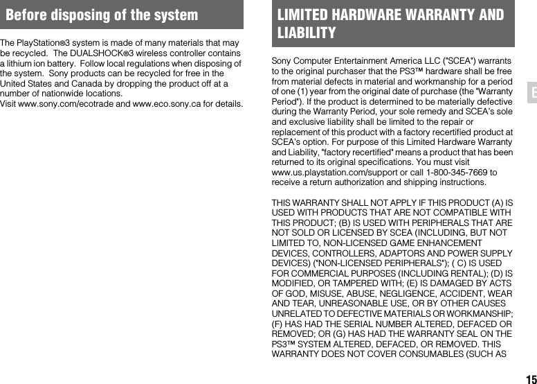 15ENThe PlayStation®3 system is made of many materials that may be recycled.  The DUALSHOCK®3 wireless controller contains a lithium ion battery.  Follow local regulations when disposing of the system.  Sony products can be recycled for free in the United States and Canada by dropping the product off at a number of nationwide locations.  Visit www.sony.com/ecotrade and www.eco.sony.ca for details.Sony Computer Entertainment America LLC (&quot;SCEA&quot;) warrants to the original purchaser that the PS3™ hardware shall be free from material defects in material and workmanship for a period of one (1) year from the original date of purchase (the &quot;Warranty Period&quot;). If the product is determined to be materially defective during the Warranty Period, your sole remedy and SCEA’s sole and exclusive liability shall be limited to the repair or replacement of this product with a factory recertified product at SCEA’s option. For purpose of this Limited Hardware Warranty and Liability, &quot;factory recertified&quot; means a product that has been returned to its original specifications. You must visit www.us.playstation.com/support or call 1-800-345-7669 to receive a return authorization and shipping instructions.THIS WARRANTY SHALL NOT APPLY IF THIS PRODUCT (A) IS USED WITH PRODUCTS THAT ARE NOT COMPATIBLE WITH THIS PRODUCT; (B) IS USED WITH PERIPHERALS THAT ARE NOT SOLD OR LICENSED BY SCEA (INCLUDING, BUT NOT LIMITED TO, NON-LICENSED GAME ENHANCEMENT DEVICES, CONTROLLERS, ADAPTORS AND POWER SUPPLY DEVICES) (&quot;NON-LICENSED PERIPHERALS&quot;); ( C) IS USED FOR COMMERCIAL PURPOSES (INCLUDING RENTAL); (D) IS MODIFIED, OR TAMPERED WITH; (E) IS DAMAGED BY ACTS OF GOD, MISUSE, ABUSE, NEGLIGENCE, ACCIDENT, WEAR AND TEAR, UNREASONABLE USE, OR BY OTHER CAUSES UNRELATED TO DEFECTIVE MATERIALS OR WORKMANSHIP; (F) HAS HAD THE SERIAL NUMBER ALTERED, DEFACED OR REMOVED; OR (G) HAS HAD THE WARRANTY SEAL ON THE PS3™ SYSTEM ALTERED, DEFACED, OR REMOVED. THIS WARRANTY DOES NOT COVER CONSUMABLES (SUCH AS Before disposing of the system LIMITED HARDWARE WARRANTY AND LIABILITY