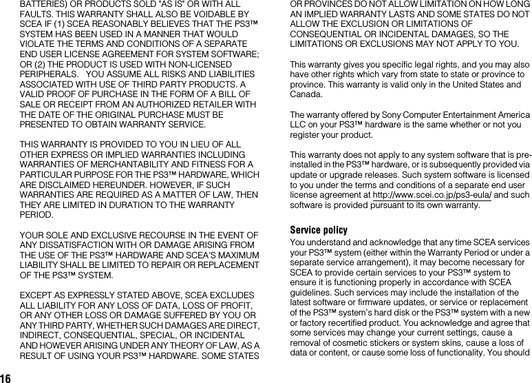 16BATTERIES) OR PRODUCTS SOLD &quot;AS IS&quot; OR WITH ALL FAULTS. THIS WARRANTY SHALL ALSO BE VOIDABLE BY SCEA IF (1) SCEA REASONABLY BELIEVES THAT THE PS3™ SYSTEM HAS BEEN USED IN A MANNER THAT WOULD VIOLATE THE TERMS AND CONDITIONS OF A SEPARATE END USER LICENSE AGREEMENT FOR SYSTEM SOFTWARE; OR (2) THE PRODUCT IS USED WITH NON-LICENSED PERIPHERALS.   YOU ASSUME ALL RISKS AND LIABILITIES ASSOCIATED WITH USE OF THIRD PARTY PRODUCTS. A VALID PROOF OF PURCHASE IN THE FORM OF A BILL OF SALE OR RECEIPT FROM AN AUTHORIZED RETAILER WITH THE DATE OF THE ORIGINAL PURCHASE MUST BE PRESENTED TO OBTAIN WARRANTY SERVICE.THIS WARRANTY IS PROVIDED TO YOU IN LIEU OF ALL OTHER EXPRESS OR IMPLIED WARRANTIES INCLUDING WARRANTIES OF MERCHANTABILITY AND FITNESS FOR A PARTICULAR PURPOSE FOR THE PS3™ HARDWARE, WHICH ARE DISCLAIMED HEREUNDER. HOWEVER, IF SUCH WARRANTIES ARE REQUIRED AS A MATTER OF LAW, THEN THEY ARE LIMITED IN DURATION TO THE WARRANTY PERIOD. YOUR SOLE AND EXCLUSIVE RECOURSE IN THE EVENT OF ANY DISSATISFACTION WITH OR DAMAGE ARISING FROM THE USE OF THE PS3™ HARDWARE AND SCEA’S MAXIMUM LIABILITY SHALL BE LIMITED TO REPAIR OR REPLACEMENT OF THE PS3™ SYSTEM. EXCEPT AS EXPRESSLY STATED ABOVE, SCEA EXCLUDES ALL LIABILITY FOR ANY LOSS OF DATA, LOSS OF PROFIT, OR ANY OTHER LOSS OR DAMAGE SUFFERED BY YOU OR ANY THIRD PARTY, WHETHER SUCH DAMAGES ARE DIRECT, INDIRECT, CONSEQUENTIAL, SPECIAL, OR INCIDENTAL AND HOWEVER ARISING UNDER ANY THEORY OF LAW, AS A RESULT OF USING YOUR PS3™ HARDWARE. SOME STATES OR PROVINCES DO NOT ALLOW LIMITATION ON HOW LONG AN IMPLIED WARRANTY LASTS AND SOME STATES DO NOT ALLOW THE EXCLUSION OR LIMITATIONS OF CONSEQUENTIAL OR INCIDENTAL DAMAGES, SO THE LIMITATIONS OR EXCLUSIONS MAY NOT APPLY TO YOU.This warranty gives you specific legal rights, and you may also have other rights which vary from state to state or province to province. This warranty is valid only in the United States and Canada. The warranty offered by Sony Computer Entertainment America LLC on your PS3™ hardware is the same whether or not you register your product.This warranty does not apply to any system software that is pre-installed in the PS3™ hardware, or is subsequently provided via update or upgrade releases. Such system software is licensed to you under the terms and conditions of a separate end user license agreement at http://www.scei.co.jp/ps3-eula/ and such software is provided pursuant to its own warranty.Service policyYou understand and acknowledge that any time SCEA services your PS3™ system (either within the Warranty Period or under a separate service arrangement), it may become necessary for SCEA to provide certain services to your PS3™ system to ensure it is functioning properly in accordance with SCEA guidelines. Such services may include the installation of the latest software or firmware updates, or service or replacement of the PS3™ system’s hard disk or the PS3™ system with a new or factory recertified product. You acknowledge and agree that some services may change your current settings, cause a removal of cosmetic stickers or system skins, cause a loss of data or content, or cause some loss of functionality. You should 