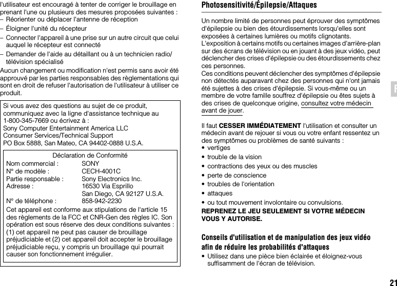 21FRl&apos;utilisateur est encouragé à tenter de corriger le brouillage en prenant l&apos;une ou plusieurs des mesures proposées suivantes :– Réorienter ou déplacer l&apos;antenne de réception– Éloigner l&apos;unité du récepteur– Connecter l&apos;appareil à une prise sur un autre circuit que celui auquel le récepteur est connecté– Demander de l&apos;aide au détaillant ou à un technicien radio/télévision spécialiséAucun changement ou modification n&apos;est permis sans avoir été approuvé par les parties responsables des règlementations qui sont en droit de refuser l&apos;autorisation de l&apos;utilisateur à utiliser ce produit.Photosensitivité/Épilepsie/AttaquesUn nombre limité de personnes peut éprouver des symptômes d&apos;épilepsie ou bien des étourdissements lorsqu&apos;elles sont exposées à certaines lumières ou motifs clignotants. L&apos;exposition à certains motifs ou certaines images d&apos;arrière-plan sur des écrans de télévision ou en jouant à des jeux vidéo, peut déclencher des crises d&apos;épilepsie ou des étourdissements chez ces personnes.Ces conditions peuvent déclencher des symptômes d&apos;épilepsie non détectés auparavant chez des personnes qui n&apos;ont jamais été sujettes à des crises d&apos;épilepsie. Si vous-même ou un membre de votre famille souffrez d&apos;épilepsie ou êtes sujets à des crises de quelconque origine, consultez votre médecin avant de jouer.Il faut CESSER IMMÉDIATEMENT l&apos;utilisation et consulter un médecin avant de rejouer si vous ou votre enfant ressentez un des symptômes ou problèmes de santé suivants :•vertiges• trouble de la vision• contractions des yeux ou des muscles• perte de conscience• troubles de l&apos;orientation• attaques• ou tout mouvement involontaire ou convulsions.REPRENEZ LE JEU SEULEMENT SI VOTRE MÉDECIN VOUS Y AUTORISE.Conseils d&apos;utilisation et de manipulation des jeux vidéo afin de réduire les probabilités d&apos;attaques• Utilisez dans une pièce bien éclairée et éloignez-vous suffisamment de l&apos;écran de télévision.Si vous avez des questions au sujet de ce produit, communiquez avec la ligne d&apos;assistance technique au 1-800-345-7669 ou écrivez à :Sony Computer Entertainment America LLCConsumer Services/Technical SupportPO Box 5888, San Mateo, CA 94402-0888 U.S.A.Déclaration de ConformitéNom commercial : SONYN° de modèle : CECH-4001CPartie responsable : Sony Electronics Inc.Adresse : 16530 Via EsprilloSan Diego, CA 92127 U.S.A.N° de téléphone : 858-942-2230Cet appareil est conforme aux stipulations de l&apos;article 15 des règlements de la FCC et CNR-Gen des règles IC. Son opération est sous réserve des deux conditions suivantes :(1) cet appareil ne peut pas causer de brouillage préjudiciable et (2) cet appareil doit accepter le brouillage préjudiciable reçu, y compris un brouillage qui pourrait causer son fonctionnement irrégulier.