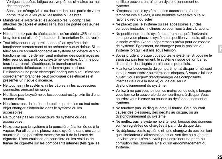 25FR– Vertiges, nausées, fatigue ou symptômes similaires au mal des transports– Sensation désagréable ou douleur dans une partie de votre corps, telle que les yeux, les mains ou les bras• Maintenez le système et les accessoires, y compris les attaches de câbles et autres liens, hors de portée des jeunes enfants.• Ne connectez pas de câbles autres qu&apos;un câble USB lorsque le système est allumé (indicateur d&apos;alimentation fixe au vert).• Tout téléviseur ou appareil connecté au système doit fonctionner correctement et ne présenter aucun défaut. Si un téléviseur ou appareil connecté au système est défectueux ou fonctionne mal, ce dernier peut entraîner des dommages au téléviseur ou appareil, ou au système lui-même. Comme pour tous les appareils électriques, le branchement de composants défectueux ou endommagés ainsi que l&apos;utilisation d&apos;une prise électrique inadéquate ou qui n&apos;est pas correctement branchée peut provoquer des étincelles et présenter un risque d&apos;incendie.• Ne touchez ni le système, ni les câbles, ni les accessoires connectés pendant un orage.• N&apos;utilisez pas le système ou les accessoires à proximité d&apos;une source d&apos;eau.• Ne laissez pas de liquide, de petites particules ou tout autre objet étranger s&apos;introduire dans le système ou les accessoires.• Ne touchez pas les connecteurs du système ou des accessoires.• N&apos;exposez pas le système à la poussière, à la fumée ou à la vapeur. Par ailleurs, ne placez pas le système dans une zone soumise à une poussière excessive ou à de la fumée de cigarette. L&apos;accumulation de poussière ou les résidus de fumée de cigarette sur les composants internes (tels que les lentilles) peuvent entraîner un dysfonctionnement du système.• N&apos;exposez pas le système ou les accessoires à des températures élevées, à une humidité excessive ou aux rayons directs du soleil.• Ne placez pas le système ou ses accessoires sur des surfaces instables, inclinées ou soumises à des vibrations.• Ne positionnez pas le système autrement qu&apos;à l&apos;horizontal. Lorsque vous placez le système en position verticale, utilisez le socle vertical (vendu séparément) prévu pour ce modèle de système. Également, ne changez pas la position du système lorsqu&apos;il est mis sous tension.• Soyez prudent lorsque vous portez le système. Si vous ne le saisissez pas fermement, le système risque de tomber et d&apos;entraîner des dégâts ou blessures potentiels.• Maintenez le couvercle du compartiment à disque fermé, sauf lorsque vous insérez ou retirez des disques. Si vous le laissez ouvert, vous risquez d&apos;endommager des composants internes (tels que la lentille) ou de causer un dysfonctionnement du système.• Veillez à ne pas vous pincer les mains ou les doigts lorsque vous fermez le couvercle du compartiment à disque. Vous pourriez vous blesser ou causer un dysfonctionnement du système.• Ne touchez pas un disque lorsqu&apos;il tourne. Cela pourrait causer des blessures, des dégâts au disque, ou un dysfonctionnement du système.• Ne mettez pas le système hors tension lorsque des données sont enregistrées ou chargées à partir du disque dur.• Ne déplacez pas le système ni ne le changez de position tant que l&apos;indicateur d&apos;alimentation est au vert fixe ou clignotant. La vibration qui s&apos;en suivrait peut entraîner une perte ou corruption des données ainsi qu&apos;un endommagement du système.