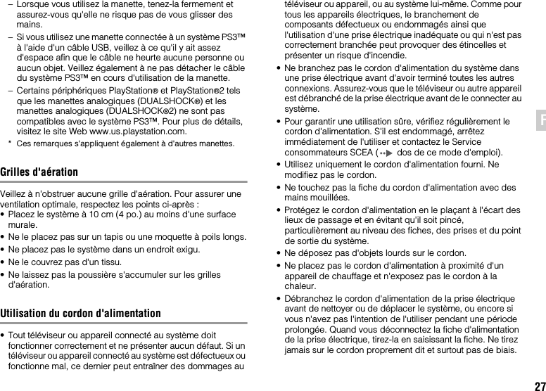 27FR– Lorsque vous utilisez la manette, tenez-la fermement et assurez-vous qu&apos;elle ne risque pas de vous glisser des mains.– Si vous utilisez une manette connectée à un système PS3™ à l&apos;aide d&apos;un câble USB, veillez à ce qu&apos;il y ait assez d&apos;espace afin que le câble ne heurte aucune personne ou aucun objet. Veillez également à ne pas détacher le câble du système PS3™ en cours d&apos;utilisation de la manette.– Certains périphériques PlayStation® et PlayStation®2 tels que les manettes analogiques (DUALSHOCK®) et les manettes analogiques (DUALSHOCK®2) ne sont pas compatibles avec le système PS3™. Pour plus de détails, visitez le site Web www.us.playstation.com.* Ces remarques s&apos;appliquent également à d&apos;autres manettes.Grilles d&apos;aérationVeillez à n&apos;obstruer aucune grille d&apos;aération. Pour assurer une ventilation optimale, respectez les points ci-après :• Placez le système à 10 cm (4 po.) au moins d&apos;une surface murale.• Ne le placez pas sur un tapis ou une moquette à poils longs.• Ne placez pas le système dans un endroit exigu.• Ne le couvrez pas d&apos;un tissu.• Ne laissez pas la poussière s&apos;accumuler sur les grilles d&apos;aération.Utilisation du cordon d&apos;alimentation• Tout téléviseur ou appareil connecté au système doit fonctionner correctement et ne présenter aucun défaut. Si un téléviseur ou appareil connecté au système est défectueux ou fonctionne mal, ce dernier peut entraîner des dommages au téléviseur ou appareil, ou au système lui-même. Comme pour tous les appareils électriques, le branchement de composants défectueux ou endommagés ainsi que l&apos;utilisation d&apos;une prise électrique inadéquate ou qui n&apos;est pas correctement branchée peut provoquer des étincelles et présenter un risque d&apos;incendie.• Ne branchez pas le cordon d&apos;alimentation du système dans une prise électrique avant d&apos;avoir terminé toutes les autres connexions. Assurez-vous que le téléviseur ou autre appareil est débranché de la prise électrique avant de le connecter au système.• Pour garantir une utilisation sûre, vérifiez régulièrement le cordon d&apos;alimentation. S&apos;il est endommagé, arrêtez immédiatement de l&apos;utiliser et contactez le Service consommateurs SCEA ( dos de ce mode d&apos;emploi).• Utilisez uniquement le cordon d&apos;alimentation fourni. Ne modifiez pas le cordon.• Ne touchez pas la fiche du cordon d&apos;alimentation avec des mains mouillées.• Protégez le cordon d&apos;alimentation en le plaçant à l&apos;écart des lieux de passage et en évitant qu&apos;il soit pincé, particulièrement au niveau des fiches, des prises et du point de sortie du système.• Ne déposez pas d&apos;objets lourds sur le cordon.• Ne placez pas le cordon d&apos;alimentation à proximité d&apos;un appareil de chauffage et n&apos;exposez pas le cordon à la chaleur.• Débranchez le cordon d&apos;alimentation de la prise électrique avant de nettoyer ou de déplacer le système, ou encore si vous n&apos;avez pas l&apos;intention de l&apos;utiliser pendant une période prolongée. Quand vous déconnectez la fiche d&apos;alimentation de la prise électrique, tirez-la en saisissant la fiche. Ne tirez jamais sur le cordon proprement dit et surtout pas de biais.