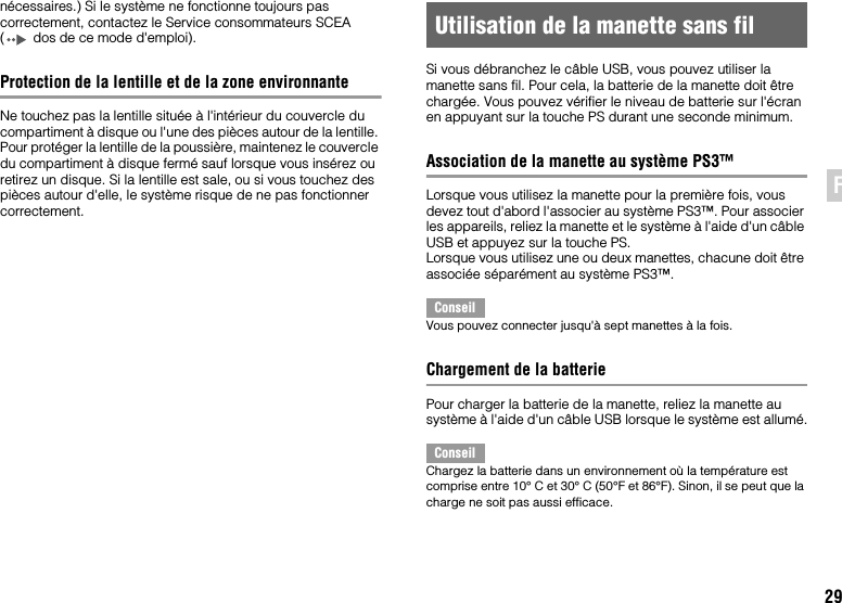 29FRnécessaires.) Si le système ne fonctionne toujours pas correctement, contactez le Service consommateurs SCEA ( dos de ce mode d&apos;emploi).Protection de la lentille et de la zone environnanteNe touchez pas la lentille située à l&apos;intérieur du couvercle du compartiment à disque ou l&apos;une des pièces autour de la lentille. Pour protéger la lentille de la poussière, maintenez le couvercle du compartiment à disque fermé sauf lorsque vous insérez ou retirez un disque. Si la lentille est sale, ou si vous touchez des pièces autour d&apos;elle, le système risque de ne pas fonctionner correctement.Si vous débranchez le câble USB, vous pouvez utiliser la manette sans fil. Pour cela, la batterie de la manette doit être chargée. Vous pouvez vérifier le niveau de batterie sur l&apos;écran en appuyant sur la touche PS durant une seconde minimum.Association de la manette au système PS3™Lorsque vous utilisez la manette pour la première fois, vous devez tout d&apos;abord l&apos;associer au système PS3™. Pour associer les appareils, reliez la manette et le système à l&apos;aide d&apos;un câble USB et appuyez sur la touche PS.Lorsque vous utilisez une ou deux manettes, chacune doit être associée séparément au système PS3™.ConseilVous pouvez connecter jusqu&apos;à sept manettes à la fois.Chargement de la batteriePour charger la batterie de la manette, reliez la manette au système à l&apos;aide d&apos;un câble USB lorsque le système est allumé.ConseilChargez la batterie dans un environnement où la température est comprise entre 10° C et 30° C (50°F et 86°F). Sinon, il se peut que la charge ne soit pas aussi efficace.Utilisation de la manette sans fil