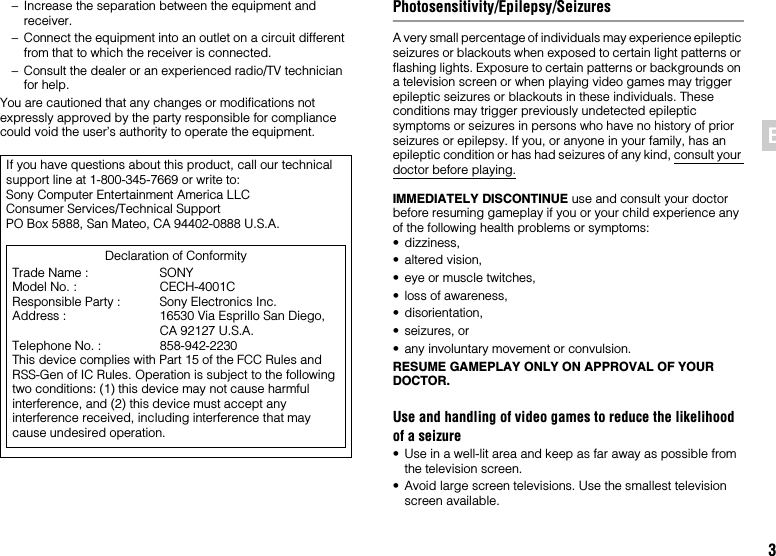 3EN– Increase the separation between the equipment and receiver.– Connect the equipment into an outlet on a circuit different from that to which the receiver is connected.– Consult the dealer or an experienced radio/TV technician for help.You are cautioned that any changes or modifications not expressly approved by the party responsible for compliance could void the user’s authority to operate the equipment.Photosensitivity/Epilepsy/SeizuresA very small percentage of individuals may experience epileptic seizures or blackouts when exposed to certain light patterns or flashing lights. Exposure to certain patterns or backgrounds on a television screen or when playing video games may trigger epileptic seizures or blackouts in these individuals. These conditions may trigger previously undetected epileptic symptoms or seizures in persons who have no history of prior seizures or epilepsy. If you, or anyone in your family, has an epileptic condition or has had seizures of any kind, consult your doctor before playing.IMMEDIATELY DISCONTINUE use and consult your doctor before resuming gameplay if you or your child experience any of the following health problems or symptoms:• dizziness,• altered vision,• eye or muscle twitches,• loss of awareness,• disorientation,• seizures, or• any involuntary movement or convulsion.RESUME GAMEPLAY ONLY ON APPROVAL OF YOUR DOCTOR.Use and handling of video games to reduce the likelihood of a seizure• Use in a well-lit area and keep as far away as possible from the television screen.• Avoid large screen televisions. Use the smallest television screen available.If you have questions about this product, call our technical support line at 1-800-345-7669 or write to:Sony Computer Entertainment America LLCConsumer Services/Technical SupportPO Box 5888, San Mateo, CA 94402-0888 U.S.A.Declaration of ConformityTrade Name : SONYModel No. : CECH-4001CResponsible Party : Sony Electronics Inc.Address : 16530 Via Esprillo San Diego, CA 92127 U.S.A.Telephone No. : 858-942-2230This device complies with Part 15 of the FCC Rules and RSS-Gen of IC Rules. Operation is subject to the following two conditions: (1) this device may not cause harmful interference, and (2) this device must accept any interference received, including interference that may cause undesired operation.