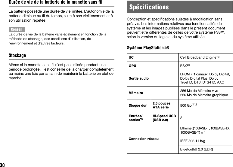 30Durée de vie de la batterie de la manette sans filLa batterie possède une durée de vie limitée. L&apos;autonomie de la batterie diminue au fil du temps, suite à son vieillissement et à son utilisation répétée.ConseilLa durée de vie de la batterie varie également en fonction de la méthode de stockage, des conditions d&apos;utilisation, de l&apos;environnement et d&apos;autres facteurs.StockageMême si la manette sans fil n&apos;est pas utilisée pendant une période prolongée, il est conseillé de la charger complètement au moins une fois par an afin de maintenir la batterie en état de marche.Conception et spécifications sujettes à modification sans préavis. Les informations relatives aux fonctionnalités du système et les images publiées dans le présent document peuvent être différentes de celles de votre système PS3™, selon la version du logiciel du système utilisée.Système PlayStation®3SpécificationsUC Cell Broadband Engine™GPU RSX™Sortie audioLPCM 7.1 canaux, Dolby Digital, Dolby Digital Plus, Dolby TrueHD, DTS, DTS-HD, AACMémoire 256 Mo de Mémoire vive256 Mo de Mémoire graphiqueDisque dur 2,5 pouces ATA série 500 Go*1*2Entrées/sorties*3 Hi-Speed USB(USB 2.0) 2Connexion réseauEthernet (10BASE-T, 100BASE-TX, 1000BASE-T) × 1IEEE 802.11 b/gBluetooth® 2.0 (EDR)