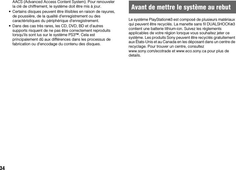 34AACS (Advanced Access Content System). Pour renouveler la clé de chiffrement, le système doit être mis à jour.• Certains disques peuvent être illisibles en raison de rayures, de poussière, de la qualité d&apos;enregistrement ou des caractéristiques du périphérique d&apos;enregistrement.• Dans des cas très rares, les CD, DVD, BD et d&apos;autres supports risquent de ne pas être correctement reproduits lorsqu&apos;ils sont lus sur le système PS3™. Cela est principalement dû aux différences dans les processus de fabrication ou d&apos;encodage du contenu des disques.Le système PlayStation®3 est composé de plusieurs matériaux qui peuvent être recyclés. La manette sans fil DUALSHOCK®3 contient une batterie lithium-ion. Suivez les règlements applicables de votre région lorsque vous souhaitez jeter ce système. Les produits Sony peuvent être recyclés gratuitement aux États-Unis et au Canada en les déposant dans un centre de recyclage. Pour trouver un centre, consultez www.sony.com/ecotrade et www.eco.sony.ca pour plus de details.Avant de mettre le système au rebut