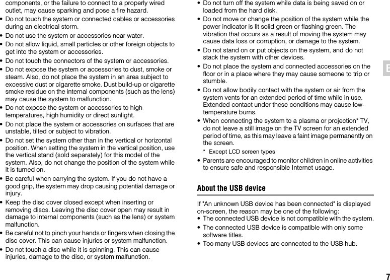 7ENcomponents, or the failure to connect to a properly wired outlet, may cause sparking and pose a fire hazard.• Do not touch the system or connected cables or accessories during an electrical storm.• Do not use the system or accessories near water.• Do not allow liquid, small particles or other foreign objects to get into the system or accessories.• Do not touch the connectors of the system or accessories.• Do not expose the system or accessories to dust, smoke or steam. Also, do not place the system in an area subject to excessive dust or cigarette smoke. Dust build-up or cigarette smoke residue on the internal components (such as the lens) may cause the system to malfunction.• Do not expose the system or accessories to high temperatures, high humidity or direct sunlight.• Do not place the system or accessories on surfaces that are unstable, tilted or subject to vibration.• Do not set the system other than in the vertical or horizontal position. When setting the system in the vertical position, use the vertical stand (sold separately) for this model of the system. Also, do not change the position of the system while it is turned on.• Be careful when carrying the system. If you do not have a good grip, the system may drop causing potential damage or injury.• Keep the disc cover closed except when inserting or removing discs. Leaving the disc cover open may result in damage to internal components (such as the lens) or system malfunction.• Be careful not to pinch your hands or fingers when closing the disc cover. This can cause injuries or system malfunction.• Do not touch a disc while it is spinning. This can cause injuries, damage to the disc, or system malfunction.• Do not turn off the system while data is being saved on or loaded from the hard disk.• Do not move or change the position of the system while the power indicator is lit solid green or flashing green. The vibration that occurs as a result of moving the system may cause data loss or corruption, or damage to the system.• Do not stand on or put objects on the system, and do not stack the system with other devices.• Do not place the system and connected accessories on the floor or in a place where they may cause someone to trip or stumble.• Do not allow bodily contact with the system or air from the system vents for an extended period of time while in use. Extended contact under these conditions may cause low-temperature burns.• When connecting the system to a plasma or projection* TV, do not leave a still image on the TV screen for an extended period of time, as this may leave a faint image permanently on the screen.* Except LCD screen types• Parents are encouraged to monitor children in online activities to ensure safe and responsible Internet usage.About the USB deviceIf &quot;An unknown USB device has been connected&quot; is displayed on-screen, the reason may be one of the following:• The connected USB device is not compatible with the system.• The connected USB device is compatible with only some software titles.• Too many USB devices are connected to the USB hub.