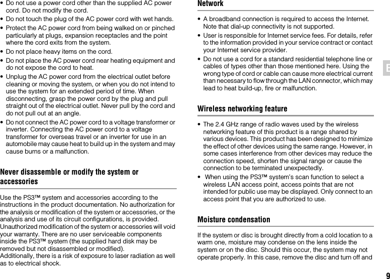 9EN• Do not use a power cord other than the supplied AC power cord. Do not modify the cord.• Do not touch the plug of the AC power cord with wet hands.• Protect the AC power cord from being walked on or pinched particularly at plugs, expansion receptacles and the point where the cord exits from the system.• Do not place heavy items on the cord.• Do not place the AC power cord near heating equipment and do not expose the cord to heat.• Unplug the AC power cord from the electrical outlet before cleaning or moving the system, or when you do not intend to use the system for an extended period of time. When disconnecting, grasp the power cord by the plug and pull straight out of the electrical outlet. Never pull by the cord and do not pull out at an angle.• Do not connect the AC power cord to a voltage transformer or inverter. Connecting the AC power cord to a voltage transformer for overseas travel or an inverter for use in an automobile may cause heat to build up in the system and may cause burns or a malfunction.Never disassemble or modify the system or accessoriesUse the PS3™ system and accessories according to the instructions in the product documentation. No authorization for the analysis or modification of the system or accessories, or the analysis and use of its circuit configurations, is provided. Unauthorized modification of the system or accessories will void your warranty. There are no user serviceable components inside the PS3™ system (the supplied hard disk may be removed but not disassembled or modified). Additionally, there is a risk of exposure to laser radiation as well as to electrical shock.Network• A broadband connection is required to access the Internet. Note that dial-up connectivity is not supported.• User is responsible for Internet service fees. For details, refer to the information provided in your service contract or contact your Internet service provider.• Do not use a cord for a standard residential telephone line or cables of types other than those mentioned here. Using the wrong type of cord or cable can cause more electrical current than necessary to flow through the LAN connector, which may lead to heat build-up, fire or malfunction.Wireless networking feature• The 2.4 GHz range of radio waves used by the wireless networking feature of this product is a range shared by various devices. This product has been designed to minimize the effect of other devices using the same range. However, in some cases interference from other devices may reduce the connection speed, shorten the signal range or cause the connection to be terminated unexpectedly.•  When using the PS3™ system’s scan function to select a wireless LAN access point, access points that are not intended for public use may be displayed. Only connect to an access point that you are authorized to use.Moisture condensationIf the system or disc is brought directly from a cold location to a warm one, moisture may condense on the lens inside the system or on the disc. Should this occur, the system may not operate properly. In this case, remove the disc and turn off and 