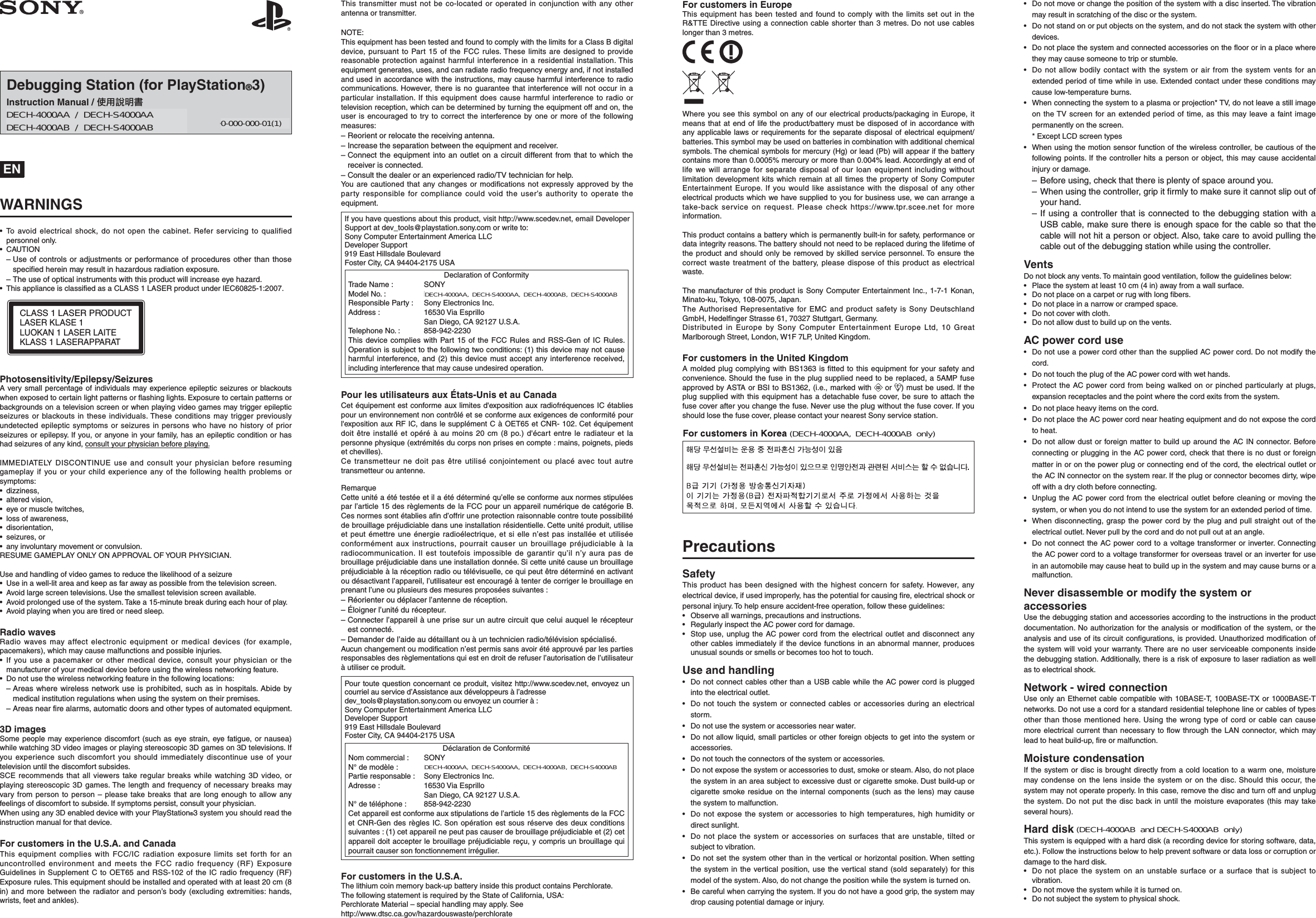 Debugging Station (for PlayStation®3)Instruction Manual / ợ䒌娎㕲㙜DECH-3000A / DECH-S3000A 4-299-854-11(1) ENWARNINGS• To avoid electrical shock, do not open the cabinet. Refer servicing to qualified personnel only.• CAUTION– Use of controls or adjustments or performance of procedures other than those specified herein may result in hazardous radiation exposure.– The use of optical instruments with this product will increase eye hazard.•  This appliance is classiﬁ ed as a CLASS 1 LASER product under IEC60825-1:2007.CLASS 1LASERPRODUCTLASERKLASE1LUOKAN 1LASERLAITEKLASS 1LASERAPPARATPhotosensitivity/Epilepsy/SeizuresA very small percentage of individuals may experience epileptic seizures or blackouts when exposed to certain light patterns or ﬂ ashing lights. Exposure to certain patterns or backgrounds on a television screen or when playing video games may trigger epileptic seizures or blackouts in these individuals. These conditions may trigger previously undetected epileptic symptoms or seizures in persons who have no history of prior seizures or epilepsy. If you, or anyone in your family, has an epileptic condition or has had seizures of any kind, consult your physician before playing.IMMEDIATELY DISCONTINUE use and consult your physician before resuming gameplay if you or your child experience any of the following health problems or symptoms:• dizziness,• altered vision,•  eye or muscle twitches,•  loss of awareness,• disorientation,• seizures, or•  any involuntary movement or convulsion.RESUME GAMEPLAY ONLY ON APPROVAL OF YOUR PHYSICIAN.Use and handling of video games to reduce the likelihood of a seizure•  Use in a well-lit area and keep as far away as possible from the television screen.•  Avoid large screen televisions. Use the smallest television screen available.•  Avoid prolonged use of the system. Take a 15-minute break during each hour of play.•  Avoid playing when you are tired or need sleep.Radio wavesRadio waves may affect electronic equipment or medical devices (for example, pacemakers), which may cause malfunctions and possible injuries.• If you use a pacemaker or other medical device, consult your physician or the manufacturer of your medical device before using the wireless networking feature.•  Do not use the wireless networking feature in the following locations:– Areas where wireless network use is prohibited, such as in hospitals. Abide by medical institution regulations when using the system on their premises.– Areas near fire alarms, automatic doors and other types of automated equipment.3D imagesSome people may experience discomfort (such as eye strain, eye fatigue, or nausea) while watching 3D video images or playing stereoscopic 3D games on 3D televisions. If you experience such discomfort you should immediately discontinue use of your television until the discomfort subsides.SCE recommends that all viewers take regular breaks while watching 3D video, or playing stereoscopic 3D games. The length and frequency of necessary breaks may vary from person to person – please take breaks that are long enough to allow any feelings of discomfort to subside. If symptoms persist, consult your physician.When using any 3D enabled device with your PlayStation®3 system you should read the instruction manual for that device.For customers in the U.S.A. and CanadaThis equipment complies with FCC/IC radiation exposure limits set forth for an uncontrolled environment and meets the FCC radio frequency (RF) Exposure Guidelines in Supplement C to OET65 and RSS-102 of the IC radio frequency (RF) Exposure rules. This equipment should be installed and operated with at least 20 cm (8 in) and more between the radiator and person’s body (excluding extremities: hands, wrists, feet and ankles).This transmitter must not be co-located or operated in conjunction with any other antenna or transmitter.NOTE:This equipment has been tested and found to comply with the limits for a Class B digital device, pursuant to Part 15 of the FCC rules. These limits are designed to provide reasonable protection against harmful interference in a residential installation. This equipment generates, uses, and can radiate radio frequency energy and, if not installed and used in accordance with the instructions, may cause harmful interference to radio communications. However, there is no guarantee that interference will not occur in a particular installation. If this equipment does cause harmful interference to radio or television reception, which can be determined by turning the equipment off and on, the user is encouraged to try to correct the interference by one or more of the following measures:– Reorient or relocate the receiving antenna.– Increase the separation between the equipment and receiver.– Connect the equipment into an outlet on a circuit different from that to which the receiver is connected.– Consult the dealer or an experienced radio/TV technician for help.You are cautioned that any changes or modiﬁ cations not expressly approved by the party responsible for compliance could void the user’s authority to operate the equipment.If you have questions about this product, visit http://www.scedev.net, email Developer Support at dev_tools@playstation.sony.com or write to:Sony Computer Entertainment America LLCDeveloper Support919 East Hillsdale BoulevardFoster City, CA 94404-2175 USADeclaration of ConformityTrade Name :  SONYModel No. :  DECH-3000A, DECH-S3000AResponsible Party :  Sony Electronics Inc.Address :  16530 Via Esprillo  San Diego, CA 92127 U.S.A.Telephone No. :  858-942-2230This device complies with Part 15 of the FCC Rules and RSS-Gen of IC Rules. Operation is subject to the following two conditions: (1) this device may not cause harmful interference, and (2) this device must accept any interference received, including interference that may cause undesired operation.Pour les utilisateurs aux États-Unis et au CanadaCet équipement est conforme aux limites d&apos;exposition aux radiofréquences IC établies pour un environnement non contrôlé et se conforme aux exigences de conformité pour l&apos;exposition aux RF IC, dans le supplément C à OET65 et CNR- 102. Cet équipement doit être installé et opéré à au moins 20 cm (8 po.) d&apos;écart entre le radiateur et la personne physique (extrémités du corps non prises en compte : mains, poignets, pieds et chevilles).Ce transmetteur ne doit pas être utilisé conjointement ou placé avec tout autre transmetteur ou antenne.RemarqueCette unité a été testée et il a été déterminé qu’elle se conforme aux normes stipulées par l’article 15 des règlements de la FCC pour un appareil numérique de catégorie B. Ces normes sont établies aﬁ n d’offrir une protection raisonnable contre toute possibilité de brouillage préjudiciable dans une installation résidentielle. Cette unité produit, utilise et peut émettre une énergie radioélectrique, et si elle n’est pas installée et utilisée conformément aux instructions, pourrait causer un brouillage préjudiciable à la radiocommunication. Il est toutefois impossible de garantir qu’il n’y aura pas de brouillage préjudiciable dans une installation donnée. Si cette unité cause un brouillage préjudiciable à la réception radio ou télévisuelle, ce qui peut être déterminé en activant ou désactivant l’appareil, l’utilisateur est encouragé à tenter de corriger le brouillage en prenant l’une ou plusieurs des mesures proposées suivantes :– Réorienter ou déplacer l’antenne de réception.– Éloigner l’unité du récepteur.– Connecter l’appareil à une prise sur un autre circuit que celui auquel le récepteur est connecté.– Demander de l’aide au détaillant ou à un technicien radio/télévision spécialisé. Aucun changement ou modiﬁ cation n’est permis sans avoir été approuvé par les parties responsables des règlementations qui est en droit de refuser l’autorisation de l’utilisateur à utiliser ce produit.Pour toute question concernant ce produit, visitez http://www.scedev.net, envoyez un courriel au service d’Assistance aux développeurs à l’adresse dev_tools@playstation.sony.com ou envoyez un courrier à :Sony Computer Entertainment America LLCDeveloper Support919 East Hillsdale BoulevardFoster City, CA 94404-2175 USADéclaration de ConformitéNom commercial :  SONYN° de modèle :  DECH-3000A, DECH-S3000APartie responsable :  Sony Electronics Inc.Adresse :  16530 Via Esprillo  San Diego, CA 92127 U.S.A.N° de téléphone :  858-942-2230Cet appareil est conforme aux stipulations de l’article 15 des règlements de la FCC et CNR-Gen des règles IC. Son opération est sous réserve des deux conditions suivantes : (1) cet appareil ne peut pas causer de brouillage préjudiciable et (2) cet appareil doit accepter le brouillage préjudiciable reçu, y compris un brouillage qui pourrait causer son fonctionnement irrégulier.For customers in the U.S.A.The lithium coin memory back-up battery inside this product contains Perchlorate.The following statement is required by the State of California, USA:Perchlorate Material – special handling may apply. See http://www.dtsc.ca.gov/hazardouswaste/perchlorateFor customers in EuropeThis equipment has been tested and found to comply with the limits set out in the R&amp;TTE Directive using a connection cable shorter than 3 metres. Do not use cables longer than 3 metres.Where you see this symbol on any of our electrical products/packaging in Europe, it means that at end of life the product/battery must be disposed of in accordance with any applicable laws or requirements for the separate disposal of electrical equipment/batteries. This symbol may be used on batteries in combination with additional chemical symbols. The chemical symbols for mercury (Hg) or lead (Pb) will appear if the battery contains more than 0.0005% mercury or more than 0.004% lead. Accordingly at end of life we will arrange for separate disposal of our loan equipment including without limitation development kits which remain at all times the property of Sony Computer Entertainment Europe. If you would like assistance with the disposal of any other electrical products which we have supplied to you for business use, we can arrange a take-back service on request. Please check https://www.tpr.scee.net for more information.This product contains a battery which is permanently built-in for safety, performance or data integrity reasons. The battery should not need to be replaced during the lifetime of the product and should only be removed by skilled service personnel. To ensure the correct waste treatment of the battery, please dispose of this product as electrical waste.The manufacturer of this product is Sony Computer Entertainment Inc., 1-7-1 Konan, Minato-ku, Tokyo, 108-0075, Japan. The Authorised Representative for EMC and product safety is Sony Deutschland GmbH, Hedelﬁ nger Strasse 61, 70327 Stuttgart, Germany.Distributed in Europe by Sony Computer Entertainment Europe Ltd, 10 Great Marlborough Street, London, W1F 7LP, United Kingdom.For customers in the United KingdomA molded plug complying with BS1363 is ﬁ tted to this equipment for your safety and convenience. Should the fuse in the plug supplied need to be replaced, a 5AMP fuse approved by ASTA or BSI to BS1362, (i.e., marked with   or  ) must be used. If the plug supplied with this equipment has a detachable fuse cover, be sure to attach the fuse cover after you change the fuse. Never use the plug without the fuse cover. If you should lose the fuse cover, please contact your nearest Sony service station.PrecautionsSafetyThis product has been designed with the highest concern for safety. However, any electrical device, if used improperly, has the potential for causing ﬁ re, electrical shock or personal injury. To help ensure accident-free operation, follow these guidelines:•  Observe all warnings, precautions and instructions.•  Regularly inspect the AC power cord for damage.•  Stop use, unplug the AC power cord from the electrical outlet and disconnect any other cables immediately if the device functions in an abnormal manner, produces unusual sounds or smells or becomes too hot to touch.Use and handling•  Do not connect cables other than a USB cable while the AC power cord is plugged into the electrical outlet.•  Do not touch the system or connected cables or accessories during an electrical storm.•  Do not use the system or accessories near water.•  Do not allow liquid, small particles or other foreign objects to get into the system or accessories.•  Do not touch the connectors of the system or accessories.•  Do not expose the system or accessories to dust, smoke or steam. Also, do not place the system in an area subject to excessive dust or cigarette smoke. Dust build-up or cigarette smoke residue on the internal components (such as the lens) may cause the system to malfunction.•  Do not expose the system or accessories to high temperatures, high humidity or direct sunlight.•  Do not place the system or accessories on surfaces that are unstable, tilted or subject to vibration.•  Do not set the system other than in the vertical or horizontal position. When setting the system in the vertical position, use the vertical stand (sold separately) for this model of the system. Also, do not change the position while the system is turned on.•  Be careful when carrying the system. If you do not have a good grip, the system may drop causing potential damage or injury.•  Do not move or change the position of the system with a disc inserted. The vibration may result in scratching of the disc or the system.•  Do not stand on or put objects on the system, and do not stack the system with other devices.•  Do not place the system and connected accessories on the ﬂ oor or in a place where they may cause someone to trip or stumble.•  Do not allow bodily contact with the system or air from the system vents for an extended period of time while in use. Extended contact under these conditions may cause low-temperature burns.•  When connecting the system to a plasma or projection* TV, do not leave a still image on the TV screen for an extended period of time, as this may leave a faint image permanently on the screen.  * Except LCD screen types•  When using the motion sensor function of the wireless controller, be cautious of the following points. If the controller hits a person or object, this may cause accidental injury or damage.– Before using, check that there is plenty of space around you.– When using the controller, grip it firmly to make sure it cannot slip out of your hand.– If using a controller that is connected to the debugging station with a USB cable, make sure there is enough space for the cable so that the cable will not hit a person or object. Also, take care to avoid pulling the cable out of the debugging station while using the controller.VentsDo not block any vents. To maintain good ventilation, follow the guidelines below:•  Place the system at least 10 cm (4 in) away from a wall surface.•  Do not place on a carpet or rug with long ﬁ bers.•  Do not place in a narrow or cramped space.•  Do not cover with cloth.•  Do not allow dust to build up on the vents.AC power cord use•  Do not use a power cord other than the supplied AC power cord. Do not modify the cord.•  Do not touch the plug of the AC power cord with wet hands.•  Protect the AC power cord from being walked on or pinched particularly at plugs, expansion receptacles and the point where the cord exits from the system.•  Do not place heavy items on the cord.•  Do not place the AC power cord near heating equipment and do not expose the cord to heat.•  Do not allow dust or foreign matter to build up around the AC IN connector. Before connecting or plugging in the AC power cord, check that there is no dust or foreign matter in or on the power plug or connecting end of the cord, the electrical outlet or the AC IN connector on the system rear. If the plug or connector becomes dirty, wipe off with a dry cloth before connecting.•  Unplug the AC power cord from the electrical outlet before cleaning or moving the system, or when you do not intend to use the system for an extended period of time.•  When disconnecting, grasp the power cord by the plug and pull straight out of the electrical outlet. Never pull by the cord and do not pull out at an angle.•  Do not connect the AC power cord to a voltage transformer or inverter. Connecting the AC power cord to a voltage transformer for overseas travel or an inverter for use in an automobile may cause heat to build up in the system and may cause burns or a malfunction.Never disassemble or modify the system or accessoriesUse the debugging station and accessories according to the instructions in the product documentation. No authorization for the analysis or modiﬁ cation of the system, or the analysis and use of its circuit conﬁ gurations, is provided. Unauthorized modiﬁ cation of the system will void your warranty. There are no user serviceable components inside the debugging station. Additionally, there is a risk of exposure to laser radiation as well as to electrical shock.Network - wired connectionUse only an Ethernet cable compatible with 10BASE-T, 100BASE-TX or 1000BASE-T networks. Do not use a cord for a standard residential telephone line or cables of types other than those mentioned here. Using the wrong type of cord or cable can cause more electrical current than necessary to ﬂ ow through the LAN connector, which may lead to heat build-up, ﬁ re or malfunction.Moisture condensationIf the system or disc is brought directly from a cold location to a warm one, moisture may condense on the lens inside the system or on the disc. Should this occur, the system may not operate properly. In this case, remove the disc and turn off and unplug the system. Do not put the disc back in until the moisture evaporates (this may take several hours).Hard diskThis system is equipped with a hard disk (a recording device for storing software, data, etc.). Follow the instructions below to help prevent software or data loss or corruption or damage to the hard disk.•  Do not place the system on an unstable surface or a surface that is subject to vibration.•  Do not move the system while it is turned on.•  Do not subject the system to physical shock.DECH-4000AA / DECH-S4000AA DECH-4000AB / DECH-S4000AB0-000-000-01(1)DECH-4000AA, DECH-S4000AA, DECH-4000AB, DECH-S4000ABDECH-4000AA, DECH-S4000AA, DECH-4000AB, DECH-S4000AB(DECH-4000AA, DECH-4000AB only)(DECH-4000AB and DECH-S4000AB only)