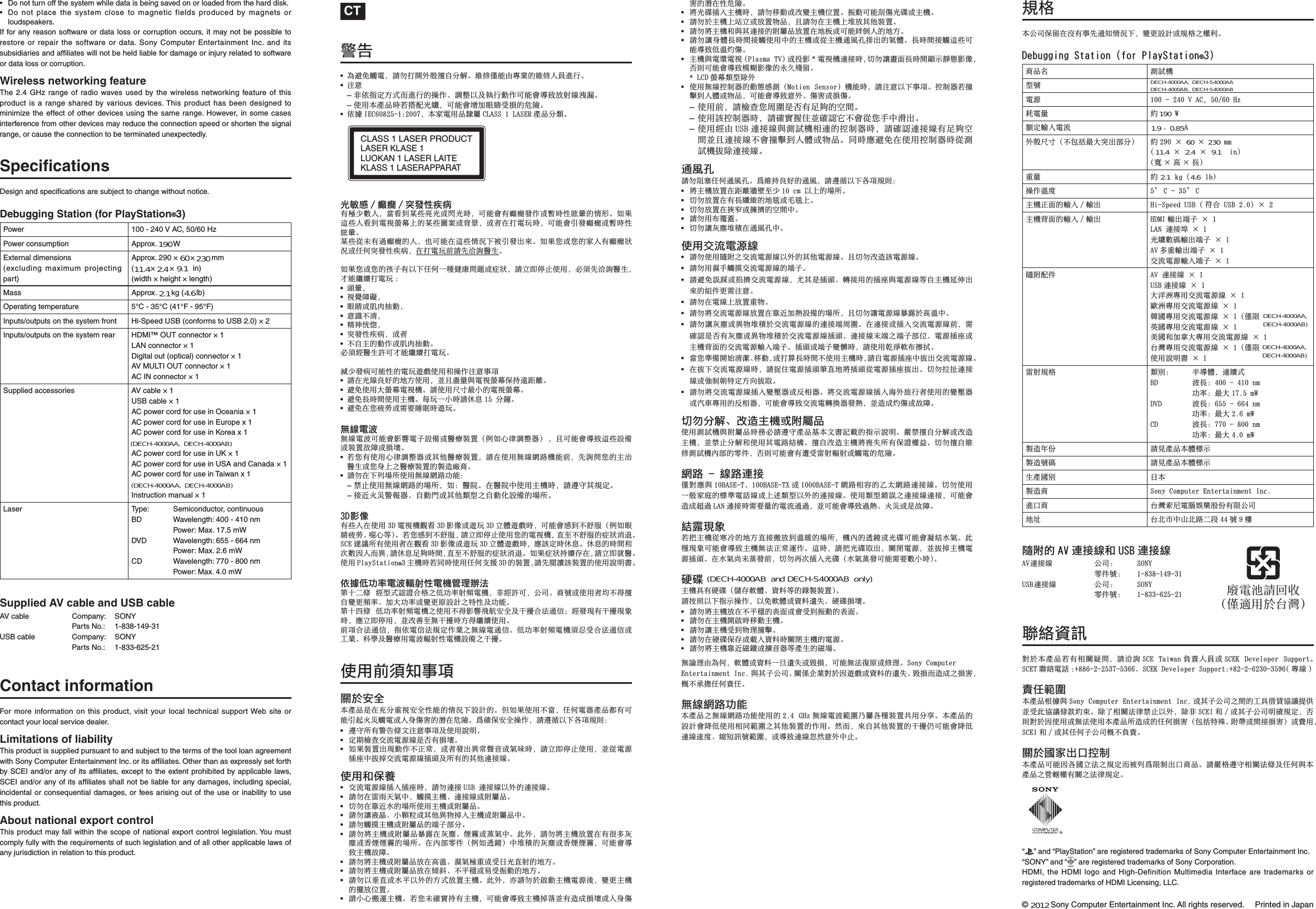 © 2011 Sony Computer Entertainment Inc. All rights reserved.  Printed in Japan•  Do not turn off the system while data is being saved on or loaded from the hard disk.•  Do not place the system close to magnetic fields produced by magnets or loudspeakers.If for any reason software or data loss or corruption occurs, it may not be possible to restore or repair the software or data. Sony Computer Entertainment Inc. and its subsidiaries and afﬁ liates will not be held liable for damage or injury related to software or data loss or corruption.Wireless networking featureThe 2.4 GHz range of radio waves used by the wireless networking feature of this product is a range shared by various devices. This product has been designed to minimize the effect of other devices using the same range. However, in some cases interference from other devices may reduce the connection speed or shorten the signal range, or cause the connection to be terminated unexpectedly.Speciﬁ cationsDesign and speciﬁ cations are subject to change without notice.Debugging Station (for PlayStation®3)Power 100 - 240 V AC, 50/60 HzPower consumption Approx. 200 WExternal dimensions(excluding maximum projecting part)Approx. 290 × 65 × 290 mm(11.5 × 2.6 × 11.5 in)(width × height × length)Mass Approx. 2.6 kg (5.8 lb)Operating temperature 5°C - 35°C (41°F - 95°F)Inputs/outputs on the system front Hi-Speed USB (conforms to USB 2.0) × 2Inputs/outputs on the system rear HDMI™ OUT connector × 1LAN connector × 1Digital out (optical) connector × 1AV MULTI OUT connector × 1AC IN connector × 1Supplied accessories AV cable × 1USB cable × 1AC power cord for use in Oceania × 1AC power cord for use in Europe x 1AC power cord for use in Korea x 1 (DECH-3000A only)AC power cord for use in UK × 1AC power cord for use in USA and Canada × 1AC power cord for use in Taiwan x 1 (DECH-3000A only)Instruction manual × 1Laser Typ e : Semiconductor, continuousBD Wavelength: 400 - 410 nm Power: Max. 17.5 mWDVD Wavelength: 655 - 664 nm Power: Max. 2.6 mWCD Wavelength: 770 - 800 nm Power: Max. 4.0 mWSupplied AV cable and USB cableAV cable  Company:  SONY Parts No.: 1-838-149-31USB cable  Company:  SONY Parts No.: 1-833-625-21Contact informationFor more information on this product, visit your local technical support Web site or contact your local service dealer.Limitations of liabilityThis product is supplied pursuant to and subject to the terms of the tool loan agreement with Sony Computer Entertainment Inc. or its afﬁ liates. Other than as expressly set forth by SCEI and/or any of its afﬁ liates, except to the extent prohibited by applicable laws, SCEI and/or any of its afﬁ liates shall not be liable for any damages, including special, incidental or consequential damages, or fees arising out of the use or inability to use this product.About national export controlThis product may fall within the scope of national export control legislation. You must comply fully with the requirements of such legislation and of all other applicable laws of any jurisdiction in relation to this product. CT嫊⎮•!䀞忣₱奜晟濇娯≣ㆷ擯⡺㬠㐩兎Ⅺ奇Ɂ䴑ὒ󰜪偡䒕⭬㣑䗨䴑ὒḞ⑅徖垰Ɂ•!㱌び–!曂ἁ㉫⫾㔝⹳佰徖垰䗨㐱Ềɀ娣㓘ṉ⌮❛垰∹Ề⍓偡㙧⭲兘㒢⭨䴾㲍㹳Ɂ–!ợ䒌㚐䒆␥㖦剉㎑悱₭䷺濇⍓偡㙧⠂∄䚠䚿⌻㍱䗨⋕明Ɂ•!ἁ㐾 JFD71936.2;3118濇㚐⬚晟䒌␥昜⯐ DMBTT!2!MBTFS 䒆␥Ⅺ柂ɁCLASS 1LASERPRODUCTLASERKLASE1LUOKAN 1LASERLAITEKLASS 1LASERAPPARAT₭㒳ゃ 0 䗖䖫 0 䧥䗠⾋䔢䔩㙭㣙⭵㓜Ḟ濇䓚䙯↔㜴᷿Ḓ₭ㅺ擧₭㖦濇⍓偡㙧㙭䗖䖫䗠Ềㅺ㘏㖦⾋䚍㗬䗨〩⻆Ɂ⣦㜀彽᷿Ḟ䙯↔晟壺圆ⶹᵮ䗨㜴᷿♺㞬ㅺ倰㗓濇ㅺ佩⚌ㆷ晟䌍㖦濇⍓偡㙧⹹䗠䗖䖫ㅺ㘏㖦⾋䚍㗬Ɂ㜴᷿⼂㚎㙭徲䗖䖫䗨Ḟ濇᷃⍓偡⚌彽᷿〩㰥ᵯ堏⹹䗠⅞ỪɁ⣦㜀「ㅺ「䗨⬚Ḟ㙭䗖䖫䈤㰥ㅺṟẹ䧥䗠⾋䔢䔩濇⚌ㆷ晟䌍↱娯€㲡姆意䒃Ɂ⣦㜀「ㅺ「䗨⫍⪴㙭ṉᵯṟẹᵤ䦒Έ⸛⒳枰ㅺ䔫䈤濇娯䨯⋗῀㫆ợ䒌濇⼩杬€㲡姆意䒃濇ㆱ偡䷠䷰ㆷ晟䌍 ;•!枑㗬濇•!壺夞昀䡽濇•!䚠䚿ㅺ俰俭㈡∹濇•!び媼ᵱ㵩濇•!䰢䣂⾱〾濇•!䧥䗠⾋䔢䔩濇ㅺ佩•!ᵱ兎ᶟ䗨∹Ềㅺ俰俭㈡∹Ɂ⼩杬䳷意䒃妕⍓ㆱ偡䷠䷰ㆷ晟䌍Ɂ㵿⭵䗠䔩⍓偡⾋䗨晟䌍微㆖ợ䒌⏰㐱Ề㱌びᷯ杩•!娯⚌₭䴾凓⣡䗨⚔㔝ợ䒌濇ᶊᵸ䙅愳八晟壺圆ⶹὁ㉥忄嵁晆Ɂ•!忣₱ợ䒌⢋圆ⶹ晟壺㧃Ɂ娯ợ䒌⮞⭜㙤⭳䗨晟壺圆ⶹɁ•!忣₱擛㖦擷ợ䒌ᶟ㧃Ɂ㬳䌍ᵤ⭳㖦娯ṵ⿓ 26!Ⅺ捼Ɂ•!忣₱⚌「䔖≂ㅺ晤壥䛅䚄㖦微䌍Ɂ䂅䴾晟㱆䂅䴾晟㱆⍓偡㙧⻕杣晟⪴妑´ㅺ意䖦塁仒濃ữ⣦⼧⻯娣㓘◌濄! 濇ᵸ⍓偡㙧⭲兘彽᷿妑´ㅺ塁仒㒩昀ㅺ㍱⡂Ɂ•!剉「㙭ợ䒌⼧⻯娣㓘◌ㅺ⃚Ḻ意䖦塁仒濇娯⚌ợ䒌䂅䴾䴖嵓㧃偡↱濇€姆⒳「䗨ᶟ㰟意䒃ㅺ「帏ᵮᶯ意䖦塁仒䗨塡径⹄⒪Ɂ•!娯≣⚌ᵯⅻ➘ㆤợ䒌䂅䴾䴖嵓∃偡濕–!䣥㫆ợ䒌䂅䴾䴖嵓䗨➘ㆤ濇⣦濕意旆Ɂ⚌意旆ᶑợ䒌ᶟ㧃㖦濇娯忙⫬⃚壳⫾Ɂ–!㌉張㿏㿡嫊➕◌ɀ兎∹擤ㅺ⃚Ḻ柂⛯ᶯ兎∹≺妑´䗨➘ㆤɁ4E⻕″㙭᷿Ḟ⚌ợ䒌 4E 晟壺㧃夤䙯 4E ⻕″ㅺ微䌍 4E 䨯樸微㆖㖦濇⍓偡㙧ゃ↔ᵱ其㙱濃ữ⣦䚠䚿䔖≂ɀ▥⼧䪭濄Ɂ剉「ゃ↔ᵱ其㙱濇娯䨯⋗῀㫆ợ䒌「䗨晟壺㧃濇䙘兗ᵱ其㙱䗨䔫䈤㳬彤ɁTDF ⹞嫔ㆤ㙭ợ䒌佩⚌夤䙯 4E ⻕″ㅺ微䌍 4E 䨯樸微㆖㖦濇ㄭ姖⫾㖦ṵ⿓Ɂṵ⿓䗨㖦擷⏰㪅㓜♄Ḟ佰䓔濇娯ṵ⿓崗⢄㖦擷濇䙘兗ᵱ其㙱䗨䔫䈤㳬彤Ɂ⣦㜀䔫䈤㉥䷰⪼⚌濇娯䨯⋗⮕意Ɂợ䒌 QmbzTubujpo®4 ᶟ㧃㖦剉⍰㖦ợ䒌ṟẹ㒓㍘ 4E 䗨塁仒濇娯€攕嫤姖塁仒䗨ợ䒌娎㕲㙜Ɂἁ㐾Ẳ∃䋫晟㱆废⭨⾋晟㧃䬅䍪弊㰹䪐⊥ᷰ㠁! 䳷⛯⹳姱媭⍬㞠ᶯẲ∃䋫⭨枟晟㧃濇曂䳷妕⍓濇⃐⍜ɀ⒪嗃ㅺợ䒌佩⚫ᵱ⻻㐩兎嫮㙘枟䋫ɀ∄⢋∃䋫ㅺ嫮㙘⌃妑奬ᶯ䇝⾋⌮∃偡Ɂ䪐⊥☿㠁! Ẳ∃䋫⭨枟晟㧃ᶯợ䒌ᵱ⻻⻕杣栿冎⫭⃌⌮ⷖ㑢⍬㰹彾ὅ濖䳷䗠䍢㙭ⷖ㑢䍢寅㖦濇ㄭ䨯⋗῀䒌濇ᶊ㒝ⓨ兗䂅ⷖ㑢㖦㔝⻻䷠䷰ợ䒌Ɂ↱杩⍬㰹彾ὅ濇㉫ἁ晟ὅ㰹壳⫾Ề㣑ᶯ䂅䴾晟彾ὅɁẲ∃䋫⭨枟晟㧃杬⼱⌻⍬㰹彾ὅㅺⵉ㣑ɀ䤵⫝̸⌮意䖦䒌晟㱆废⭨⾋晟㧃妑´ᶯⷖ㑢Ɂợ䒌↱杬䝉ᷯ杩敀㔠⫭⃌㚐䒆␥㖓⚌₩Ⅺ愱壺⫭⃌⾋偡䗨〩㰥ᵯ妑奬䗨ɁẪ⣦㜀ợ䒌ᵱ䓚濇ṟẹ晟◌䒆␥恡㙭⍓偡⹹峛㿏㿡奜晟ㅺḞ帏‛⬗䗨㺿⚌⋕明Ɂ䆖䠞ὁ⫭⃌㐱Ề濇娯忙⼎ṉᵯ⍨杩壳↫濕•! 忙⫬ㆤ㙭嫊⎮㠁㓫㱌びᷯ杩⌮ợ䒌娎㕲Ɂ•! ⫾㚃㨆㝉Ḉ㲥晟㷴䴾㖓⎊㙭㍱⡂Ɂ•! ⣦㜀塁仒⅞䍢∹Ềᵱ㫇⶜濇ㅺ佩䗠⅞䓔⶜俖杗ㅺ㮇⏗㖦濇娯䨯⋗῀㫆ợ䒌濇ᶊ⼂晟㷴㌶⸋ᶑ㈸㋭Ḉ㲥晟㷴䴾㌶枑⌮ㆤ㙭䗨⃚Ḻ徇㌉䴾Ɂợ䒌⏰ὁ桮•! Ḉ㲥晟㷴䴾㌶⃉㌶⸋㖦濇娯≣徇㌉ VTC!徇㌉䴾ṉ⡺䗨徇㌉䴾Ɂ•! 娯≣⚌晛晌⢍㮇ᶑ濇奜㏜ᶟ㧃ɀ徇㌉䴾ㅺ斨⯐␥Ɂ•! Ⅻ≣⚌曄張㮘䗨➘ㆤợ䒌ᶟ㧃ㅺ斨⯐␥Ɂ•! 娯≣嫷㴖㗚ɀ⭳枪䯶ㅺ⃚Ḻ䓔䇍㋭⃉ᶟ㧃ㅺ斨⯐␥ᶑɁ•! 娯≣奜㏜ᶟ㧃ㅺ斨⯐␥䗨䩓⪴恌ⅪɁ•! 娯≣⭫ᶟ㧃ㅺ斨⯐␥㘘暖⚌㿔⟙ɀ䂽暋ㅺ吜㮇ᶑɁ㫈⡺濇娯≣⭫ᶟ㧃㒢仒⚌㙭⻬⡾㿔⟙ㅺ棽䂽䂽暋䗨➘ㆤɁ⚌⃋恌晚Ṛ濃ữ⣦彳捅濄ᶑ❪䦱䗨㿔⟙ㅺ棽䂽䂽暋濇⍓偡㙧⭲兘ᶟ㧃㒩昀Ɂ•! 娯≣⭫ᶟ㧃ㅺ斨⯐␥㒢⚌樼㸏ɀ㼹㮇㣙愱ㅺ⌻㕉₭䙘⭨䗨⚔㔝Ɂ•! 娯≣⭫ᶟ㧃ㅺ斨⯐␥㒢⚌•㔀ɀᵱ⷗䧍ㅺ㕷⌻㊓∹䗨⚔㔝Ɂ•! 娯≣ṉ⛦䙘ㅺ㮘⷗ṉ⡺䗨㔝⹳㒢仒ᶟ㧃Ɂ㫈⡺濇Ḋ娯≣㔠Ⓝ∹ᶟ㧃晟㷴⻰濇嫮㙘ᶟ㧃䗨㑞㒢ằ仒Ɂ•! 娯⭳⼧㎐徯ᶟ㧃Ɂ剉「㚎䠞⭊㉥㙭ᶟ㧃濇⍓偡㙧⭲兘ᶟ㧃㋭厡ᶊ㙭径ㅴ㍱⡂ㅺḞ帏‛⬗䗨㺿⚌⾋⋕明Ɂ•! ⭫₭䠃㌶⃉ᶟ㧃㖦濇娯≣䥟∹ㅺ㒝嫮ᶟ㧃ằ仒Ɂ㊓∹⍓偡→‛₭䠃ㅺᶟ㧃Ɂ•! 娯≣㔠ᶟ㧃ᵮ䨽䨯ㅺ㒢仒䇍␥濇ᵸ娯≣⚌ᶟ㧃ᵮ❪㒢⃚Ḻ塁仒Ɂ•! 娯≣⭫ᶟ㧃⏰八⃚徇㌉䗨斨⯐␥㒢仒⚌⚔㛣ㅺ⍓偡䲪ὶḞ䗨⚔㔝Ɂ•! 娯≣嫷帏樸擛㖦擷㌉奜ợ䒌ᶑ䗨ᶟ㧃ㅺ⼂ᶟ㧃彾栌⪸㋶⅞䗨㮇樸Ɂ擛㖦擷㌉奜彽᷿⍓偡⭲兘Ẳ㸏㿠‛Ɂ•! ᶟ㧃八晟㺣晟壺 )Qmbtnb!UW* ㅺㇹ⻕ *晟壺㧃徇㌉㖦濇Ⅻ≣嫷䓏曆擛㖦擷染䢞曀ク⻕″濇⎊↫⍓偡㙧⭲兘㦅䰮⻕″䗨㮜ᶩ㫼䒽Ɂ!*!MDE 圆ⶹ柂⛯旈⡺•! ợ䒌䂅䴾㌋↚◌䗨∹クゃ㶐濃Npujpo!Tfotps濄㧃偡㖦濇娯㱌びṉᵯᷯ杩Ɂ㌋↚◌剉㐂㐮↔Ḟ樸ㅺ䇍␥濇⍓偡㙧⭲兘び⡺ɀ‛⬗ㅺ㍱‛Ɂ–!ợ䒌↱濇娯㨆㝉「⏌♱㖓⎊㙭崗⢄䗨䧞擷Ɂ–!ợ䒌姖㌋↚◌㖦濇娯䠞⭊㍅ẳᶊ䠞姱⫧ᵱ㙧⼂「ㆯᶑ㸵⅞Ɂ–!ợ䒌䳷䒕 VTC 徇㌉䴾八㶐姊㧃䙜徇䗨㌋↚◌㖦濇娯䠞姱徇㌉䴾㙭崗⢄䧞擷ᶊᵸ徇㌉䴾ᵱ㙧㐂㐮↔Ḟ樸ㅺ䇍␥Ɂ⍰㖦ㄭ忣₱⚌ợ䒌㌋↚◌㖦⼂㶐姊㧃㈸旈徇㌉䴾Ɂ彾栌⪸娯≣斟⟂ṟẹ彾栌⪸Ɂ䆖䴑㉥凓⣡䗨彾栌濇娯忙⼎ṉᵯ⍨杩壳↫濕•! ⭫ᶟ㧃㒢仒⚌嵁晆䆪⠥兗⭵ 21!dn!ṉᵮ䗨➘ㆤɁ•! Ⅻ≣㒢仒⚌㙭擛䷺䴑䗨⚔㭓ㅺ㬿㭓ᵮɁ•! Ⅻ≣㒢仒⚌䉝䧨ㅺ㐥㑄䗨䧞擷ᶑɁ•! 娯≣䒌ⵧ壪启Ɂ•! Ⅻ≣嫷㿔⟙❪䦱⚌彾栌⪸ᶑɁợ䒌Ḉ㲥晟㷴䴾•! 娯≣ợ䒌昌斨ᶯḈ㲥晟㷴䴾ṉ⡺䗨⃚Ḻ晟㷴䴾ɁᵸⅫ≣㒝径姖晟㷴䴾Ɂ•! 娯≣䒌㼹ㆯ奜㏜Ḉ㲥晟㷴䴾䗨䩓⪴Ɂ•! 娯忣₱娈嶍ㅺ㋴㑄Ḉ㲥晟㷴䴾濇⮈⃚㖓㌶枑ɀ庭㌉䒌䗨㌶⸋八晟㷴䴾䪭兎ᶟ㧃⹚ẜ⅞Ừ䗨䲨Ṛ㙘晤㱌びɁ•! 娯≣⚌晟䴾ᵮ㒢仒愱䇍Ɂ•! 娯≣⭫Ḉ㲥晟㷴䴾㒢仒⚌曄張∄䄕妑´䗨➘ㆤ濇ᵸⅫ≣嫷晟㷴䴾㘘暖㔠樼㸏ᶑɁ•! 娯≣嫷㿔⟙ㅺ䓔䇍❪䦱㔠Ḉ㲥晟㷴䴾䗨徇㌉䩓⏌♱Ɂ⚌徇㌉ㅺ㌶⃉Ḉ㲥晟㷴䴾↱濇晤䠞姱㖓⎊㙭㿔⟙ㅺ䓔䇍❪䦱㔠Ḉ㲥晟㷴䴾㌶枑ɀ徇㌉䴾㚏䩓ᶯ䩓⪴恌ằɀ晟㷴㌶⸋ㅺᶟ㧃倰曆䗨Ḉ㲥晟㷴府⃉䩓⪴Ɂ㌶枑ㅺ䩓⪴嫮樶㖦濇娯ợ䒌ᷢ㵌幃ⵧ㑊㉑Ɂ•! 䓚「㷺´擯⤯㵩㺸ɀ䥟∹濇ㅺㆷ䫻擛㖦擷ᵱợ䒌ᶟ㧃㖦濇娯兎晟㷴㌶⸋ᶑ㈸⅞Ḉ㲥晟㷴䴾Ɂ•! ⚌㈸ᵯḈ㲥晟㷴䴾㖦濇娯㊭ẳ晟㷴㌶枑䪪䙘⚔⭫㌶枑⼂晟㷴㌶⸋㈸⅞ɁⅫ≣㈭㇓徇㌉䴾ㅺ⺛↚㚁䇝⫾㔝⍵㈸⌺Ɂ•! 娯≣⭫Ḉ㲥晟㷴䴾㌶⃉嫮⠷◌ㅺ⌱䙜◌Ɂ⭫Ḉ㲥晟㷴䴾㌶⃉㳛⡺㔩垰佩ợ䒌䗨嫮⠷◌ㅺ㯡帮⭬䒌䗨⌱䙜◌濇⍓偡㙧⭲兘Ḉ㲥晟庭㌿◌䗠䄕濇ᶊ径ㅴ㿠‛ㅺ㒩昀ɁⅫ≣Ⅺ奇ɀ㒝径ᶟ㧃ㅺ斨⯐␥ợ䒌㶐姊㧃八斨⯐␥㖦∽⼩娯忙⫬䒆␥❞㚐㓫㙜奼幭䗨㉫䢞娎㕲Ɂ☘䣥㐩兎Ⅺ奇ㅺ㒝径ᶟ㧃濇ᶊ䣥㫆Ⅺ奇⏰ợ䒌⃚晟嵓䲴㤯Ɂ㐩兎㒝径ᶟ㧃⭫┎⢕ㆤ㙭ὁ媭㩮䘮ɁⅫ≣㐩兎䴑ὒ㶐姊㧃⃋恌䗨晚Ṛ濇⎊↫⍓偡㙧㙭忑⌻晛⭨废⭨ㅺ奜晟䗨⋕明Ɂ䴖嵓!.!䴾嵓徇㌉󰜪⭱ㄭ八 21CBTF.Uɀ211CBTF.UY ㅺ 2111CBTF.U 䴖嵓䙜⬝䗨ᶽ⢎䴖嵓徇㌉䴾ɁⅫ≣ợ䒌ᵤ冐⬚⸑䗨㥽㷺晟姕䴾ㅺᵮ彔柂⛯ṉ⡺䗨徇㌉䴾Ɂợ䒌柂⛯抓娈ᶯ徇㌉䴾徇㌉濇⍓偡㙧径ㅴ峩徲 MBO 徇㌉㖦晤壥愳䗨晟㲥彾徲濇ᶊ⍓偡㙧⭲兘徲䄕ɀ㿏㿡ㅺ㖓㒩昀Ɂ䲴暖䍢寅剉㇮ᶟ㧃⼂⬶ℛ䗨⚔㔝䙘㌉㎐㒢↔㸏㗺䗨➘ㆤ濇㧃⃋䗨彳捅ㅺ₭䠃⍓偡㙧⅁䲴㮘㮇Ɂ㫈䦒䍢寅⍓偡㙧⭲兘ᶟ㧃䂅㰹㫇⶜徯ỀɁ彽㖦濇娯㇮₭䠃⌺⅞濇敀擭晟㷴濇ᶊ㈸㋭ᶟ㧃晟㷴㌶枑Ɂ⚌㮘㮇⭾㚎吜䗠↱濇Ⅻ≣⃱㪅㌶⃉₭䠃濃㮘㮇吜䗠⍓偡晤壥㓜⭳㖦濄Ɂ䟐䠃ᶟ㧃⃛㙭䟐䠃濃ₖ⪼幃樸ɀ尫㓽䪭䗨扨塡塁仒濄Ɂ娯㉭䃋ṉᵯ㉫䢞㐱Ề濇ṉ₱幃樸ㅺ尫㓽忞⢕ɀ䟐䠃㍱⡂Ɂ•! 娯≣⭫ᶟ㧃㒢⚌ᵱ⷗䧍䗨埌曆ㅺ㙧⌻↔㊓∹䗨埌曆Ɂ•! 娯≣⚌ᶟ㧃擯Ⓝ㖦䥟∹ᶟ㧃Ɂ•! 娯≣嫷ᶟ㧃⌻↔䇍䍪㐂㐮Ɂ•! 娯≣⚌䟐䠃ὁ⪼ㅺ幭⃉尫㓽㖦敀擭ᶟ㧃䗨晟㷴Ɂ•! 娯≣⭫ᶟ㧃曄張䠥掙ㅺ㑘杗◌䪭䒆䒃䗨䠥➘Ɂ䂅娺䍪䒕䀞ẹ濇幃樸ㅺ尫㓽ᵤ㕊忞⢕ㅺ㬤㍱濇⍓偡䂅㰹⼍⌃ㅺὒ䍪ɁTpoz!Dpnqvufs!Foufsubjonfou!Jod/ 八⃚⪴⃐⍜ɀ敀ἦṥ㣑⭱㔠♄微㆖ㅺ尫㓽䗨忞⢕ɀ㬤㍱佰径ㅴᶯ㍱⬗濇㣦ᵱ㇣㐸ṟẹ尐ṟɁ䂅䴾䴖嵓∃偡㚐䒆␥ᶯ䂅䴾䴖嵓∃偡ợ䒌䗨 3/5! HI{ 䂅䴾晟㱆䬨♱ᶧ⯐⍨䦒塁仒⃕䒌ⅪḏɁ㚐䒆␥䗨妑奬㙧斱Ẳợ䒌䙜⍰䬨♱ᶯ⃚Ḻ塁仒䗨Ề䒌Ɂ䂚佰濇Ừ兎⃚Ḻ塁仒䗨ⷖ㑢ḱ⍓偡㙧斱Ẳ徇䴾徃⸊ɀ䶒䝑奮嗃䬨♱濇ㅺ⭲兘徇䴾⽡䂚び⡺ᶑ㫆Ɂ壳㞠㚐⃐⍜ὁ䒽⚌㯶㙭ᷯ€彾䝉〩㰥ᵯ濇嫮㙘妑奬ㅺ壳㞠ᶯ㩮↍ɁEfcvhhjoh!Tubujpo!)gps!QmbzTubujpo®4*⒪␥⍱ 㶐姊㧃⛯嗃 EFDI.4111B!0!EFDI.T4111B晟㷴 211!.!351!W!BD-!61071!I{佻晟愳 䱨 311!X枱⫾府⃉晟㲥 3/1!.!1/:B⡺㬠⮞⭜濃ᵱ≩㉐㙤⢋䧥⅞恌Ⅺ濄 䱨 3:1!!76!!3:1!nn)22/6!!3/7!!22/6!jo*濃⭐樼擛濄愱愳 䱨 3/7!lh!)6/9!mc*㐱Ề㸏⸊ 6 D!.!46 Dᶟ㧃㫇曆䗨府⃉ 0 府⅞ Ij.Tqffe!VTC!) 䪊⍬!VTC!3/1*!!3ᶟ㧃倰曆䗨府⃉ 0 府⅞ IENJ 府⅞䩓⪴!!2MBO!徇㌉❄!!2₭䷺㓜䠠府⅞䩓⪴!!2BW ⡾愱府⅞䩓⪴!!2Ḉ㲥晟㷴府⃉䩓⪴!!2昌斨悱Ṛ BW!徇㌉䴾!!2VTC 徇㌉䴾!!2⢋㱯㲖⭬䒌Ḉ㲥晟㷴䴾!!2㪴㲖⭬䒌Ḉ㲥晟㷴䴾!!2朷♯⭬䒌Ḉ㲥晟㷴䴾!!2濃󰜪斴!EFDI.4111B濄剕♯⭬䒌Ḉ㲥晟㷴䴾!!2仲♯⏰∄㉣⢋⭬䒌Ḉ㲥晟㷴䴾!!2⍔㿇⭬䒌Ḉ㲥晟㷴䴾!!2濃󰜪斴!EFDI.4111B濄ợ䒌娎㕲㙜!!2晛⭨壳㞠 柂↉濕! ⊮⭲樸濇徇䷰⹳CE! 㱆擛濕511!.!521!on! ∃䋫濕㙤⢋ 28/6!nXEWE! 㱆擛濕766!.!775!on! ∃䋫濕㙤⢋ 3/7!nXDE! 㱆擛濕881!.!911!on! ∃䋫濕㙤⢋ 5/1!nX塡径ⷘṡ 娯壯䒆␥㚐樸㥽䢞塡径嗃䠠 娯壯䒆␥㚐樸㥽䢞䒃䒆♯↉ 㕉㚐塡径⒪ Tpoz!Dpnqvufs!Foufsubjonfou!Jod/徖⍇⒪ ⍔㿇䲆⮠晟僊⥿㥦倅ṡ㙭斴⃐⍜⚔⚤ ⍔≻ⵦᶑ⯕≻嵓ᷰ㬙 55 嗃 : 㥷昌斨䗨 BW 徇㌉䴾⏰ VTC 徇㌉䴾BW徇㌉䴾 ⃐⍜;! TPOZ 晚Ṛ嗃;! 2.949.25:.42VTC徇㌉䴾! ⃐⍜;! TPOZ 晚Ṛ嗃;! 2.944.736.32俓䳅尫奮⭱㔠㚐䒆␥剉㙭䙜敀䓵⒳濇娯㲡姆 TDF! Ubjxbo 射尐Ḟ⑅ㅺ TDFL! Efwfmpqfs! TvqqpsuɁTDFU 俓䳅晟姕 ;,997.3.3648.6477ɀTDFL!Efwfmpqfs!Tvqqpsu;,93.3.7341.46:7) ⭬䴾 *尐ṟ䬨♱㚐䒆␥㞝㐾八 Tpoz!Dpnqvufs!Foufsubjonfou!Jod/ ㅺ⃚⪴⃐⍜ᶯ擷䗨ⵉ⃛ᾃ尜⊸嫔㌴ỿᶊ⌻㫈⊸嫔㠁㪢䱨㛃Ɂ旈ᷪ䙜敀㰹⻯䣥㫆ṉ⡺濇旈曂 TDFJ ⏰ 0 ㅺ⃚⪴⃐⍜㕲䠞壳⫾濇⎊↫⭱㔠♄ợ䒌ㅺ䂅㰹ợ䒌㚐䒆␥ㆤ径ㅴ䗨ṟẹ㍱⬗濃≩㉐䇝㫮ɀ斨⶚ㅺ擷㌉㍱⬗濄ㅺ尟䒌濇TDFJ ⏰ 0 ㅺ⃚ṟẹ⪴⃐⍜㣦ᵱ射尐Ɂ敀㔠♯⬚⅞⍇㌋↚㚐䒆␥⍓偡♄⍨♯䨯㰹ᶯ壳⫾佰堏ⅻ䆖斴↚⅞⍇⒪␥Ɂ娯☘㞠忙⫬䙜敀㰹㠁⌮ṟẹ八㚐䒆␥ᶯ䬅庨㩮㙭敀ᶯ㰹⻯壳⫾Ɂ⹆晟㯄娯♂㒚濃󰜪忍䒌㔠⍔㿇濄“ ” and “PlayStation” are registered trademarks of Sony Computer Entertainment Inc.“SONY” and “ ” are registered trademarks of Sony Corporation.HDMI, the HDMI logo and High-Definition Multimedia Interface are trademarks or registered trademarks of HDMI Licensing, LLC.1906023011.42.49.12.14.6(DECH-4000AA, DECH-4000AB)(DECH-4000AA, DECH-4000AB)DECH-4000AA, DECH-S4000AA  DECH-4000AB, DECH-S4000AB1901.9 - 0.856023011.42.49.12.14.6DECH-4000AA, DECH-4000AB)DECH-4000AA, DECH-4000AB)(DECH-4000AB and DECH-S4000AB only)2012