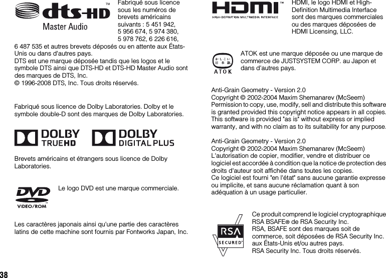 38Fabriqué sous licence sous les numéros de brevets américains suivants : 5 451 942, 5 956 674, 5 974 380, 5 978 762, 6 226 616, 6 487 535 et autres brevets déposés ou en attente aux États-Unis ou dans d&apos;autres pays.DTS est une marque déposée tandis que les logos et le symbole DTS ainsi que DTS-HD et DTS-HD Master Audio sont des marques de DTS, Inc.© 1996-2008 DTS, Inc. Tous droits réservés.Fabriqué sous licence de Dolby Laboratories. Dolby et le symbole double-D sont des marques de Dolby Laboratories.Brevets américains et étrangers sous licence de Dolby Laboratories.Le logo DVD est une marque commerciale.Les caractères japonais ainsi qu&apos;une partie des caractères latins de cette machine sont fournis par Fontworks Japan, Inc.HDMI, le logo HDMI et High-Definition Multimedia Interface sont des marques commerciales ou des marques déposées de HDMI Licensing, LLC.ATOK est une marque déposée ou une marque de commerce de JUSTSYSTEM CORP. au Japon et dans d&apos;autres pays.Anti-Grain Geometry - Version 2.0Copyright © 2002-2004 Maxim Shemanarev (McSeem) Permission to copy, use, modify, sell and distribute this software is granted provided this copyright notice appears in all copies.This software is provided &quot;as is&quot; without express or implied warranty, and with no claim as to its suitability for any purpose.Anti-Grain Geometry - Version 2.0Copyright © 2002-2004 Maxim Shemanarev (McSeem) L&apos;autorisation de copier, modifier, vendre et distribuer ce logiciel est accordée à condition que la notice de protection des droits d&apos;auteur soit affichée dans toutes les copies.Ce logiciel est fourni &quot;en l&apos;état&quot; sans aucune garantie expresse ou implicite, et sans aucune réclamation quant à son adéquation à un usage particulier.Ce produit comprend le logiciel cryptographique RSA BSAFE® de RSA Security Inc.RSA, BSAFE sont des marques soit de commerce, soit déposées de RSA Security Inc. aux États-Unis et/ou autres pays.RSA Security Inc. Tous droits réservés.