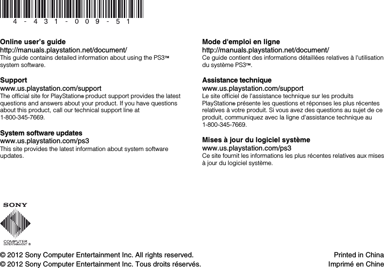 © 2012 Sony Computer Entertainment Inc. All rights reserved.© 2012 Sony Computer Entertainment Inc. Tous droits réservés.Printed in ChinaImprimé en ChineOnline user’s guidehttp://manuals.playstation.net/document/This guide contains detailed information about using the PS3™ system software.Supportwww.us.playstation.com/supportThe official site for PlayStation® product support provides the latest questions and answers about your product. If you have questions about this product, call our technical support line at 1-800-345-7669.System software updateswww.us.playstation.com/ps3This site provides the latest information about system software updates.Mode d&apos;emploi en lignehttp://manuals.playstation.net/document/Ce guide contient des informations détaillées relatives à l&apos;utilisationdu système PS3™.Assistance techniquewww.us.playstation.com/supportLe site officiel de l&apos;assistance technique sur les produits PlayStation® présente les questions et réponses les plus récentes relatives à votre produit. Si vous avez des questions au sujet de ce produit, communiquez avec la ligne d&apos;assistance technique au 1-800-345-7669.Mises à jour du logiciel systèmewww.us.playstation.com/ps3Ce site fournit les informations les plus récentes relatives aux misesà jour du logiciel système.