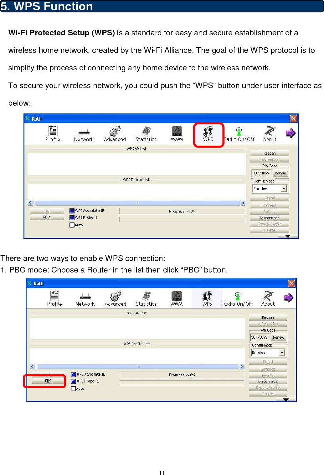  11  5. WPS Function Wi-Fi Protected Setup (WPS) is a standard for easy and secure establishment of a wireless home network, created by the Wi-Fi Alliance. The goal of the WPS protocol is to simplify the process of connecting any home device to the wireless network. To secure your wireless network, you could push the “WPS” button under user interface as below:                                         There are two ways to enable WPS connection: 1. PBC mode: Choose a Router in the list then click “PBC” button.      
