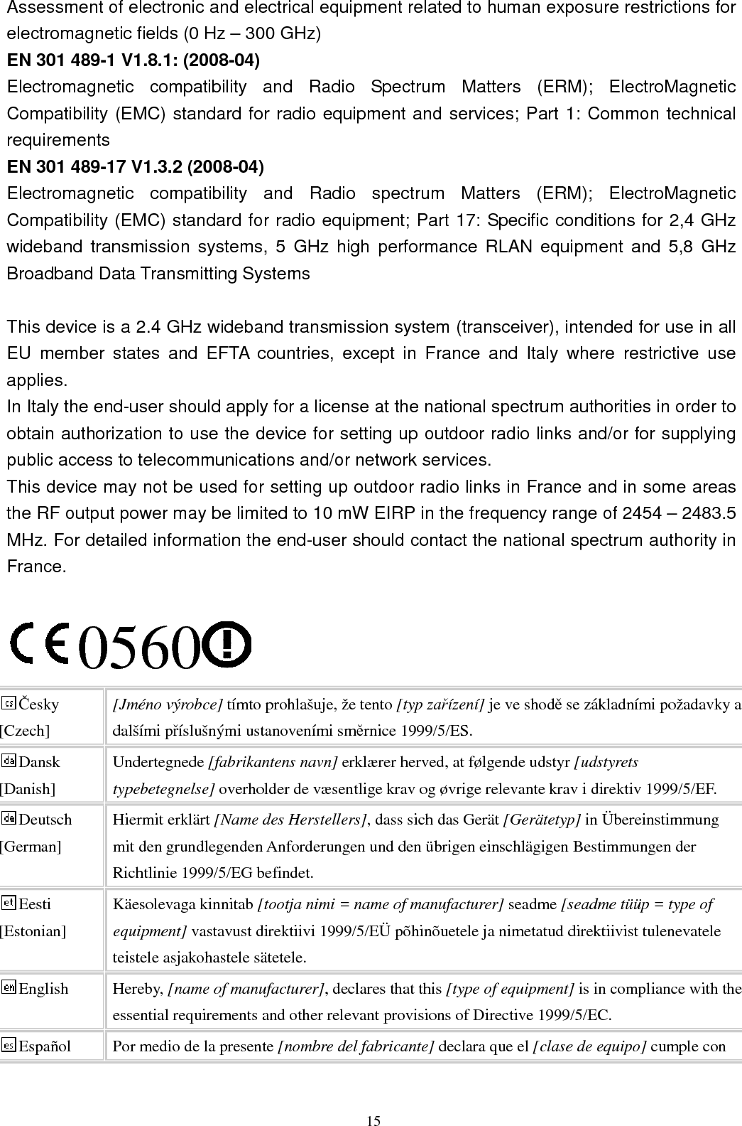  15 Assessment of electronic and electrical equipment related to human exposure restrictions for electromagnetic fields (0 Hz – 300 GHz) EN 301 489-1 V1.8.1: (2008-04) Electromagnetic  compatibility  and  Radio  Spectrum  Matters  (ERM);  ElectroMagnetic Compatibility (EMC) standard for radio equipment and services; Part 1: Common technical requirements EN 301 489-17 V1.3.2 (2008-04)   Electromagnetic  compatibility  and  Radio  spectrum  Matters  (ERM);  ElectroMagnetic Compatibility (EMC) standard for radio equipment; Part 17: Specific conditions for 2,4 GHz wideband  transmission  systems,  5  GHz  high performance  RLAN  equipment and  5,8  GHz Broadband Data Transmitting Systems  This device is a 2.4 GHz wideband transmission system (transceiver), intended for use in all EU  member  states  and  EFTA  countries,  except  in  France  and  Italy  where  restrictive  use applies. In Italy the end-user should apply for a license at the national spectrum authorities in order to obtain authorization to use the device for setting up outdoor radio links and/or for supplying public access to telecommunications and/or network services. This device may not be used for setting up outdoor radio links in France and in some areas the RF output power may be limited to 10 mW EIRP in the frequency range of 2454 – 2483.5 MHz. For detailed information the end-user should contact the national spectrum authority in France.  0560 Česky [Czech] [Jméno výrobce] tímto prohlašuje, že tento [typ zařízení] je ve shodě se základními požadavky a dalšími příslušnými ustanoveními směrnice 1999/5/ES. Dansk [Danish] Undertegnede [fabrikantens navn] erklærer herved, at følgende udstyr [udstyrets typebetegnelse] overholder de væsentlige krav og øvrige relevante krav i direktiv 1999/5/EF. Deutsch [German] Hiermit erklärt [Name des Herstellers], dass sich das Gerät [Gerätetyp] in Übereinstimmung mit den grundlegenden Anforderungen und den übrigen einschlägigen Bestimmungen der Richtlinie 1999/5/EG befindet. Eesti [Estonian] Käesolevaga kinnitab [tootja nimi = name of manufacturer] seadme [seadme tüüp = type of equipment] vastavust direktiivi 1999/5/EÜ põhinõuetele ja nimetatud direktiivist tulenevatele teistele asjakohastele sätetele. English  Hereby, [name of manufacturer], declares that this [type of equipment] is in compliance with the essential requirements and other relevant provisions of Directive 1999/5/EC. Español  Por medio de la presente [nombre del fabricante] declara que el [clase de equipo] cumple con 