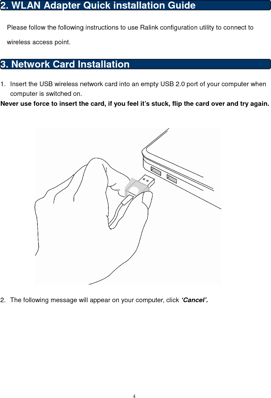 4  2. WLAN Adapter Quick installation Guide Please follow the following instructions to use Ralink configuration utility to connect to wireless access point. 3. Network Card Installation 1.  Insert the USB wireless network card into an empty USB 2.0 port of your computer when computer is switched on. Never use force to insert the card, if you feel it’s stuck, flip the card over and try again.     2.  The following message will appear on your computer, click ‘Cancel’.  