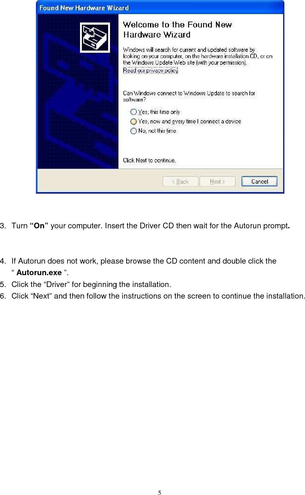  5    3.  Turn “On” your computer. Insert the Driver CD then wait for the Autorun prompt.   4.  If Autorun does not work, please browse the CD content and double click the “ Autorun.exe ”. 5.  Click the “Driver” for beginning the installation. 6.  Click “Next” and then follow the instructions on the screen to continue the installation.  