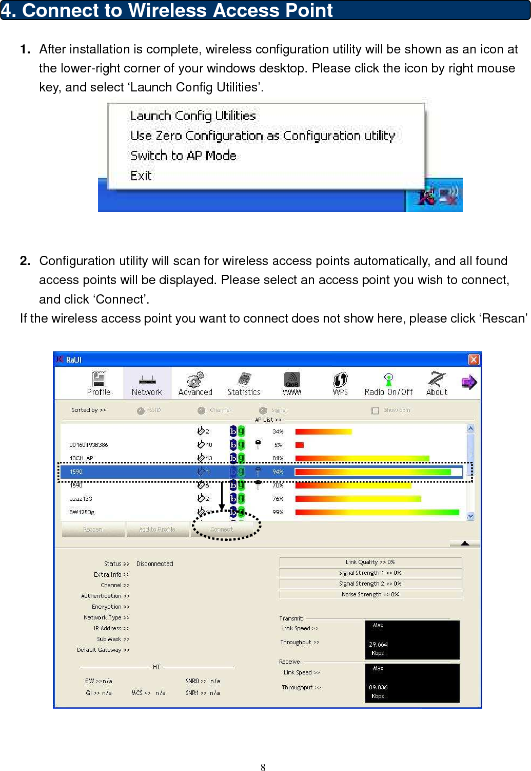  8  4. Connect to Wireless Access Point   1.  After installation is complete, wireless configuration utility will be shown as an icon at the lower-right corner of your windows desktop. Please click the icon by right mouse key, and select ‘Launch Config Utilities’.    2.  Configuration utility will scan for wireless access points automatically, and all found access points will be displayed. Please select an access point you wish to connect, and click ‘Connect’. If the wireless access point you want to connect does not show here, please click ‘Rescan’    