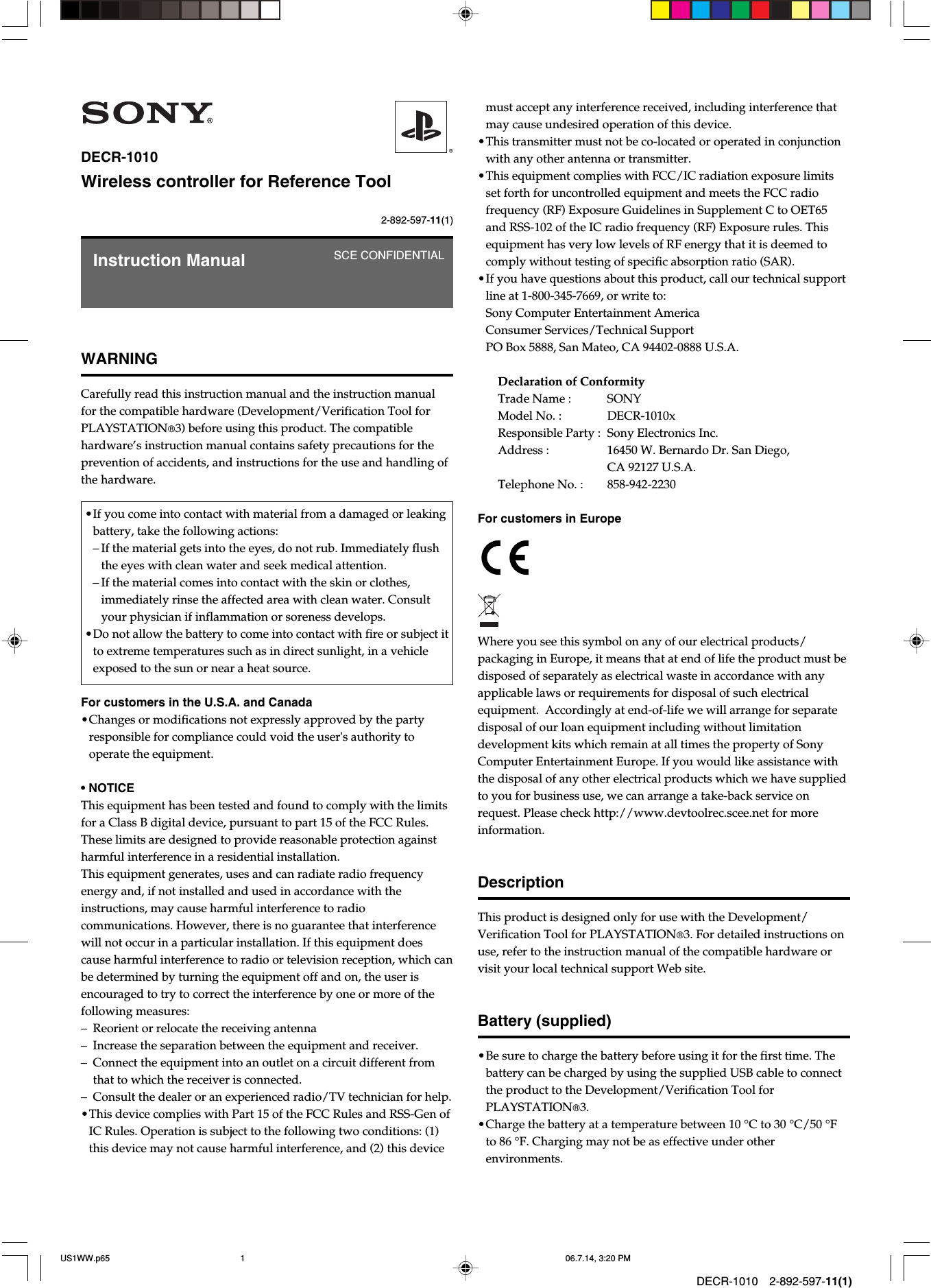 DECR-1010 2-892-597-11(1)2-892-597-11(1)DECR-1010Wireless controller for Reference ToolWARNINGCarefully read this instruction manual and the instruction manualfor the compatible hardware (Development/Verification Tool forPLAYSTATION3) before using this product. The compatiblehardware’s instruction manual contains safety precautions for theprevention of accidents, and instructions for the use and handling ofthe hardware.•If you come into contact with material from a damaged or leakingbattery, take the following actions:–If the material gets into the eyes, do not rub. Immediately flushthe eyes with clean water and seek medical attention.–If the material comes into contact with the skin or clothes,immediately rinse the affected area with clean water. Consultyour physician if inflammation or soreness develops.•Do not allow the battery to come into contact with fire or subject itto extreme temperatures such as in direct sunlight, in a vehicleexposed to the sun or near a heat source.For customers in the U.S.A. and Canada•Changes or modifications not expressly approved by the partyresponsible for compliance could void the user&apos;s authority tooperate the equipment.• NOTICEThis equipment has been tested and found to comply with the limitsfor a Class B digital device, pursuant to part 15 of the FCC Rules.These limits are designed to provide reasonable protection againstharmful interference in a residential installation.This equipment generates, uses and can radiate radio frequencyenergy and, if not installed and used in accordance with theinstructions, may cause harmful interference to radiocommunications. However, there is no guarantee that interferencewill not occur in a particular installation. If this equipment doescause harmful interference to radio or television reception, which canbe determined by turning the equipment off and on, the user isencouraged to try to correct the interference by one or more of thefollowing measures:–Reorient or relocate the receiving antenna– Increase the separation between the equipment and receiver.–Connect the equipment into an outlet on a circuit different fromthat to which the receiver is connected.–Consult the dealer or an experienced radio/TV technician for help.•This device complies with Part 15 of the FCC Rules and RSS-Gen ofIC Rules. Operation is subject to the following two conditions: (1)this device may not cause harmful interference, and (2) this deviceInstruction Manual SCE CONFIDENTIALmust accept any interference received, including interference thatmay cause undesired operation of this device.•This transmitter must not be co-located or operated in conjunctionwith any other antenna or transmitter.•This equipment complies with FCC/IC radiation exposure limitsset forth for uncontrolled equipment and meets the FCC radiofrequency (RF) Exposure Guidelines in Supplement C to OET65and RSS-102 of the IC radio frequency (RF) Exposure rules. Thisequipment has very low levels of RF energy that it is deemed tocomply without testing of specific absorption ratio (SAR).•If you have questions about this product, call our technical supportline at 1-800-345-7669, or write to:Sony Computer Entertainment AmericaConsumer Services/Technical SupportPO Box 5888, San Mateo, CA 94402-0888 U.S.A.Declaration of ConformityTrade Name : SONYModel No. : DECR-1010xResponsible Party : Sony Electronics Inc.Address : 16450 W. Bernardo Dr. San Diego,CA 92127 U.S.A.Telephone No. : 858-942-2230For customers in EuropeWhere you see this symbol on any of our electrical products/packaging in Europe, it means that at end of life the product must bedisposed of separately as electrical waste in accordance with anyapplicable laws or requirements for disposal of such electricalequipment.  Accordingly at end-of-life we will arrange for separatedisposal of our loan equipment including without limitationdevelopment kits which remain at all times the property of SonyComputer Entertainment Europe. If you would like assistance withthe disposal of any other electrical products which we have suppliedto you for business use, we can arrange a take-back service onrequest. Please check http://www.devtoolrec.scee.net for moreinformation.DescriptionThis product is designed only for use with the Development/Verification Tool for PLAYSTATION3. For detailed instructions onuse, refer to the instruction manual of the compatible hardware orvisit your local technical support Web site.Battery (supplied)•Be sure to charge the battery before using it for the first time. Thebattery can be charged by using the supplied USB cable to connectthe product to the Development/Verification Tool forPLAYSTATION3.•Charge the battery at a temperature between 10 °C to 30 °C/50 °Fto 86 °F. Charging may not be as effective under otherenvironments.US1WW.p65 06.7.14, 3:20 PM1