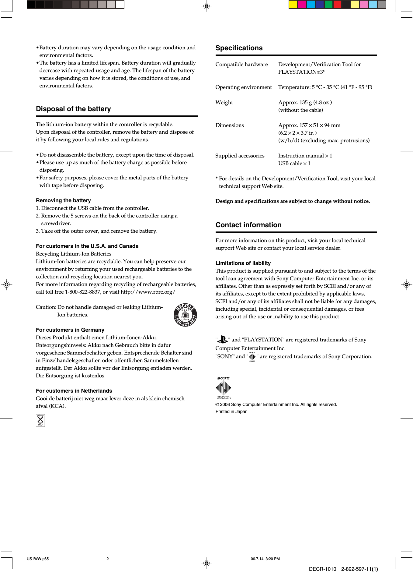 DECR-1010 2-892-597-11(1)•Battery duration may vary depending on the usage condition andenvironmental factors.•The battery has a limited lifespan. Battery duration will graduallydecrease with repeated usage and age. The lifespan of the batteryvaries depending on how it is stored, the conditions of use, andenvironmental factors.Disposal of the batteryThe lithium-ion battery within the controller is recyclable.Upon disposal of the controller, remove the battery and dispose ofit by following your local rules and regulations.•Do not disassemble the battery, except upon the time of disposal.•Please use up as much of the battery charge as possible beforedisposing.•For safety purposes, please cover the metal parts of the batterywith tape before disposing.Removing the battery1. Disconnect the USB cable from the controller.2. Remove the 5 screws on the back of the controller using ascrewdriver.3. Take off the outer cover, and remove the battery.For customers in the U.S.A. and CanadaRecycling Lithium-Ion BatteriesLithium-Ion batteries are recyclable. You can help preserve ourenvironment by returning your used rechargeable batteries to thecollection and recycling location nearest you.For more information regarding recycling of rechargeable batteries,call toll free 1-800-822-8837, or visit http://www.rbrc.org/Caution: Do not handle damaged or leaking Lithium-Ion batteries.For customers in GermanyDieses Produkt enthalt einen Lithium-Ionen-Akku.Entsorgungshinweis: Akku nach Gebrauch bitte in dafurvorgesehene Sammelbehalter geben. Entsprechende Behalter sindin Einzelhandelsgeschaften oder offentlichen Sammelstellenaufgestellt. Der Akku sollte vor der Entsorgung entladen werden.Die Entsorgung ist kostenlos.For customers in NetherlandsGooi de batterij niet weg maar lever deze in als klein chemischafval (KCA). © 2006 Sony Computer Entertainment Inc. All rights reserved.Printed in JapanSpecificationsCompatible hardwareDevelopment/Verification Tool forPLAYSTATION3*Operating environment Temperature: 5 °C - 35 °C (41 °F - 95 °F)Weight Approx. 135 g (4.8 oz )(without the cable)Dimensions Approx. 157 × 51 × 94 mm(6.2 × 2 × 3.7 in )(w/h/d) (excluding max. protrusions)Supplied accessories Instruction manual × 1USB cable × 1*For details on the Development/Verification Tool, visit your localtechnical support Web site.Design and specifications are subject to change without notice.Contact informationFor more information on this product, visit your local technicalsupport Web site or contact your local service dealer.Limitations of liabilityThis product is supplied pursuant to and subject to the terms of thetool loan agreement with Sony Computer Entertainment Inc. or itsaffiliates. Other than as expressly set forth by SCEI and/or any ofits affiliates, except to the extent prohibited by applicable laws,SCEI and/or any of its affiliates shall not be liable for any damages,including special, incidental or consequential damages, or feesarising out of the use or inability to use this product.&quot;        &quot; and &quot;PLAYSTATION&quot; are registered trademarks of SonyComputer Entertainment Inc.&quot;SONY&quot; and &quot;      &quot; are registered trademarks of Sony Corporation.US1WW.p65 06.7.14, 3:20 PM2