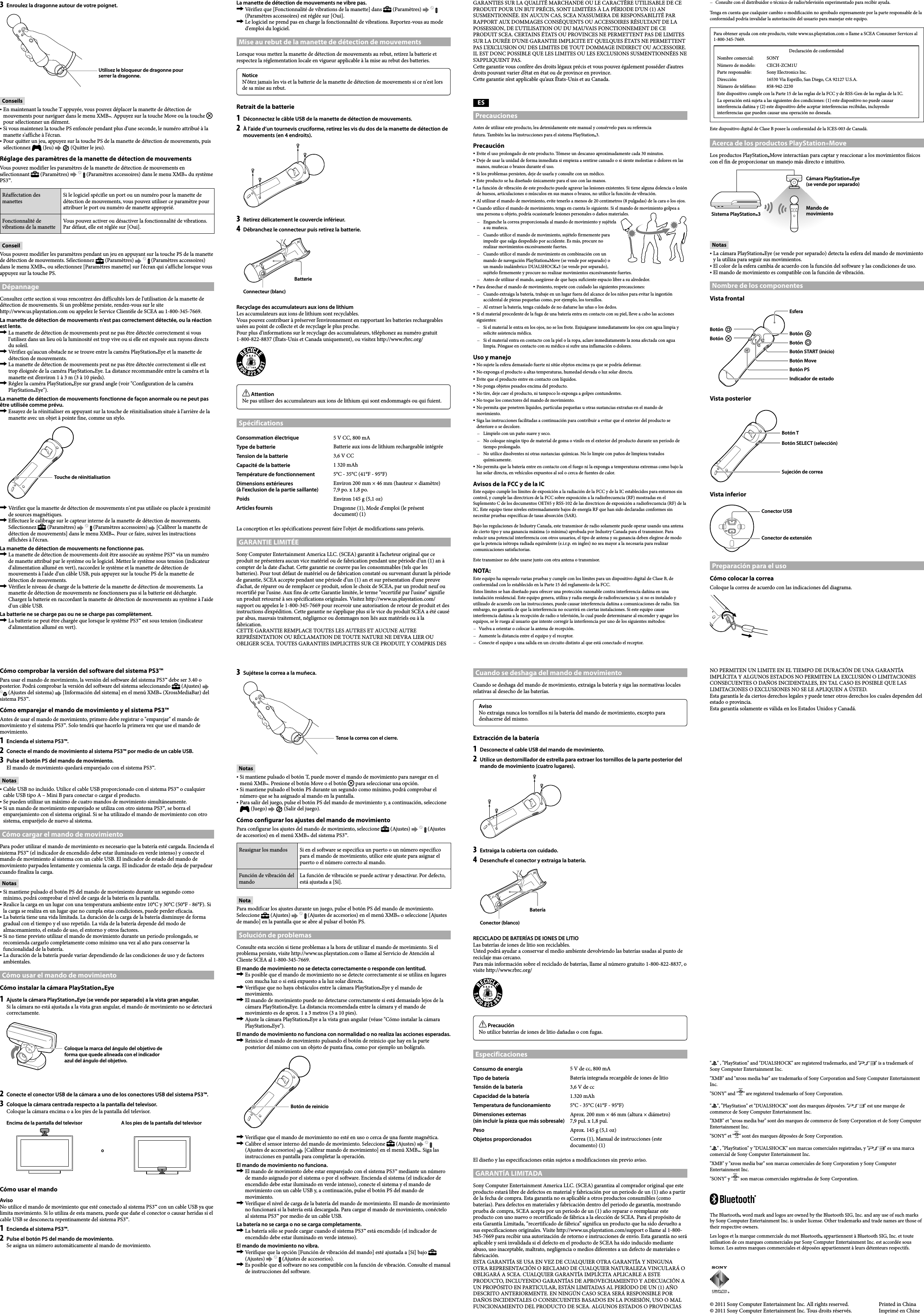 CECH-ZCM1U  4-194-548-13(1) 3  Enroulez la dragonne autour de votre poignet.Utilisez le bloqueur de dragonne pour serrer la dragonne.ConseilsEn maintenant la touche T appuyée, vous pouvez déplacer la manette de détection de mouvements pour naviguer dans le menu XMB™. Appuyez sur la touche Move ou la touche   pour sélectionner un élément.Si vous maintenez la touche PS enfoncée pendant plus d&apos;une seconde, le numéro attribué à la manette s&apos;affiche à l&apos;écran.Pour quitter un jeu, appuyez sur la touche PS de la manette de détection de mouvements, puis sélectionnez   (Jeu)     (Quitter le jeu).Réglage des paramètres de la manette de détection de mouvementsVous pouvez modifier les paramètres de la manette de détection de mouvements en sélectionnant   (Paramètres)     (Paramètres accessoires) dans le menu XMB™ du système PS3™.Réaffectation des manettesSi le logiciel spécifie un port ou un numéro pour la manette de détection de mouvements, vous pouvez utiliser ce paramètre pour attribuer le port ou numéro de manette approprié.Fonctionnalité de vibrations de la manetteVous pouvez activer ou désactiver la fonctionnalité de vibrations. Par défaut, elle est réglée sur [Oui].ConseilVous pouvez modifier les paramètres pendant un jeu en appuyant sur la touche PS de la manette de détection de mouvements. Sélectionnez   (Paramètres)     (Paramètres accessoires) dans le menu XMB™, ou sélectionnez [Paramètres manette] sur l&apos;écran qui s&apos;affiche lorsque vous appuyez sur la touche PS.DépannageConsultez cette section si vous rencontrez des difficultés lors de l&apos;utilisation de la manette de détection de mouvements. Si un problème persiste, rendez-vous sur le site  http://www.us.playstation.com ou appelez le Service Clientèle de SCEA au 1-800-345-7669.La manette de détection de mouvements n&apos;est pas correctement détectée, ou la réaction est lente.  La manette de détection de mouvements peut ne pas être détectée correctement si vous l&apos;utilisez dans un lieu où la luminosité est trop vive ou si elle est exposée aux rayons directs du soleil.  Vérifiez qu&apos;aucun obstacle ne se trouve entre la caméra PlayStation®Eye et la manette de détection de mouvements.  La manette de détection de mouvements peut ne pas être détectée correctement si elle est trop éloignée de la caméra PlayStation®Eye. La distance recommandée entre la caméra et la manette est d’environ 1 à 3 m (3 à 10 pieds).  Réglez la caméra PlayStation®Eye sur grand angle (voir &quot;Configuration de la caméra PlayStation®Eye&quot;).La manette de détection de mouvements fonctionne de façon anormale ou ne peut pas être utilisée comme prévu.  Essayez de la réinitialiser en appuyant sur la touche de réinitialisation située à l&apos;arrière de la manette avec un objet à pointe fine, comme un stylo.Touche de réinitialisation  Vérifiez que la manette de détection de mouvements n&apos;est pas utilisée ou placée à proximité de sources magnétiques.  Effectuez le calibrage sur le capteur interne de la manette de détection de mouvements. Sélectionnez   (Paramètres)     (Paramètres accessoires)   [Calibrer la manette de détection de mouvements] dans le menu XMB™. Pour ce faire, suivez les instructions affichées à l&apos;écran.La manette de détection de mouvements ne fonctionne pas.  La manette de détection de mouvements doit être associée au système PS3™ via un numéro de manette attribué par le système ou le logiciel. Mettez le système sous tension (indicateur d&apos;alimentation allumé en vert), raccordez le système et la manette de détection de mouvements à l&apos;aide d&apos;un câble USB, puis appuyez sur la touche PS de la manette de détection de mouvements.  Vérifiez le niveau de charge de la batterie de la manette de détection de mouvements. La manette de détection de mouvements ne fonctionnera pas si la batterie est déchargée. Chargez la batterie en raccordant la manette de détection de mouvements au système à l&apos;aide d&apos;un câble USB.La batterie ne se charge pas ou ne se charge pas complètement.  La batterie ne peut être chargée que lorsque le système PS3™ est sous tension (indicateur d&apos;alimentation allumé en vert).La manette de détection de mouvements ne vibre pas.  Vérifiez que [Fonctionnalité de vibrations de la manette] dans   (Paramètres)     (Paramètres accessoires) est réglée sur [Oui].  Le logiciel ne prend pas en charge la fonctionnalité de vibrations. Reportez-vous au mode d&apos;emploi du logiciel.Mise au rebut de la manette de détection de mouvementsLorsque vous mettez la manette de détection de mouvements au rebut, retirez la batterie et respectez la réglementation locale en vigueur applicable à la mise au rebut des batteries.NoticeN&apos;ôtez jamais les vis et la batterie de la manette de détection de mouvements si ce n&apos;est lors de sa mise au rebut.Retrait de la batterie1  Déconnectez le câble USB de la manette de détection de mouvements.2  À l’aide d’un tournevis cruciforme, retirez les vis du dos de la manette de détection de mouvements (en 4 endroits).3  Retirez délicatement le couvercle inférieur. 4  Débranchez le connecteur puis retirez la batterie. Connecteur (blanc)BatterieRecyclage des accumulateurs aux ions de lithiumLes accumulateurs aux ions de lithium sont recyclables.Vous pouvez contribuer à préserver l’environnement en rapportant les batteries rechargeables usées au point de collecte et de recyclage le plus proche.Pour plus d’informations sur le recyclage des accumulateurs, téléphonez au numéro gratuit  1-800-822-8837 (États-Unis et Canada uniquement), ou visitez http://www.rbrc.org/ AttentionNe pas utiliser des accumulateurs aux ions de lithium qui sont endommagés ou qui fuient.SpécificationsConsommation électrique 5 V CC, 800 mAType de batterie Batterie aux ions de lithium rechargeable intégréeTension de la batterie 3,6 V CCCapacité de la batterie 1 320 mAhTempérature de fonctionnement 5°C - 35°C (41°F - 95°F)Dimensions extérieures (à l&apos;exclusion de la partie saillante)Environ 200 mm × 46 mm (hauteur × diamètre)7,9 po. x 1,8 po.Poids Environ 145 g (5,1 oz)Articles fournis Dragonne (1), Mode d&apos;emploi (le présent document) (1)La conception et les spécifications peuvent faire l&apos;objet de modifications sans préavis.GARANTIE LIMITÉESony Computer Entertainment America LLC. (SCEA) garantit à l’acheteur original que ce produit ne présentera aucun vice matériel ou de fabrication pendant une période d’un (1) an à compter de la date d’achat. Cette garantie ne couvre pas les consommables (tels que les batteries). Pour tout défaut de matériel ou de fabrication constaté ou survenant durant la période de garantie, SCEA accepte pendant une période d’un (1) an et sur présentation d’une preuve d’achat, de réparer ou de remplacer ce produit, selon le choix de SCEA, par un produit neuf ou recertifié par l’usine. Aux fins de cette Garantie limitée, le terme “recertifié par l’usine” signifie un produit retourné à ses spécifications originales. Visitez http://www.us.playstation.com/support ou appelez le 1-800-345-7669 pour recevoir une autorisation de retour de produit et des instructions d’expédition. Cette garantie ne s’applique plus si le vice du produit SCEA a été causé par abus, mauvais traitement, négligence ou dommages non liés aux matériels ou à la fabrication.CETTE GARANTIE REMPLACE TOUTES LES AUTRES ET AUCUNE AUTRE REPRÉSENTATION OU RÉCLAMATION DE TOUTE NATURE NE DEVRA LIER OU OBLIGER SCEA. TOUTES GARANTIES IMPLICITES SUR CE PRODUIT, Y COMPRIS DES GARANTIES SUR LA QUALITÉ MARCHANDE OU LE CARACTÈRE UTILISABLE DE CE PRODUIT POUR UN BUT PRÉCIS, SONT LIMITÉES À LA PÉRIODE D’UN (1) AN SUSMENTIONNÉE. EN AUCUN CAS, SCEA N’ASSUMERA DE RESPONSABILITÉ PAR RAPPORT AUX DOMMAGES CONSÉQUENTS OU ACCESSOIRES RÉSULTANT DE LA POSSESSION, DE L’UTILISATION OU DU MAUVAIS FONCTIONNEMENT DE CE PRODUIT SCEA. CERTAINS ÉTATS OU PROVINCES NE PERMETTENT PAS DE LIMITES SUR LA DURÉE D’UNE GARANTIE IMPLICITE ET QUELQUES ÉTATS NE PERMETTENT PAS L’EXCLUSION OU DES LIMITES DE TOUT DOMMAGE INDIRECT OU ACCESSOIRE. IL EST DONC POSSIBLE QUE LES LIMITES OU LES EXCLUSIONS SUSMENTIONNÉES NE S’APPLIQUENT PAS.Cette garantie vous confère des droits légaux précis et vous pouvez également posséder d’autres droits pouvant varier d’état en état ou de province en province.Cette garantie n’est applicable qu’aux États-Unis et au Canada.ESPrecaucionesAntes de utilizar este producto, lea detenidamente este manual y consérvelo para su referenciafutura. También lea las instrucciones para el sistema PlayStation®3.PrecauciónEvite el uso prolongado de este producto. Tómese un descanso aproximadamente cada 30 minutos.Deje de usar la unidad de forma inmediata si empieza a sentirse cansado o si siente molestias o dolores en las manos, muñecas o brazos durante el uso.Si los problemas persisten, deje de usarla y consulte con un médico.Este producto se ha diseñado únicamente para el uso con las manos.La función de vibración de este producto puede agravar las lesiones existentes. Si tiene alguna dolencia o lesión de huesos, articulaciones o músculos en sus manos o brazos, no utilice la función de vibración.Al utilizar el mando de movimiento, evite tenerlo a menos de 20 centimetros (8 pulgadas) de la cara o los ojos.Cuando utilice el mando de movimiento, tenga en cuenta lo siguiente. Si el mando de movimiento golpea a una persona u objeto, podría ocasionarle lesiones personales o daños materiales.  Enganche la correa proporcionada al mando de movimiento y sujétela a su muñeca.  Cuando utilice el mando de movimiento, sujételo firmemente para impedir que salga despedido por accidente. Es más, procure no realizar movimientos excesivamente fuertes.  Cuando utilice el mando de movimiento en combinación con un mando de navegación PlayStation®Move (se vende por separado) o un mando inalámbrico DUALSHOCK®3 (se vende por separado), sujételo firmemente y procure no realizar movimientos excesivamente fuertes.  Antes de utilizar el mando, asegúrese de que haya suficiente espacio libre a su alrededor.Para desechar el mando de movimiento, respete con cuidado las siguientes precauciones:  Cuando extraiga la batería, trabaje en un lugar fuera del alcance de los niños para evitar la ingestión accidental de piezas pequeñas como, por ejemplo, los tornillos.  Al extraer la batería, tenga cuidado de no dañarse las uñas o los dedos.Si el material procedente de la fuga de una batería entra en contacto con su piel, lleve a cabo las acciones siguientes:  Si el material le entra en los ojos, no se los frote. Enjuáguese inmediatamente los ojos con agua limpia y solicite asistencia médica.  Si el material entra en contacto con la piel o la ropa, aclare inmediatamente la zona afectada con agua limpia. Póngase en contacto con su médico si sufre una inflamación o dolores.Uso y manejoNo sujete la esfera demasiado fuerte ni sitúe objetos encima ya que se podría deformar.No exponga el producto a altas temperaturas, humedad elevada o luz solar directa.Evite que el producto entre en contacto con líquidos.No ponga objetos pesados encima del producto.No tire, deje caer el producto, ni tampoco lo exponga a golpes contundentes.No toque los conectores del mando de movimiento.No permita que penetren líquidos, partículas pequeñas u otras sustancias extrañas en el mando de movimiento.Siga las instrucciones facilitadas a continuación para contribuir a evitar que el exterior del producto se deteriore o se decolore.  Límpielo con un paño suave y seco.  No coloque ningún tipo de material de goma o vinilo en el exterior del producto durante un período de tiempo prolongado.  No utilice disolventes ni otras sustancias químicas. No lo limpie con paños de limpieza tratados químicamente.No permita que la batería entre en contacto con el fuego ni la exponga a temperaturas extremas como bajo la luz solar directa, en vehículos expuestos al sol o cerca de fuentes de calor.Avisos de la FCC y de la ICEste equipo cumple los límites de exposición a la radiación de la FCC y de la IC establecidos para entornos sin control, y cumple las directrices de la FCC sobre exposición a la radiofrecuencia (RF) mostradas en el Suplemento C de los documentos OET65 y RSS-102 de las directrices de exposición a radiofrecuencia (RF) de la IC. Este equipo tiene niveles extremadamente bajos de energía RF que han sido declaradas conformes sin necesitar pruebas específicas de tasas absorción (SAR).Bajo las regulaciones de Industry Canada, este transmisor de radio solamente puede operar usando una antena de cierto tipo y una ganancia máxima (o mínima) aprobada por Industry Canada para el transmisor. Para reducir una potencial interferencia con otros usuarios, el tipo de antena y su ganancia deben elegirse de modo que la potencia isótropa radiada equivalente (e.i.r.p. en ingles) no sea mayor a la necesaria para realizar comunicaciones satisfactorias.Este transmisor no debe usarse junto con otra antena o transmisor.NOTA:Este equipo ha superado varias pruebas y cumple con los límites para un dispositivo digital de Clase B, de conformidad con lo establecido en la Parte 15 del reglamento de la FCC.Estos límites se han diseñado para ofrecer una protección razonable contra interferencia dañina en una instalación residencial. Este equipo genera, utiliza y radia energía de radiofrecuencias y, si no es instalado y utilizado de acuerdo con las instrucciones, puede causar interferencia dañina a comunicaciones de radio. Sin embargo, no garantía de que la interferencia no ocurrirá en ciertas instalaciones. Si este equipo cause interferencia dañina a la recepción de radio o televisión, lo cual puede determinarse al encender y apagar los equipos, se le ruega al usuario que intente corregir la interferencia por uno de los siguientes métodos:Vuelva a orientar o colocar la antena de recepción.Aumente la distancia entre el equipo y el receptor.Conecte el equipo a una salida en un circuito distinto al que está conectado el receptor.Consulte con el distribuidor o técnico de radio/televisión experimentado para recibir ayuda.Tenga en cuenta que cualquier cambio o modificación no aprobado expresamente por la parte responsable de la conformidad podría invalidar la autorización del usuario para manejar este equipo.Para obtener ayuda con este producto, visite www.us.playstation.com o llame a SCEA Consumer Services al 1-800-345-7669.Declaración de conformidadNombre comercial:  SONYNúmero de modelo:  CECH-ZCM1UParte responsable:  Sony Electronics Inc.Dirección:  16530 Via Esprillo, San Diego, CA 92127 U.S.A.Número de teléfono:   858-942-2230Este dispositivo cumple con la Parte 15 de las reglas de la FCC y de RSS-Gen de las reglas de la IC. La operación está sujeta a las siguientes dos condiciones: (1) este dispositivo no puede causar interferencia dañina y (2) este dispositivo debe aceptar interferencias recibidas, incluyendo interferencias que pueden causar una operación no deseada.Este dispositivo digital de Clase B posee la conformidad de la ICES-003 de Canadá.Acerca de los productos PlayStation®MoveLos productos PlayStation®Move interactúan para captar y reaccionar a los movimientos físicos con el fin de proporcionar un manejo más directo e intuitivo.Sistema PlayStation®3Cámara PlayStation®Eye (se vende por separado)Mando de movimientoNotasLa cámara PlayStation®Eye (se vende por separado) detecta la esfera del mando de movimiento y la utiliza para seguir sus movimientos.El color de la esfera cambia de acuerdo con la función del software y las condiciones de uso.El mando de movimiento es compatible con la función de vibración.Nombre de los componentesVista frontalEsferaBotón Botón  Botón Botón Botón START (inicio)Botón MoveBotón PSIndicador de estadoVista posteriorBotón TBotón SELECT (selección)Sujeción de correaVista inferiorConector USBConector de extensiónPreparación para el usoCómo colocar la correaColoque la correa de acuerdo con las indicaciones del diagrama.Cómo comprobar la versión del software del sistema PS3™Para usar el mando de movimiento, la versión del software del sistema PS3™ debe ser 3.40 o posterior. Podrá comprobar la versión del software del sistema seleccionando   (Ajustes)    (Ajustes del sistema)   [Información del sistema] en el menú XMB™ (XrossMediaBar) del sistema PS3™.Cómo emparejar el mando de movimiento y el sistema PS3™Antes de usar el mando de movimiento, primero debe registrar o &quot;emparejar&quot; el mando de movimiento y el sistema PS3™. Solo tendrá que hacerlo la primera vez que use el mando de movimiento.1  Encienda el sistema PS3™.2  Conecte el mando de movimiento al sistema PS3™ por medio de un cable USB.3  Pulse el botón PS del mando de movimiento.El mando de movimiento quedará emparejado con el sistema PS3™.NotasCable USB no incluido. Utilice el cable USB proporcionado con el sistema PS3™ o cualquier cable USB tipo A – Mini B para conectar o cargar el producto.Se pueden utilizar un máximo de cuatro mandos de movimiento simultáneamente.Si un mando de movimiento emparejado se utiliza con otro sistema PS3™, se borra el emparejamiento con el sistema original. Si se ha utilizado el mando de movimiento con otro sistema, emparéjelo de nuevo al sistema. Cómo cargar el mando de movimientoPara poder utilizar el mando de movimiento es necesario que la batería esté cargada. Encienda el sistema PS3™ (el indicador de encendido debe estar iluminado en verde intenso) y conecte el mando de movimiento al sistema con un cable USB. El indicador de estado del mando de movimiento parpadea lentamente y comienza la carga. El indicador de estado deja de parpadear cuando finaliza la carga.NotasSi mantiene pulsado el botón PS del mando de movimiento durante un segundo como mínimo, podrá comprobar el nivel de carga de la batería en la pantalla.Realice la carga en un lugar con una temperatura ambiente entre 10°C y 30°C (50°F - 86°F). Si la carga se realiza en un lugar que no cumpla estas condiciones, puede perder eficacia.La batería tiene una vida limitada. La duración de la carga de la batería disminuye de forma gradual con el tiempo y el uso repetido. La vida de la batería depende del modo de almacenamiento, el estado de uso, el entorno y otros factores.Si no tiene previsto utilizar el mando de movimiento durante un periodo prolongado, se recomienda cargarlo completamente como mínimo una vez al año para conservar la funcionalidad de la batería.La duración de la batería puede variar dependiendo de las condiciones de uso y de factores ambientales.Cómo usar el mando de movimientoCómo instalar la cámara PlayStation®Eye1  Ajuste la cámara PlayStation®Eye (se vende por separado) a la vista gran angular.Si la cámara no está ajustada a la vista gran angular, el mando de movimiento no se detectará correctamente.Coloque la marca del ángulo del objetivo de forma que quede alineada con el indicador azul del ángulo del objetivo.2  Conecte el conector USB de la cámara a uno de los conectores USB del sistema PS3™.3  Coloque la cámara centrada respecto a la pantalla del televisor.Coloque la cámara encima o a los pies de la pantalla del televisor.A los pies de la pantalla del televisorEncima de la pantalla del televisoroCómo usar el mandoAvisoNo utilice el mando de movimiento que esté conectado al sistema PS3™ con un cable USB ya que limita movimiento. Si lo utiliza de esta manera, puede que dañe el conector o causar heridas si el cable USB se desconecta repentinamente del sistema PS3™.1  Encienda el sistema PS3™.2  Pulse el botón PS del mando de movimiento.Se asigna un número automáticamente al mando de movimiento.3  Sujétese la correa a la muñeca.Tense la correa con el cierre.NotasSi mantiene pulsado el botón T, puede mover el mando de movimiento para navegar en el menú XMB™. Presione el botón Move o el botón   para seleccionar una opción.Si mantiene pulsado el botón PS durante un segundo como mínimo, podrá comprobar el número que se ha asignado al mando en la pantalla.Para salir del juego, pulse el botón PS del mando de movimiento y, a continuación, seleccione  (Juego)     (Salir del juego).Cómo configurar los ajustes del mando de movimientoPara configurar los ajustes del mando de movimiento, seleccione   (Ajustes)     (Ajustes de accesorios) en el menú XMB™ del sistema PS3™.Reasignar los mandos Si en el software se especifica un puerto o un número específico para el mando de movimiento, utilice este ajuste para asignar el puerto o el número correcto al mando.Función de vibración del mandoLa función de vibración se puede activar y desactivar. Por defecto, está ajustada a [Sí].NotaPara modificar los ajustes durante un juego, pulse el botón PS del mando de movimiento. Seleccione   (Ajustes)     (Ajustes de accesorios) en el menú XMB™ o seleccione [Ajustes de mando] en la pantalla que se abre al pulsar el botón PS.Solución de problemasConsulte esta sección si tiene problemas a la hora de utilizar el mando de movimiento. Si el problema persiste, visite http://www.us.playstation.com o llame al Servicio de Atención al Cliente SCEA al 1-800-345-7669.El mando de movimiento no se detecta correctamente o responde con lentitud.  Es posible que el mando de movimiento no se detecte correctamente si se utiliza en lugares con mucha luz o si está expuesto a la luz solar directa.  Verifique que no haya obstáculos entre la cámara PlayStation®Eye y el mando de movimiento.  El mando de movimiento puede no detectarse correctamente si está demasiado lejos de la cámara PlayStation®Eye. La distancia recomendada entre la cámara y el mando de movimiento es de aprox. 1 a 3 metros (3 a 10 pies).  Ajuste la cámara PlayStation®Eye a la vista gran angular (véase &quot;Cómo instalar la cámara PlayStation®Eye&quot;).El mando de movimiento no funciona con normalidad o no realiza las acciones esperadas.  Reinicie el mando de movimiento pulsando el botón de reinicio que hay en la parte posterior del mismo con un objeto de punta fina, como por ejemplo un bolígrafo.Botón de reinicio  Verifique que el mando de movimiento no esté en uso o cerca de una fuente magnética.  Calibre el sensor interno del mando de movimiento. Seleccione   (Ajustes)     (Ajustes de accesorios)   [Calibrar mando de movimiento] en el menú XMB™. Siga las instrucciones en pantalla para completar la operación.El mando de movimiento no funciona.  El mando de movimiento debe estar emparejado con el sistema PS3™ mediante un número de mando asignado por el sistema o por el software. Encienda el sistema (el indicador de encendido debe estar iluminado en verde intenso), conecte el sistema y el mando de movimiento con un cable USB y, a continuación, pulse el botón PS del mando de movimiento.  Verifique el nivel de carga de la batería del mando de movimiento. El mando de movimiento no funcionará si la batería está descargada. Para cargar el mando de movimiento, conéctelo al sistema PS3™ por medio de un cable USB.La batería no se carga o no se carga completamente.  La batería sólo se puede cargar cuando el sistema PS3™ está encendido (el indicador de encendido debe estar iluminado en verde intenso).El mando de movimiento no vibra.  Verifique que la opción [Función de vibración del mando] esté ajustada a [Sí] bajo   (Ajustes)     (Ajustes de accesorios).  Es posible que el software no sea compatible con la función de vibración. Consulte el manual de instrucciones del software.Cuando se deshaga del mando de movimientoCuando se deshaga del mando de movimiento, extraiga la batería y siga las normativas locales relativas al desecho de las baterías.AvisoNo extraiga nunca los tornillos ni la batería del mando de movimiento, excepto para deshacerse del mismo.Extracción de la batería1  Desconecte el cable USB del mando de movimiento.2  Utilice un destornillador de estrella para extraer los tornillos de la parte posterior del mando de movimiento (cuatro lugares).3  Extraiga la cubierta con cuidado. 4  Desenchufe el conector y extraiga la batería. Conector (blanco)BateríaRECICLADO DE BATERÍAS DE IONES DE LITIOLas baterías de iones de litio son reciclables.Usted podrá ayudar a conservar el medio ambiente devolviendo las baterías usadas al punto de reciclaje mas cercano.Para más información sobre el reciclado de baterías, llame al número gratuito 1-800-822-8837, o visite http://www.rbrc.org/ PrecauciónNo utilice baterías de iones de litio dañadas o con fugas.EspecificacionesConsumo de energía 5 V de cc, 800 mATipo de batería Batería integrada recargable de iones de litioTensión de la batería 3,6 V de ccCapacidad de la batería 1.320 mAhTemperatura de funcionamiento 5°C - 35°C (41°F - 95°F)Dimensiones externas (sin incluir la pieza que más sobresale)Aprox. 200 mm × 46 mm (altura × diámetro)7,9 pul. x 1,8 pul.Peso Aprox. 145 g (5,1 oz)Objetos proporcionados Correa (1), Manual de instrucciones (este documento) (1)El diseño y las especificaciones están sujetos a modificaciones sin previo aviso.GARANTÍA LIMITADASony Computer Entertainment America LLC. (SCEA) garantiza al comprador original que este producto estará libre de defectos en material y fabricación por un periodo de un (1) año a partir de la fecha de compra. Esta garantía no es aplicable a otros productos consumibles (como baterías). Para defectos en materiales y fabricación dentro del periodo de garantía, mostrando prueba de compra, SCEA acepta por un periodo de un (1) año reparar o reemplazar este producto con uno nuevo o recertificado de fábrica a la elección de SCEA. Para el propósito de esta Garantía Limitada, “recertificado de fábrica” significa un producto que ha sido devuelto a sus especificaciones originales. Visite http://www.us.playstation.com/support o llame al 1-800-345-7669 para recibir una autorización de retorno e instrucciones de envío. Esta garantía no será aplicable y será invalidada si el defecto en el producto de SCEA ha sido inducido mediante abuso, uso inaceptable, maltrato, negligencia o medios diferentes a un defecto de materiales o fabricación.ESTA GARANTÍA SE USA EN VEZ DE CUALQUIER OTRA GARANTÍA Y NINGUNA OTRA REPRESENTACIÓN O RECLAMO DE CUALQUIER NATURALEZA VINCULARÁ O OBLIGARÁ A SCEA. CUALQUIER GARANTÍA IMPLÍCITA APLICABLE A ESTE PRODUCTO, INCLUYENDO GARANTÍAS DE APROVECHAMIENTO Y ADECUACIÓN A UN PROPÓSITO EN PARTICULAR, ESTÁN LIMITADAS AL PERÍODO DE UN (1) AÑO DESCRITO ANTERIORMENTE. EN NINGÚN CASO SCEA SERÁ RESPONSIBLE POR DAÑOS INCIDENTALES O CONSECUENTES BASADOS EN LA POSESIÓN, USO O MAL FUNCIONAMIENTO DEL PRODUCTO DE SCEA. ALGUNOS ESTADOS O PROVINCIAS NO PERMITEN UN LIMITE EN EL TIEMPO DE DURACIÓN DE UNA GARANTÍA IMPLÍCITA Y ALGUNOS ESTADOS NO PERMITEN LA EXCLUSIÓN O LIMITACIONES CONSECUENTES O DAÑOS INCIDENTALES, EN TAL CASO ES POSIBLE QUE LAS LIMITACIONES O EXCLUSIONES NO SE LE APLIQUEN A ÚSTED.Esta garantía le da ciertos derechos legales y puede tener otros derechos los cuales dependen del estado o provincia.Esta garantía solamente es válida en los Estados Unidos y Canadá.&quot; &quot; , &quot;PlayStation&quot; and &quot;DUALSHOCK&quot; are registered trademarks, and &quot; &quot; is a trademark of Sony Computer Entertainment Inc.&quot;XMB&quot; and &quot;xross media bar&quot; are trademarks of Sony Corporation and Sony Computer Entertainment Inc.&quot;SONY&quot; and &quot; &quot; are registered trademarks of Sony Corporation.&quot; &quot;, &quot;PlayStation&quot; et &quot;DUALSHOCK&quot; sont des marques déposées. &quot; &quot; est une marque de commerce de Sony Computer Entertainment Inc.&quot;XMB&quot; et &quot;xross media bar&quot; sont des marques de commerce de Sony Corporation et de Sony Computer Entertainment Inc.&quot;SONY&quot; et &quot; &quot; sont des marques déposées de Sony Corporation.&quot; &quot; , &quot;PlayStation&quot; y &quot;DUALSHOCK&quot; son marcas comerciales registradas, y &quot; &quot; es una marca comercial de Sony Computer Entertainment Inc.&quot;XMB&quot; y &quot;xross media bar&quot; son marcas comerciales de Sony Corporation y Sony Computer Entertainment Inc.&quot;SONY&quot; y &quot; &quot; son marcas comerciales registradas de Sony Corporation.The Bluetooth® word mark and logos are owned by the Bluetooth SIG, Inc. and any use of such marks by Sony Computer Entertainment Inc. is under license. Other trademarks and trade names are those of their respective owners.Les logos et la marque commerciale du mot Bluetooth® appartiennent à Bluetooth SIG, Inc. et toute utilisation de ces marques commerciales par Sony Computer Entertainment Inc. est accordée sous licence. Les autres marques commerciales et déposées appartiennent à leurs détenteurs respectifs.© 2011 Sony Computer Entertainment Inc. All rights reserved.  Printed in China© 2011 Sony Computer Entertainment Inc. Tous droits réservés.  Imprimé en Chine