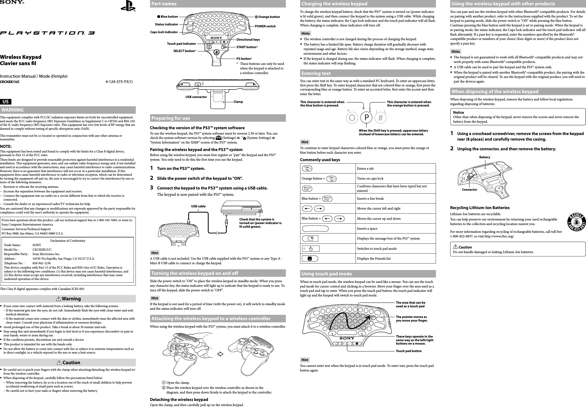 CECHZK1UC  4-124-373-11(1) USWARNINGThis equipment complies with FCC/IC radiation exposure limits set forth for uncontrolled equipment and meets the FCC radio frequency (RF) Exposure Guidelines in Supplement C to OET65 and RSS-102 of the IC radio frequency (RF) Exposure rules. This equipment has very low levels of RF energy that are deemed to comply without testing of specific absorption ratio (SAR).This transmitter must not be co-located or operated in conjunction with any other antenna or transmitter.NOTE:This equipment has been tested and found to comply with the limits for a Class B digital device, pursuant to Part 15 of the FCC rules. These limits are designed to provide reasonable protection against harmful interference in a residential installation. This equipment generates, uses, and can radiate radio frequency energy and, if not installed and used in accordance with the instructions, may cause harmful interference to radio communications. However, there is no guarantee that interference will not occur in a particular installation. If this equipment does cause harmful interference to radio or television reception, which can be determined by turning the equipment off and on, the user is encouraged to try to correct the interference by one or more of the following measures:−  Reorient or relocate the receiving antenna.−  Increase the separation between the equipment and receiver.−  Connect the equipment into an outlet on a circuit different from that to which the receiver is connected.−  Consult the dealer or an experienced radio/TV technician for help.You are cautioned that any changes or modifications not expressly approved by the party responsible for compliance could void the user’s authority to operate the equipment.If you have questions about this product, call our technical support line at 1-800-345-7669, or write to:Sony Computer Entertainment AmericaConsumer Services/Technical SupportPO Box 5888, San Mateo, CA 94402-0888 U.S.ADeclaration of ConformityTrade Name :  SONYModel No. :  CECHZK1UCResponsible Party :  Sony Electronics Inc.Address :  16530 Via Esprillo, San Diego, CA 92127 U.S.A.Telephone No. :   858-942-2230This device complies with Part 15 of the FCC Rules and RSS-Gen of IC Rules. Operation is subject to the following two conditions: (1) this device may not cause harmful interference, and (2) this device must accept any interference received, including interference that may cause undesired operation of this device.This Class B digital apparatus complies with Canadian ICES-003. Warning  If you come into contact with material from a leaking battery, take the following actions:  –  If the material gets into the eyes, do not rub. Immediately flush the eyes with clean water and seek medical attention.  –  If the material comes into contact with the skin or clothes, immediately rinse the affected area with clean water. Consult your physician if inflammation or soreness develops.  Avoid prolonged use of this product. Take a break at about 30 minute intervals.  Stop using this unit immediately if you begin to feel tired or if you experience discomfort or pain in your hands, wrists or arms during use.  If the condition persists, discontinue use and consult a doctor.  This product is intended for use with the hands only.  Do not allow the battery to come into contact with fire or subject it to extreme temperatures such as in direct sunlight, in a vehicle exposed to the sun or near a heat source. Caution  Be careful not to pinch your fingers with the clamp when attaching/detaching the wireless keypad to/from the wireless controller.  When disposing of the keypad, carefully follow the precautions listed below:  −  When removing the battery, do so in a location out of the reach of small children to help prevent accidental swallowing of small parts such as screws.  −  Be careful not to hurt your nails or fingers when removing the battery.Wireless KeypadClavier sans lInstruction Manual / Mode d’emploiCECHZK1UC 4-124-373-11(1) Part names Blue buttonStatus indicatorSELECT button* Orange buttonPOWER switchDirectional keysSTART button*PS button**  These buttons can only be used when the keypad is attached to a wireless controller.Caps lock indicatorTouch pad indicatorClampUSB connectorPreparing for useChecking the version of the PS3™ system softwareTo use the wireless keypad, the PS3™ system software must be version 2.50 or later. You can check the system software version by selecting   (Settings)     (System Settings)   &quot;System Information&quot; on the XMB™ screen of the PS3™ system.Pairing the wireless keypad and the PS3™ systemBefore using the wireless keypad, you must first register or &quot;pair&quot; the keypad and the PS3™ system. You only need to do this the first time you use the keypad.1  Turn on the PS3™ system.2  Slide the power switch of the keypad to &quot;ON&quot;.3  Connect the keypad to the PS3™ system using a USB cable. The keypad is now paired with the PS3™ system.Check that the system is turned on (power indicator is lit solid green).USB cableHintA USB cable is not included. Use the USB cable supplied with the PS3™ system or any Type A - Mini-B USB cable to connect or charge the keypad.Turning the wireless keypad on and offSlide the power switch to &quot;ON&quot; to place the wireless keypad in standby mode. When you press any character key, the status indicator will light up to indicate that the keypad is ready to use. To turn off the keypad, slide the power switch to &quot;OFF&quot;.HintIf the keypad is not used for a period of time (with the power on), it will switch to standby mode and the status indicator will turn off.Attaching the wireless keypad to a wireless controllerWhen using the wireless keypad with the PS3™ system, you must attach it to a wireless controller. Open the clamp. Place the wireless keypad over the wireless controller as shown in the diagram, and then press down firmly to attach the keypad to the controller.Detaching the wireless keypadOpen the clamp, and then carefully pull up on the wireless keypad.Using the wireless keypad with other productsYou can pair and use the wireless keypad with other Bluetooth®-compatible products. For details on pairing with another product, refer to the instructions supplied with the product. To set the keypad to pairing mode, slide the power switch to &quot;ON&quot; while pressing the blue button. Continue pressing the blue button until the keypad is set to pairing mode. When the keypad is in pairing mode, the status indicator, the Caps lock indicator and the touch pad indicator will all flash alternately. If a pass key is requested, enter the numbers specified by the Bluetooth®-compatible product or numbers of your choice (four digits or more) if the product does not specify a pass key.Hints  The keypad is not guaranteed to work with all Bluetooth®-compatible products and may not work properly with some Bluetooth®-compatible products.  A USB cable can be used to pair the keypad and the PS3™ system only.  When the keypad is paired with another Bluetooth®-compatible product, the pairing with the original product will be cleared. To use the keypad with the original product, you will need to pair the devices again.When disposing of the wireless keypad When disposing of the wireless keypad, remove the battery and follow local regulations regarding disposing of batteries.NoticeOther than when disposing of the keypad, never remove the screws and never remove the battery from the keypad.1  Using a crosshead screwdriver, remove the screws from the keypad rear (8 places) and carefully remove the casing.2  Unplug the connector, and then remove the battery.BatteryConnectorRecycling Lithium-Ion BatteriesLithium-Ion batteries are recyclable.You can help preserve our environment by returning your used rechargeable batteries to the collection and recycling location nearest you.For more information regarding recycling of rechargeable batteries, call toll free 1-800-822-8837, or visit http://www.rbrc.org/ CautionDo not handle damaged or leaking Lithium-Ion batteries.Charging the wireless keypadTo charge the wireless keypad battery, check that the PS3™ system is turned on (power indicator is lit solid green), and then connect the keypad to the system using a USB cable. While charging the battery, the status indicator, the Caps lock indicator and the touch pad indicator will all flash. When charging is complete, these indicators will turn off.Hints  The wireless controller is not charged during the process of charging the keypad.  The battery has a limited life span. Battery charge duration will gradually decrease with repeated usage and age. Battery life also varies depending on the storage method, usage state, environment and other factors.  If the keypad is charged during use, the status indicator will flash. When charging is complete, the status indicator will stop flashing.Entering textYou can enter text in the same way as with a standard PC keyboard. To enter an uppercase letter, first press the Shift key. To enter keypad characters that are colored blue or orange, first press the corresponding blue or orange button. To enter an accented letter, first enter the accent and then enter the letter. When the Shift key is pressed, uppercase letters (instead of lowercase letters) can be entered.This character is entered when the orange button is pressed.This character is entered when the blue button is pressed.HintTo continue to enter keypad characters colored blue or orange, you must press the orange or blue button before each character you enter.   Commonly used keysEnters a tabOrange button +  Turns on caps lockConfirms characters that have been typed but not enteredBlue button +  Inserts a line breakMoves the cursor left and rightBlue button +  Moves the cursor up and downInserts a spaceDisplays the message box of the PS3™ systemSwitches to touch pad modeDisplays the Friends listUsing touch pad modeWhen in touch pad mode, the wireless keypad can be used like a mouse. You can use the touch pad mode for cursor control and clicking in a browser. Move your finger over the area used as a touch pad and tap to enter. When you press the touch pad button, the touch pad indicator will light up and the keypad will switch to touch pad mode.The area that can be used as a touch padThe pointer moves as you move your finger.These keys operate in the same way as the left/right buttons on a mouse.Touch pad buttonHintYou cannot enter text when the keypad is in touch pad mode. To enter text, press the touch pad button again.
