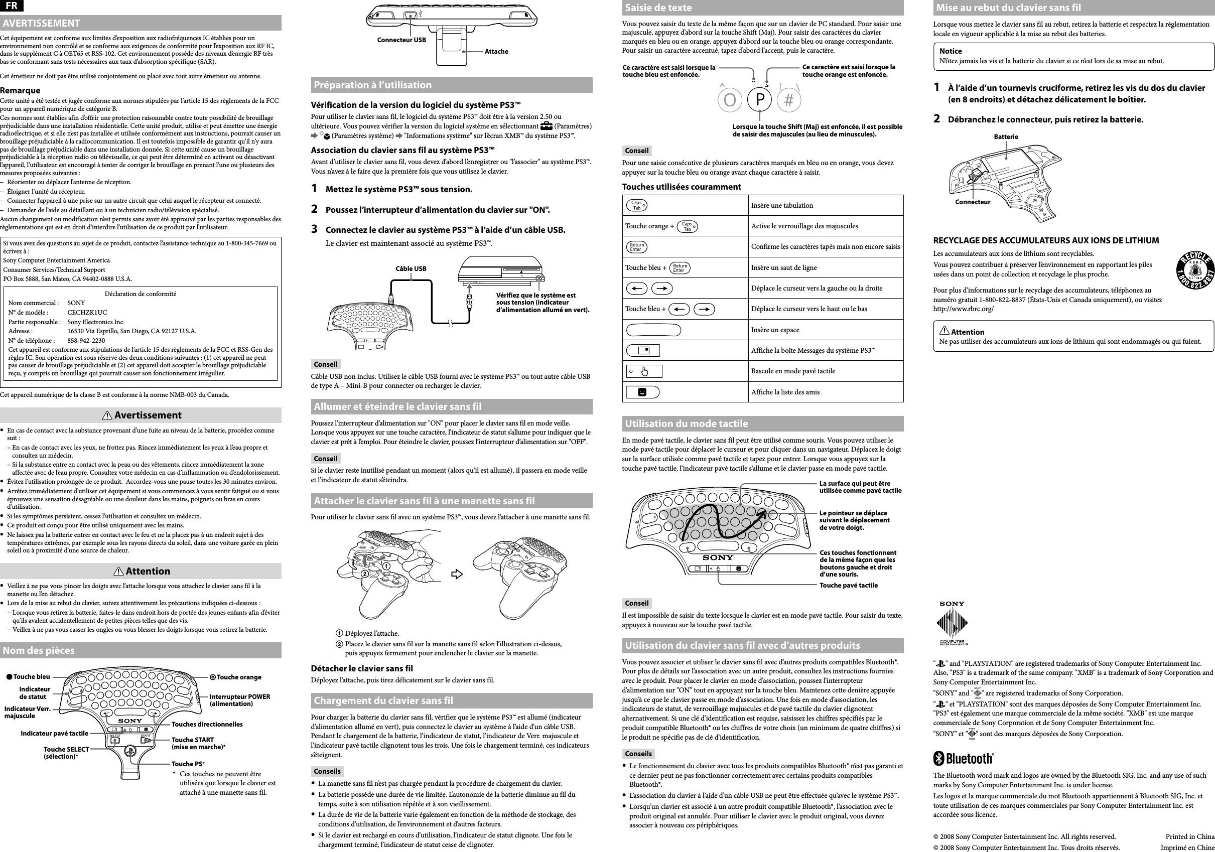 CECHZK1UC  4-124-373-11(1) © 2008 Sony Computer Entertainment Inc. All rights reserved.  Printed in China© 2008 Sony Computer Entertainment Inc. Tous droits réservés.  Imprimé en ChineThe Bluetooth word mark and logos are owned by the Bluetooth SIG, Inc. and any use of such marks by Sony Computer Entertainment Inc. is under license.Les logos et la marque commerciale du mot Bluetooth appartiennent à Bluetooth SIG, Inc. et toute utilisation de ces marques commerciales par Sony Computer Entertainment Inc. est accordée sous licence.&quot; &quot; and &quot;PLAYSTATION&quot; are registered trademarks of Sony Computer Entertainment Inc. Also, &quot;PS3&quot; is a trademark of the same company. &quot;XMB&quot; is a trademark of Sony Corporation and Sony Computer Entertainment Inc.&quot;SONY&quot; and &quot; &quot; are registered trademarks of Sony Corporation.&quot; &quot; et &quot;PLAYSTATION&quot; sont des marques déposées de Sony Computer Entertainment Inc. &quot;PS3&quot; est également une marque commerciale de la même société. &quot;XMB&quot; est une marque commerciale de Sony Corporation et de Sony Computer Entertainment Inc.&quot;SONY&quot; et &quot; &quot; sont des marques déposées de Sony Corporation.FRAVERTISSEMENTCet équipement est conforme aux limites d’exposition aux radiofréquences IC établies pour un environnement non contrôlé et se conforme aux exigences de conformité pour l’exposition aux RF IC, dans le supplément C à OET65 et RSS-102. Cet environnement possède des niveaux d’energie RF très bas se conformant sans tests nécessaires aux taux d’absorption spécifique (SAR).Cet émetteur ne doit pas être utilisé conjointement ou placé avec tout autre émetteur ou antenne. RemarqueCette unité a été testée et jugée conforme aux normes stipulées par l’article 15 des règlements de la FCC pour un appareil numérique de catégorie B. Ces normes sont établies afin d’offrir une protection raisonnable contre toute possibilité de brouillage préjudiciable dans une installation résidentielle. Cette unité produit, utilise et peut émettre une énergie radioélectrique, et si elle n’est pas installée et utilisée conformément aux instructions, pourrait causer un brouillage préjudiciable à la radiocommunication. Il est toutefois impossible de garantir qu’il n’y aura pas de brouillage préjudiciable dans une installation donnée. Si cette unité cause un brouillage préjudiciable à la réception radio ou télévisuelle, ce qui peut être déterminé en activant ou désactivant l’appareil, l’utilisateur est encouragé à tenter de corriger le brouillage en prenant l’une ou plusieurs des mesures proposées suivantes :−  Réorienter ou déplacer l’antenne de réception.−  Éloigner l’unité du récepteur.−  Connecter l’appareil à une prise sur un autre circuit que celui auquel le récepteur est connecté.−  Demander de l’aide au détaillant ou à un technicien radio/télévision spécialisé.Aucun changement ou modification n’est permis sans avoir été approuvé par les parties responsables des règlementations qui est en droit d’interdire l’utilisation de ce produit par l’utilisateur.Si vous avez des questions au sujet de ce produit, contactez l’assistance technique au 1-800-345-7669 ou écrivez à :Sony Computer Entertainment AmericaConsumer Services/Technical SupportPO Box 5888, San Mateo, CA 94402-0888 U.S.A.Déclaration de conformitéNom commercial :  SONYN° de modèle :  CECHZK1UCPartie responsable :  Sony Electronics Inc.Adresse :  16530 Via Esprillo, San Diego, CA 92127 U.S.A.N° de téléphone :  858-942-2230Cet appareil est conforme aux stipulations de l’article 15 des règlements de la FCC et RSS-Gen des règles IC. Son opération est sous réserve des deux conditions suivantes : (1) cet appareil ne peut pas causer de brouillage préjudiciable et (2) cet appareil doit accepter le brouillage préjudiciable reçu, y compris un brouillage qui pourrait causer son fonctionnement irrégulier.Cet appareil numérique de la classe B est conforme à la norme NMB-003 du Canada. Avertissement  En cas de contact avec la substance provenant d’une fuite au niveau de la batterie, procédez comme suit :  –  En cas de contact avec les yeux, ne frottez pas. Rincez immédiatement les yeux à l’eau propre et consultez un médecin.  –  Si la substance entre en contact avec la peau ou des vêtements, rincez immédiatement la zone affectée avec de l’eau propre. Consultez votre médecin en cas d’inflammation ou d’endolorissement.  Évitez l’utilisation prolongée de ce produit.  Accordez-vous une pause toutes les 30 minutes environ.  Arrêtez immédiatement d’utiliser cet équipement si vous commencez à vous sentir fatigué ou si vous éprouvez une sensation désagréable ou une douleur dans les mains, poignets ou bras en cours d’utilisation.  Si les symptômes persistent, cessez l’utilisation et consultez un médecin.  Ce produit est conçu pour être utilisé uniquement avec les mains.  Ne laissez pas la batterie entrer en contact avec le feu et ne la placez pas à un endroit sujet à des températures extrêmes, par exemple sous les rayons directs du soleil, dans une voiture garée en plein soleil ou à proximité d’une source de chaleur. Attention  Veillez à ne pas vous pincer les doigts avec l’attache lorsque vous attachez le clavier sans fil à la manette ou l’en détachez.  Lors de la mise au rebut du clavier, suivez attentivement les précautions indiquées ci-dessous :  −  Lorsque vous retirez la batterie, faites-le dans endroit hors de portée des jeunes enfants afin d’éviter qu’ils avalent accidentellement de petites pièces telles que des vis.  −  Veillez à ne pas vous casser les ongles ou vous blesser les doigts lorsque vous retirez la batterie.Nom des pièces Touche bleuIndicateur de statutTouche SELECT (sélection)* Touche orangeInterrupteur POWER (alimentation)Touches directionnellesTouche START (mise en marche)*Touche PS**  Ces touches ne peuvent être utilisées que lorsque le clavier est attaché à une manette sans fil.Indicateur Verr. majusculeIndicateur pavé tactileAttacheConnecteur USBPréparation à l’utilisationVérification de la version du logiciel du système PS3™Pour utiliser le clavier sans fil, le logiciel du système PS3™ doit être à la version 2.50 ou ultérieure. Vous pouvez vérifier la version du logiciel système en sélectionnant   (Paramètres)     (Paramètres système)   &quot;Informations système&quot; sur l’écran XMB™ du système PS3™.Association du clavier sans fil au système PS3™Avant d’utiliser le clavier sans fil, vous devez d’abord l’enregistrer ou &quot;l’associer&quot; au système PS3™. Vous n’avez à le faire que la première fois que vous utilisez le clavier.1  Mettez le système PS3™ sous tension.2  Poussez l’interrupteur d’alimentation du clavier sur &quot;ON&quot;.3  Connectez le clavier au système PS3™ à l’aide d’un câble USB.Le clavier est maintenant associé au système PS3™.Vérifiez que le système est sous tension (indicateur d’alimentation allumé en vert).Câble USBConseilCâble USB non inclus. Utilisez le câble USB fourni avec le système PS3™ ou tout autre câble USB de type A – Mini-B pour connecter ou recharger le clavier.Allumer et éteindre le clavier sans filPoussez l’interrupteur d’alimentation sur &quot;ON&quot; pour placer le clavier sans fil en mode veille. Lorsque vous appuyez sur une touche caractère, l’indicateur de statut s’allume pour indiquer que le clavier est prêt à l’emploi. Pour éteindre le clavier, poussez l’interrupteur d’alimentation sur &quot;OFF&quot;.ConseilSi le clavier reste inutilisé pendant un moment (alors qu’il est allumé), il passera en mode veille et l’indicateur de statut s’éteindra.Attacher le clavier sans fil à une manette sans filPour utiliser le clavier sans fil avec un système PS3™, vous devez l’attacher à une manette sans fil. Déployez l’attache. Placez le clavier sans fil sur la manette sans fil selon l’illustration ci-dessus, puis appuyez fermement pour enclencher le clavier sur la manette.Détacher le clavier sans filDéployez l’attache, puis tirez délicatement sur le clavier sans fil.Chargement du clavier sans filPour charger la batterie du clavier sans fil, vérifiez que le système PS3™ est allumé (indicateur d’alimentation allumé en vert), puis connectez le clavier au système à l’aide d’un câble USB. Pendant le chargement de la batterie, l’indicateur de statut, l’indicateur de Verr. majuscule et l’indicateur pavé tactile clignotent tous les trois. Une fois le chargement terminé, ces indicateurs s’éteignent.Conseils  La manette sans fil n’est pas chargée pendant la procédure de chargement du clavier.  La batterie possède une durée de vie limitée. L’autonomie de la batterie diminue au fil du temps, suite à son utilisation répétée et à son vieillissement.  La durée de vie de la batterie varie également en fonction de la méthode de stockage, des conditions d’utilisation, de l’environnement et d’autres facteurs.  Si le clavier est rechargé en cours d’utilisation, l’indicateur de statut clignote. Une fois le chargement terminé, l’indicateur de statut cesse de clignoter.Saisie de texteVous pouvez saisir du texte de la même façon que sur un clavier de PC standard. Pour saisir une majuscule, appuyez d’abord sur la touche Shift (Maj). Pour saisir des caractères du clavier marqués en bleu ou en orange, appuyez d’abord sur la touche bleu ou orange correspondante. Pour saisir un caractère accentué, tapez d’abord l’accent, puis le caractère. Lorsque la touche Shift (Maj) est enfoncée, il est possible de saisir des majuscules (au lieu de minuscules).Ce caractère est saisi lorsque la touche orange est enfoncée.Ce caractère est saisi lorsque la touche bleu est enfoncée.ConseilPour une saisie consécutive de plusieurs caractères marqués en bleu ou en orange, vous devez appuyer sur la touche bleu ou orange avant chaque caractère à saisir.Touches utilisées courammentInsère une tabulationTouche orange +  Active le verrouillage des majusculesConfirme les caractères tapés mais non encore saisisTouche bleu +  Insère un saut de ligneDéplace le curseur vers la gauche ou la droiteTouche bleu + Déplace le curseur vers le haut ou le basInsère un espaceAffiche la boîte Messages du système PS3™Bascule en mode pavé tactileAffiche la liste des amisUtilisation du mode tactileEn mode pavé tactile, le clavier sans fil peut être utilisé comme souris. Vous pouvez utiliser le mode pavé tactile pour déplacer le curseur et pour cliquer dans un navigateur. Déplacez le doigt sur la surface utilisée comme pavé tactile et tapez pour entrer. Lorsque vous appuyez sur la touche pavé tactile, l’indicateur pavé tactile s’allume et le clavier passe en mode pavé tactile.La surface qui peut être utilisée comme pavé tactileLe pointeur se déplace suivant le déplacement de votre doigt.Ces touches fonctionnent de la même façon que les boutons gauche et droit d’une souris.Touche pavé tactileConseilIl est impossible de saisir du texte lorsque le clavier est en mode pavé tactile. Pour saisir du texte, appuyez à nouveau sur la touche pavé tactile.Utilisation du clavier sans fil avec d’autres produitsVous pouvez associer et utiliser le clavier sans fil avec d’autres produits compatibles Bluetooth®. Pour plus de détails sur l’association avec un autre produit, consultez les instructions fournies avec le produit. Pour placer le clavier en mode d’association, poussez l’interrupteur d’alimentation sur &quot;ON&quot; tout en appuyant sur la touche bleu. Maintenez cette denière appuyée jusqu’à ce que le clavier passe en mode d’association. Une fois en mode d’association, les indicateurs de statut, de verrouillage majuscules et de pavé tactile du clavier clignotent alternativement. Si une clé d’identification est requise, saisissez les chiffres spécifiés par le produit compatible Bluetooth® ou les chiffres de votre choix (un minimum de quatre chiffres) si le produit ne spécifie pas de clé d’identification.Conseils  Le fonctionnement du clavier avec tous les produits compatibles Bluetooth® n’est pas garanti et ce dernier peut ne pas fonctionner correctement avec certains produits compatibles Bluetooth®.  L’association du clavier à l’aide d’un câble USB ne peut être effectuée qu’avec le système PS3™.  Lorsqu’un clavier est associé à un autre produit compatible Bluetooth®, l’association avec le produit original est annulée. Pour utiliser le clavier avec le produit original, vous devrez associer à nouveau ces périphériques.Mise au rebut du clavier sans filLorsque vous mettez le clavier sans fil au rebut, retirez la batterie et respectez la réglementation locale en vigueur applicable à la mise au rebut des batteries.NoticeN’ôtez jamais les vis et la batterie du clavier si ce n’est lors de sa mise au rebut.1  À l’aide d’un tournevis cruciforme, retirez les vis du dos du clavier (en 8 endroits) et détachez délicatement le boîtier.2  Débranchez le connecteur, puis retirez la batterie.ConnecteurBatterieRECYCLAGE DES ACCUMULATEURS AUX IONS DE LITHIUMLes accumulateurs aux ions de lithium sont recyclables.Vous pouvez contribuer à préserver l’environnement en rapportant les piles usées dans un point de collection et recyclage le plus proche.Pour plus d’informations sur le recyclage des accumulateurs, téléphonez au numéro gratuit 1-800-822-8837 (États-Unis et Canada uniquement), ou visitez http://www.rbrc.org/ AttentionNe pas utiliser des accumulateurs aux ions de lithium qui sont endommagés ou qui fuient.