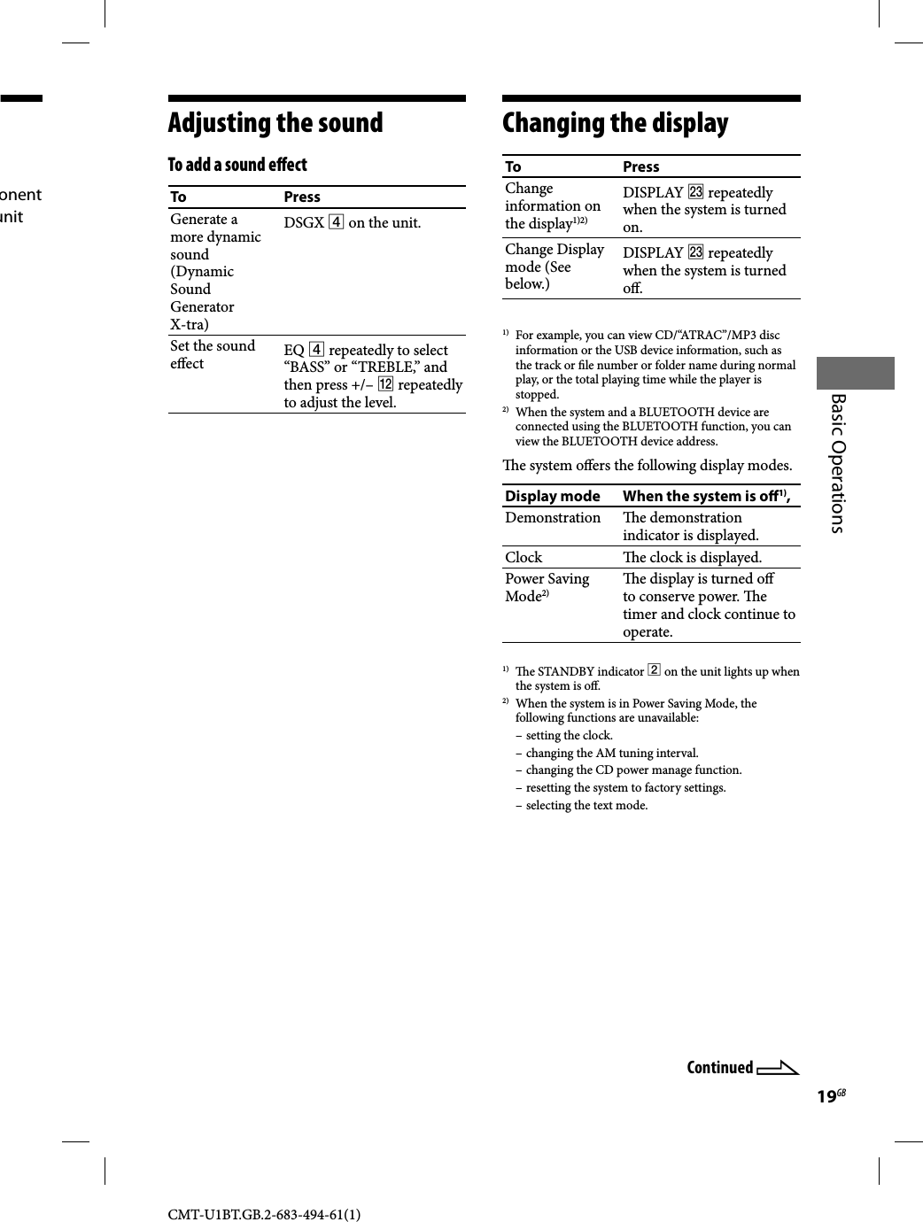 19GBBasic OperationsCMT-U1BT.GB.2-683-494-61(1)onent unit Adjusting the soundTo add a sound e ectTo PressGenerate a more dynamic sound (Dynamic Sound Generator X-tra)DSGX  on the unit.Set the sound e ect EQ  repeatedly to select “BASS” or “TREBLE,” and then press +/–  repeatedly to adjust the level.Changing the displayTo PressChange information on the display1)2)DISPLAY  repeatedly when the system is turned on.Change Display mode (See below.)DISPLAY  repeatedly when the system is turned o .1)  For example, you can view CD/“ATRAC”/MP3 disc information or the USB device information, such as the track or  le number or folder name during normal play, or the total playing time while the player is stopped.2)  When the system and a BLUETOOTH device are connected using the BLUETOOTH function, you can view the BLUETOOTH device address.  e system o ers the following display modes.Display mode When the system is o 1),Demonstration  e demonstration indicator is displayed.Clock   e clock is displayed.Power Saving Mode2)  e display is turned o  to conserve power.  e timer and clock continue to operate.1)   e STANDBY indicator  on the unit lights up when the system is o .2)  When the system is in Power Saving Mode, the following functions are unavailable: – setting the clock.– changing the AM tuning interval.– changing the CD power manage function.– resetting the system to factory settings.– selecting the text mode.Continued 